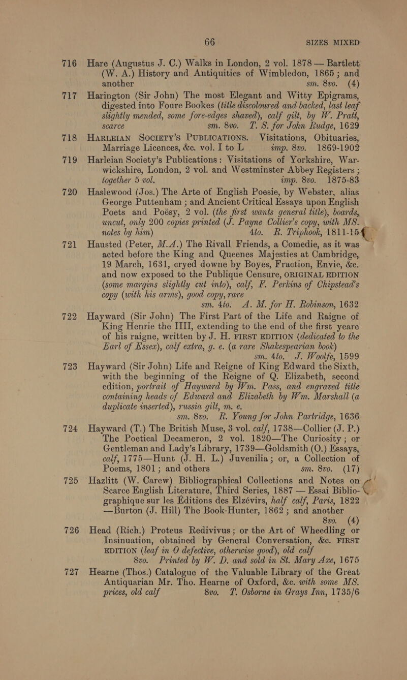 716 Jae 718 719 720 721 722 723 724 725 726 727 another sm. 8vo. (4) SCATCE sm. 8v0. T. 8S. for John Rudge, 1629 together 5 vol. amp. 8vo. 1875-83 notes by him) 4to. KR. Triphook, 1811-15 sm. 4to. A. M. for H. Robinson, 1632 sm. 4to. J. Woolfe, 1599 sm. 8vo. &amp;. Young for John Partridge, 1636 8v0. (4) prices, old calf 8vo. T. Osborne in Grays Inn, 1735/6 é,