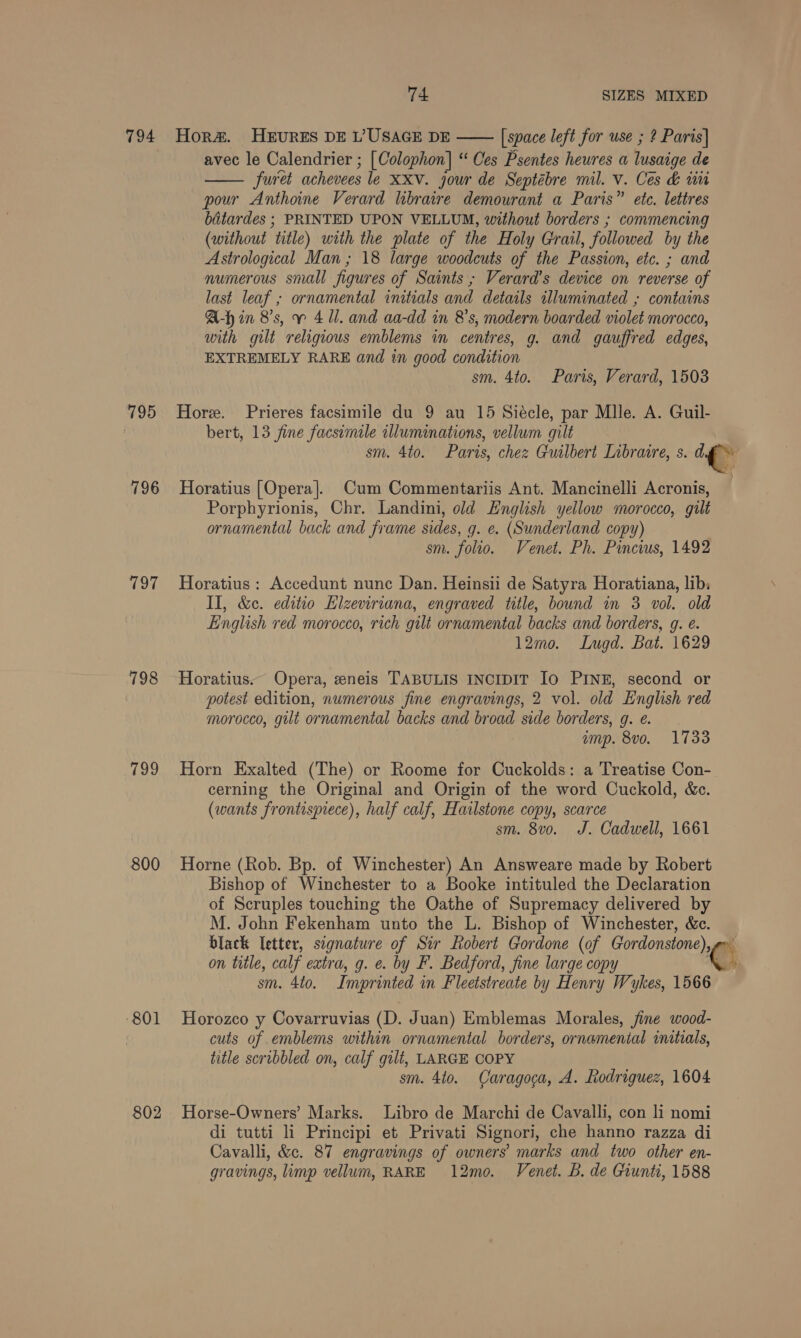 794 Hor#. HEURES DE L’USAGE DE —— [space left for use ; ? Paris] avec le Calendrier ; [Colophon] “ Ces Psentes heures a Route: de furet achevees le XXV. jour de Septébre mil. v. Ces &amp; un pour Anthoine Verard libraire demourant a Paris” etc. lettres bitardes ; PRINTED UPON VELLUM, without borders ; commencing (without “title) with the plate of the Holy Grail, followed by the Astrological Man ; 18 large woodcuts of the Passion, etc. ; and numerous small figures of Saints; Verard’s device on reverse of last leaf ; ornamental initials and details illuminated ; contains A-hin 8's, v 411. and aa-dd in 8's, modern boarded violet morocco, with gilt religious emblems in centres, g. and gauffred edges, EXTREMELY RARE and in good condition sm. 4to. Paris, Verard, 1503  795 Hore. Prieres facsimile du 9 au 15 Siécle, par Mlle. A. Guil- bert, 13 fine facsimile clluminations, vellum gilt sm. 4to. Paris, chez Guilbert Libraire, s. ‘= wig 796 Horatius [Opera]. Cum Commentariis Ant. Mancinelli Acronis, Porphyrionis, Chr. Landini, old English yellow morocco, gilt ornamental back and frame sides, g. e. (Sunderland copy) sm. folio. Venet. Ph. Pincius, 1492 797 Horatius: Accedunt nunc Dan. Heinsii de Satyra Horatiana, lib: II, &amp;c. editio Hizeviriana, engraved title, bound in 3 vol. old English red morocco, rich gilt ornamental backs and borders, g. é. 12m0. Lugd. Bat. 1629 798 Horatius.. Opera, eneis TABULIS INCIDIT Io PINE, second or potest edition, numerous fine engravings, 2 vol. old English red morocco, gilt ornamental backs and broad side borders, g. e. ump. 8vo. 1733 799 Horn Exalted (The) or Roome for Cuckolds: a Treatise Con- cerning the Original and Origin of the word Cuckold, &amp;c. (wants frontispiece), half calf, Hatlstone copy, scarce sm. 8v0. J. Cadwell, 1661 800 Horne (Rob. Bp. of Winchester) An Answeare made by Robert Bishop of Winchester to a Booke intituled the Declaration of Scruples touching the Oathe of Supremacy delivered by M. John Fekenham unto the L. Bishop of Winchester, &amp;c. black Ietter, signature of Sir Robert Gordone (of Gordonstone), i on title, calf extra, g. ¢. by F. Bedford, fine large copy ey, sm. 4to. Imprinted in Fleetstreate by Henry Wykes, 1566 801 Horozco y Covarruvias (D. Juan) Emblemas Morales, fine wood- cuts of emblems within ornamental borders, ornamental initials, title scribbled on, calf gilt, LARGE COPY sm. 4to. Caragoca, A. Rodriguez, 1604 802 Horse-Owners’ Marks. Libro de Marchi de Cavalli, con li nomi di tutti li Principi et Privati Signori, che hanno razza di Cavalli, &amp;c. 87 engravings of owners’ marks and two other en- gravings, limp vellum, RARE 12mo. Venet. B. de Grunti, 1588