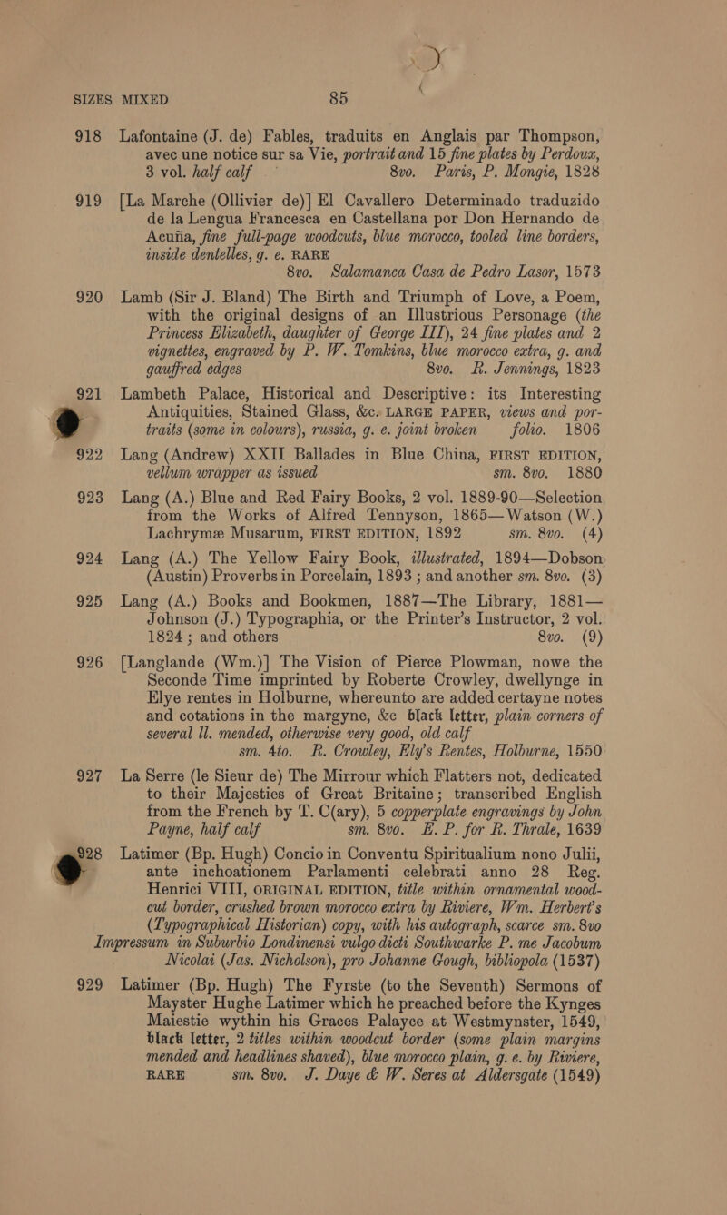 918 919 920 927 Lafontaine (J. de) Fables, traduits en Anglais par Thompson, avec une notice sur sa Vie, portrait and 15 fine plates by Perdoum, 3 vol. half calf | - 8vo. Paris, P. Mongie, 1828 [La Marche (Ollivier de)] El Cavallero Determinado traduzido de la Lengua Francesca en Castellana por Don Hernando de Acuiia, fine full-page woodcuts, blue morocco, tooled line borders, inside dentelles, g. ¢. RARE 8vo. Salamanca Casa de Pedro Lasor, 1573 Lamb (Sir J. Bland) The Birth and Triumph of Love, a Poem, with the original designs of an Illustrious Personage (the Princess Elizabeth, daughier of George [II), 24 fine plates and 2 vignettes, engraved by P. W. Tomkins, blue morocco extra, g. and gauffred edges 8v0. Rh. Jennings, 1823 Lambeth Palace, Historical and Descriptive: its Interesting Antiquities, Stained Glass, &amp;c. LARGE PAPER, views and por- traits (some in colours), russia, g. @. joint broken folio. 1806 Lang (Andrew) XXII Ballades in Blue China, FIRST EDITION, vellum wrapper as issued sm. 8vo. 1880 Lang (A.) Blue and Red Fairy Books, 2 vol. 1889-90—Selection from the Works of Alfred Tennyson, 1865— Watson (W.) Lachryme Musarum, FIRST EDITION, 1892 sm. 8vo. (4) Lang (A.) The Yellow Fairy Book, illustrated, 1894—Dobson (Austin) Proverbs in Porcelain, 1893 ; and another sm. 8vo. (3) Lang (A.) Books and Bookmen, 1887—The Library, 1881— Johnson (J.) Typographia, or the Printer’s Instructor, 2 vol. 1824 ; and others 8vo. (9) [Langlande (Wm.)| The Vision of Pierce Plowman, nowe the Seconde Time imprinted by Roberte Crowley, dwellynge in Elye rentes in Holburne, whereunto are added certayne notes and cotations in the margyne, &amp;c black letter, plain corners of several ll. mended, otherwise very good, old calf sm. 4to. R. Crowley, Ely’s Rentes, Holburne, 1550 La Serre (le Sieur de) The Mirrour which Flatters not, dedicated to their Majesties of Great Britaine; transcribed English from the French by T. C(ary), 5 copperplate engravings by John Payne, half calf sm. 8v0o. E. P. for hk. Thrale, 1639 Latimer (Bp. Hugh) Concio in Conventu Spiritualium nono Julii, ante inchoationem Parlamenti celebrati anno 28 Reg. Henrici VIII, ORIGINAL EDITION, title within ornamental wood- cut border, crushed brown morocco extra by Riviere, Wm. Herbert's (Typographical Historian) copy, with his autograph, scarce sm. 8vo 929 Nicolai (Jas. Nicholson), pro Johanne Gough, bibliopola (1537) Latimer (Bp. Hugh) The Fyrste (to the Seventh) Sermons of Mayster Hughe Latimer which he preached before the Kynges Maiestie wythin his Graces Palayce at Westmynster, 1549, black letter, 2 tetles within woodcut border (some plain margins mended and headlines shaved), blue morocco plain, g. e. by Riviere, RARE sm. 8vo. J. Daye &amp; W. Seres at Aldersgate (1549)
