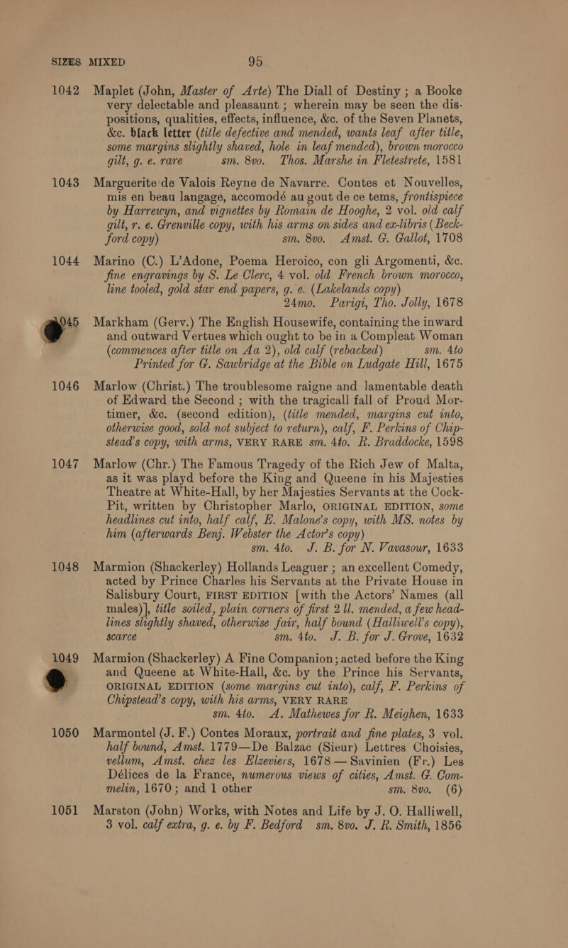 1042 1043 1044 eo” 1046 1047 1048 1051 Maplet (John, Master of Arte) The Diall of Destiny ; a Booke very delectable and pleasaunt ; wherein may be seen the dis- positions, qualities, effects, influence, &amp;c. of the Seven Planets, &amp;e. black letter (title defective and mended, wants leaf after title, some margins slightly shaved, hole in leaf mended), brown morocco gilt, g. e. rare sm. 8v0o. Thos. Marshe in Fletestrete, 1581 Marguerite de Valois Reyne de Navarre. Contes et Nouvelles, mis en beau langage, accomodé au yout de ce tems, frontispiece by Harrewyn, and vignettes by Roinain de Hooghe, 2 vol. old calf gilt, r, e. Grenville copy, with his arms on sides and ex-libris ( Beck- ford copy) sm. 8vo. Amst. G. Gallot, 1708 Marino (C.) L’Adone, Poema Heroico, con gli Argomenti, &amp;c. jine engravings by S. Le Clerc, 4 vol. old French brown morocco, line tooled, gold star end papers, g. e. (Lakelands copy) 24mo. Parigi, Tho. Jolly, 1678 Markham (Gerv.) The English Housewife, containing the inward and outward Vertues which ought to be in a Compleat Woman (commences after title on Aa 2), old calf (rebacked) sm. 4to Printed for G. Sawbridge at the Bible on Ludgate Hill, 1675 Marlow (Christ.) The troublesome raigne and lamentable death of Edward the Second ; with the tragical] fall of Proud Mor- timer, &amp;c. (second edition), (title mended, margins cut into, otherwise good, sold not subject to return), calf, F. Perkins of Chip- stead’s copy, with arms, VERY RARE sm. 4to. R. Braddocke, 1598 Marlow (Chr.) The Famous Tragedy of the Rich Jew of Malta, as it was playd before the King and Queene in his Majesties Theatre at White-Hall, by her Majesties Servants at the Cock- Pit, written by Christopher Marlo, ORIGINAL EDITION, some headlines cut into, half calf, E. Malone’s copy, with MS. notes by him (afterwards Benj. Webster the Actor’s copy) sm. 4to. J. B. for N. Vavasour, 1633 Marmion (Shackerley) Hollands Leaguer ; an excellent Comedy, acted by Prince Charles his Servants at the Private House in Salisbury Court, FIRST EDITION [with the Actors’ Names (all males) |, title sotled, plain corners of first 2 ll. mended, a few head- lines slightly shaved, otherwise fair, half bound (Halliwell’s copy), scarce sm. 4to. J. B. for J. Grove, 1632 Marmion (Shackerley) A Fine Companion; acted before the King and Queene at White-Hall, &amp;c. by the Prince his Servants, ORIGINAL EDITION (some margins cut into), calf, F. Perkins of Chipstead’s copy, with his arms, VERY RARE sm. 4to. A. Mathewes for R. Meighen, 1633 Marmontel (J. F.) Contes Moraux, portrait and fine plates, 3 vol. half bound, Amst. 1779—De Balzac (Sieur) Lettres Choisies, vellum, Amst. chez les Elzeviers, 1678 —Savinien (Fr.) Les Délices de la France, nwmerous views of cities, Amst. G. Com- melin, 1670; and 1 other sm. 8v0. (6) Marston (John) Works, with Notes and Life by J. O. Halliwell, 3 vol. calf extra, g. e. by F. Bedford sm. 8vo. J. R. Smith, 1856