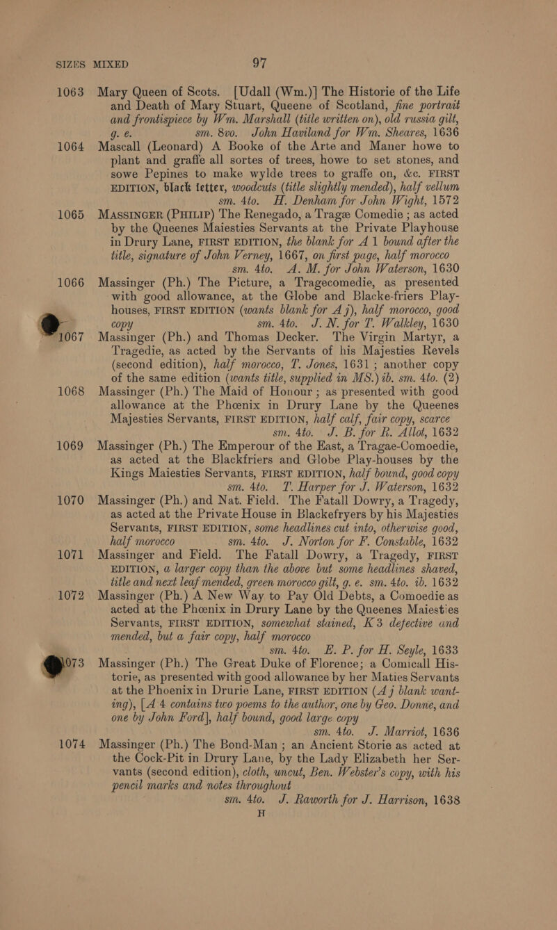1063 1064 1065 1066 @..; 1068 1069 1070 1071 1072 eo 1074 Mary Queen of Scots. [Udall (Wm.)] The Historie of the Life and Death of Mary Stuart, Queene of Scotland, fine portrait ri frontispiece by Wm. Marshall (title written on), old russia gilt, sm. 8v0. John Haviland for Wm. Sheares, 1636 Maseall (Leonard) A Booke of the Arte and Maner howe to plant and graffe all sortes of trees, howe to set stones, and sowe Pepines to make wylde trees to graffe on, &amp;c. FIRST EDITION, black ietter, woodcuts (title slightly mended), half vellum sm. 4to. H. Denham for John Wight, 1572 MASSINGER (PHILIP) The Renegado, a Trage Comedie ; as acted by the Queenes Maiesties Servants at the Private Playhouse in Drury Lane, FIRST EDITION, the blank for A 1 bound after the title, signature of John Verney, 1667, on first page, half morocco sm. Ato. A. M. for John Waterson, 1630 Massinger (Ph.) The Picture, a Tragecomedie, as presented with good allowance, at the Globe and Blacke-friers Play- houses, FIRST EDITION (wants blank for 47), half morocco, good copy sm. 4to. J.N. for T. Walkley, 1630 Massinger (Ph.) and Thomas Decker. The Virgin Martyr, a Tragedie, as acted by the Servants of his Majesties Revels (second edition), half morocco, T. Jones, 1631; another copy of the same edition (wants title, supplied in MS.) ib. sm. 4to. (2) Massinger (Ph.) The Maid of Honour ; as presented with good allowance at the Phoenix in Drury Lane by the Queenes Majesties Servants, FIRST EDITION, half calf, fair copy, scarce sm. 4to. J. B. for Rf. Allot, 1632 Massinger (Ph.) The Emperour of the East, a Tragae-Comoedie, as acted at the Blackfriers and Globe Play-houses by the Kings Maiesties Servants, FIRST EDITION, half bound, good copy sm. 4to. T. Harper for J. Waterson, 1632 Massinger (Ph.) and Nat. Field. The Fatall Dowry, a Tragedy, as acted at the Private House in Blackefryers by his Majesties Servants, FIRST EDITION, some headlines cut into, otherwise good, half morocco sm. 4to. J. Norton for F. Constable, 1632 Massinger and Field. The Fatall Dowry, a Tragedy, FIRST EDITION, a@ larger copy than the above but some headlines shaved, title and next leaf mended, green morocco gilt, g. e. sm. 4to. 1b. 1632 Massinger (Ph.) A New Way to Pay Old Debts, a Comoedie as acted at the Phoenix in Drury Lane by the Queenes Maiesties Servants, FIRST EDITION, somewhat stained, K3 defective wnd mended, but a fair copy, half morocco sm. 4to. E. P. for H. Seyle, 1633 Massinger (Ph.) The Great Duke of Florence; a Comicall His- torie, as presented with good allowance by her Maties Servants at the Phoenixin Drurie Lane, FIRST EDITION (4 9 blank want- ing), |.4 4 contains two poems to the author, one by Geo. Donne, and one by John Ford), half bound, good large copy sm. 4to. J. Marriot, 1636 Massinger (Ph.) The Bond-Man ; an Ancient Storie as acted at the Cock-Pit in Drury Lane, by the Lady Elizabeth her Ser- vants (second edition), cloth, wncut, Ben. Webster's copy, with his pencil marks and notes throughout sm. 4to. J. Raworth for J. Harrison, 1638 H