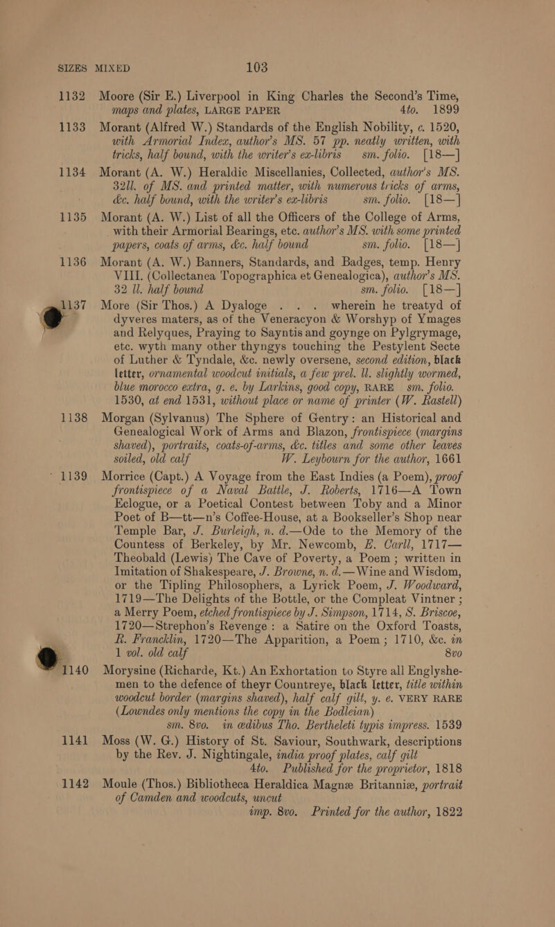 1132 Moore (Sir E.) Liverpool in King Charles the Second’s Time, maps and plates, LARGE PAPER 4to. 1899 1133 Morant (Alfred W.) Standards of the English Nobility, ¢. 1520, with Armorial Index, author’s MS. 57 pp. neatly written, with tricks, half bound, with the writer's ea-libris sm. folio. [18-—] 1134 Morant (A. W.) Heraldic Miscellanies, Collected, author's MS. 3211. of MS. and printed matter, with numerous tricks of arms, de. half bound, with the writer's ea-libris sm. folio. [18—] 1135 Morant (A. W.) List of all the Officers of the College of Arms, , _with their Armorial Bearings, etc. author's MS. with some printed papers, coats of arms, kc. half bound sm. folio. [18—] 1136 Morant (A. W.) Banners, Standards, and Badges, temp. Henry VIII. (Collectanea 'Topographica et Genealogica), author's MS. 32 Il. half bound sm. folio. [18—] _gmil37 More (Sir Thos.) A Dyaloge . . . wherein he treatyd of @e dyveres maters, as of the Veneracyon &amp; Worshyp of Ymages and Relyques, Praying to Sayntis and goynge on Pylgrymage, etc. wyth many other thyngys touching the Pestylent Secte of Luther &amp; Tyndale, &amp;c. newly oversene, second edition, black letter, ornamental woodcut vmtials, a few prel. ll. slightly wormed, blue morocco extra, g. e. by Larkins, good copy, RARE sm. folio. 1530, at end 1531, without place or name of printer (W. Rastell) 1138 Morgan (Sylvanus) The Sphere of Gentry: an Historical and Genealogical Work of Arms and Blazon, frontispiece (margins shaved), portratts, coats-of-arms, de. titles and some other leaves soiled, old calf W. Leybourn for the author, 1661 ' 1139 Morrice (Capt.) A Voyage from the East Indies (a Poem), proof frontispiece of a Naval Battle, J. Roberts, 1716—A Town Eclogue, or a Poetical Contest between Toby and a Minor Poet of B—tt—n’s Coffee-House, at a Bookseller’s Shop near Temple Bar, J. Burleigh, n. d.—Ode to the Memory of the Countess of Berkeley, by Mr. Newcomb, &amp;. Carll, 1717— Theobald (Lewis) The Cave of Poverty, a Poem ; written in Imitation of Shakespeare, J. Browne, n. d.— Wine and Wisdon, or the Tipling Philosophers, a Lyrick Poem, J. Woodward, 1719—The Delights of the Bottle, or the Compleat Vintner ; a Merry Poem, etched frontispiece by J. Simpson, 1714, S. Briscoe, 1720—Strephon’s Revenge: a Satire on the Oxford Toasts, ft. Francklin, 1720—The Apparition, a Poem; 1710, &amp;c. on e 1 vol. old calf 8vo 1140 Morysine (Richarde, Kt.) An Exhortation to Styre all Englyshe- men to the defence of theyr Countreye, black letter, tatle within woodcut border (margins shaved), half calf gilt, y. e. VERY RARE (Lowndes only mentions the copy in the Bodleian) sm. 8vo. in edibus Tho. Berthelete typis impress. 1539 1141 Moss (W. G.) History of St. Saviour, Southwark, descriptions by the Rev. J. Nightingale, india proof plates, calf gilt 4to. Published for the proprietor, 1818 1142 Moule (Thos.) Bibliotheca Heraldica Magne Britannia, portrait of Camden and woodcuts, uncut ump. 8v0. Printed for the author, 1822