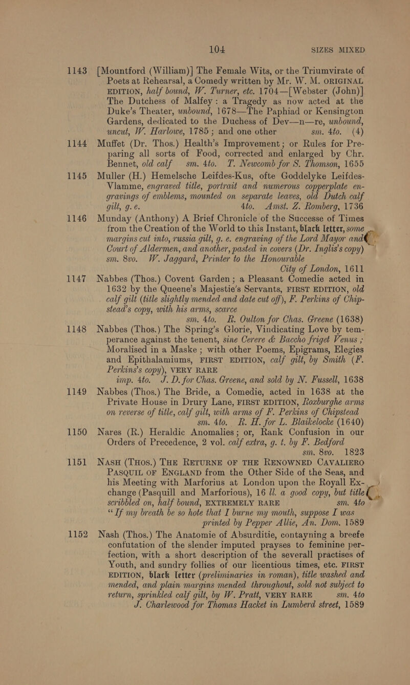 1143 1144 1145 1146 1147 1148 1149 1150 1151 1152 104 SIZES MIXED [Mountford (William)| The Female Wits, or the Triumvirate of Poets at Rehearsal, a Comedy written by Mr. W. M. ORIGINAL EDITION, half bound, W. Turner, etc. 1704—[ Webster (John) The Dutchess of Malfey : a Tragedy as now acted at the Duke’s Theater, unbound, 1678—The Paphiad or Kensington Gardens, dedicated to. the Duchess of Dev—n—re, unbound, uncut, W. Harlowe, 1785 ; and one other sm. 4to. (4) Muffet (Dr. Thos.) Health’s Improvement; or Rules for Pre- paring all sorts of Food, corrected and enlarged by Chr. Bennet, old calf sm. 4to. T. Newcomb for S. Thomson, 1655 Muller (H.) Hemelsche Leifdes-Kus, ofte Goddelyke Leifdes- Viamme, engraved title, portrait and numerous copperplate en- gravings of emblems, mounted on separate leaves, old Dutch calf gilt, g. é. 4to. Amst. Z. Romberg, 1736 Munday (Anthony) A Brief Chronicle of the Successe of Times margins cut into, russia git, g. e. engraving of the Lord Mayor and Court of A ldermen, and another, pasted in covers (Dr. Inglis's copy) sm. 8v0. W. Jaggard, Printer to the Honourable City of London, 1611 Nabbes (Thos.) Covent Garden; a Pleasant Comedie acted in 1632 by the Queene’s Majestie’s Servants, FIRST EDITION, old calf gilt (title slightly mended and date cut off), F. Perkins of Chip- stead’s copy, with his arms, scarce sm. 4to. ER. Oulton for Chas. Greene (1638) Nabbes (Thos.) The Spring’s Glorie, Vindicating Love by tem- perance against the tenent, sine Cerere &amp; Baccho friget Venus ; Moralised in a Maske ; with other Poems, Epigrams, Elegies and Epithalamiums, FIRST EDITION, calf gilt, by Snuth (F. Perkins’s copy), VERY RARE wp. 4to. J.D. for Chas. Greene, and sold by N. Fussell, 1638 Nabbes (Thos.) The Bride, a Comedie, acted in 1638 at the Private House in Drury Lane, FIRST EDITION, Loxburghe arms on reverse of title, calf gilt, with arms of F. Perkins of Chipstead sm. 4to.. R. H. for L. Blatkelocke (1640) Nares (R.) Heraldic Anomalies; or, Rank Confusion in our Orders of Precedence, 2 vol. calf eatra, g. t. by F. Bedford sm. 8vo. 1823 Nasu (THos.) THE RETURNE OF THE RENOWNED CAVALIERO PASQUIL OF ENGLAND from the Other Side of the Seas, and change (Pasquill and Marforious), 16 J. a good copy, but title scribbled on, half bound, EXTREMELY RARE sm. 4to “Tf my breath be so hote that I burne my mouth, suppose I was printed by Pepper Allie, An. Dom. 1589 Nash (Thos.) The Anatomie of Absurditie, contayning a breefe confutation of the slender imputed prayses to feminine per- fection, with a short description of the severall practises of Youth, and sundry follies of our licentious times, etc. FIRST EDITION, black letter (preliminaries in roman), title ‘washed. and mended, and plain margins mended throughout, sold not subject to return, sprinkled calf gilt, by W. Pratt, VERY RARE sm. 4to ST. Charlewood for Thomas Hacket in Lumberd street, 1589 }