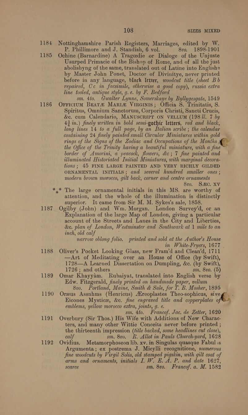 1184 Nottinghamshire Parish Registers, Marriages, edited by W. P. Phillimore and J. Standish, 6 vol. 8vo. 1898-1901 1185 Ochine (Barnardine) A Tragcedie or Dialoge of the Unjuste Usurped Primacie of the Bishop of Rome, and of all the just abolishyng of the same, translated out of Latine into Englishe by Master John Ponet, Doctor of Divinitye, never printed before in any language, black etter, woodcut title (sheet Bb repaired, Ce im facsimile, otherwise a good copy), russia extra line tooled, antique style, g.e. by F. Bedford sm. 4to. Gwalter Lynne, Somerskaye by Byllygesgate, 1549 1186 Orrictum BEATH MARi&amp;# VirGINIS; Officia S. Trinitatis, S. Spiritus, Omnium Sanctorum, Corporis Christi, Sancti Crucis, &amp;e. cum Calendario, MANUSCRIPT ON VELLUM (198 Jl. 7 by 43 in.) finely written in bold semi-qothte letters, red and black, long lines 14 to a full page, by an Italian scribe ; the calendar containing 24 finely painted small Circular Miniatures within gold rings of the Signs of the Zodiac and Occupations of the Months 5 he the Office of the Trinity having a beautiful miniature, with a fine border of Amorini, a peacock, flowers, ke; 7 fine painted and | illuminated Historiated Initial Miniatures, with marginal decora- tions; 45 FINE LARGE PAINTED AND VERY RICHLY GILDED ORNAMENTAL INITIALS; and several hundred smaller ones ; modern brown morocco, gilt back, corner and centre ornaments 8vo. SAC. XV *,* The large ornamental initials in this MS. are worthy of attention, and the whole of the illumination is distinctly superior. It came from Sir M. M. Sykes’s sale, 1858. 1187 Ogilby (John) and Wm. Morgan. London Survey’d, or an Explanation of the large Map of London, giving a particular account of the Streets and Lanes in the City and Liberties, &amp;ec. plan of London, W estminster and Southwark at 1 mile to an inch, old calf narrow oblong folio. printed and sold at the Author's House in Whate-Fryers, 1677 | 1188 Oliver’s Pocket Looking Glass, new Fram’d and Clean’d, 1711 —Art of Meditating over an House of Office (by Swift), 1728—A Learned Dissertation on Dumpling, &amp;c. (by Swift), 1726; and others sm. 8vo. (5) 1189 Omar Khayyam. Rubaiyat, translated into English verse by Edw. Fitzgerald, finely printed on handmade paper, vellum 8v0. Portland, Maine, Smith &amp; Sale, for T. B. Mosher, 1895 1190 Oreus Assnhms (Henricus) ZEreoplastes Theo-sophicus, sive Hicones Mystice, &amp;c. fine engraved title and copperplates iv vs emblems, yellow morocco extra, jownts, g. @. sm. 4to. Francof. Jac. de Zetter, 1620 1191 Overbury (Sir Thos.) His Wife with Additions of New Charac- ters, and many other Wittie Conceits never before printed ; the thirteenth impression (title backed, some headlines cut close), calf sm. 8vo. Rk. Allot in Pauls Church-yard, 1628 1192 Ovidius. Metamorphoseon lib. xv. in Singulas quasque Fabul is Argumenta; ex postrema J. Micylli recognitione, numerous fine woodcuts by Virgil Solis, old stamped pigskin, with gilt coat of arms and ornaments, initials I. W. HE. A. P. and date 1627, scarce sm. 8vo. Francof. a. M. 1582