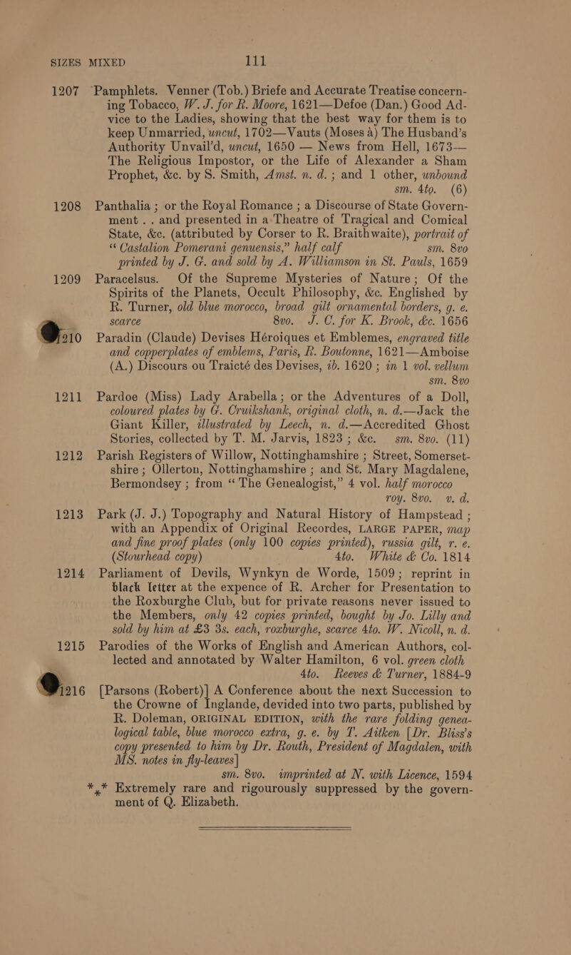 1207 1208 1209 O10 1211 1212 1213 1214 1215 bat ‘Pamphlets. Venner (Tob.) Briefe and Accurate Treatise concern- ing Tobacco, W. J. for k. Moore, 1621—Defoe (Dan.) Good Ad- vice to the Ladies, showing that the best way for them is to keep Unmarried, wncut, 1702—Vauts (Moses 4) The Husband’s Authority Unvail’d, uncut, 1650 — News from Hell, 1673-— The Religious Impostor, or the Life of Alexander a Sham Prophet, &amp;c. by S. Smith, Amst. n. d.; and 1 other, unbound sm. 4to. (6) Panthalia ; or the Royal Romance ; a Discourse of State Govern- ment .. and presented in a: Theatre of Tragical and Comical State, &amp;c. (attributed by Corser to R. Braithwaite), portrait of “ Castalion Pomerani genuensis,” half calf sm. 8vo printed by J. G. and sold by A. Williamson in St. Pauls, 1659 Paracelsus. Of the Supreme Mysteries of Nature; Of the Spirits of the Planets, Occult Philosophy, &amp;c. Englished by R. Turner, old blue morocco, broad gilt ornamental borders, g. e. scarce 8vo. J.C. for K. Brook, dc. 1656 Paradin (Claude) Devises Héroiques et Emblemes, engraved title and copperplates of emblems, Paris, R. Boutonne, 1621—Amboise (A.) Discours ou Traicté des Devises, 2b. 1620 ; in 1 vol. vellum sm. 8v0 Pardoe (Miss) Lady Arabella; or the Adventures of a Doll, coloured plates by G. Cruikshank, original cloth, n. d.—Jack the Giant Killer, alustrated by Leech, n. d.—Accredited Ghost Stories, collected by T. M. Jarvis, 1823 ; &amp;c. sm. 8vo. (11) Parish Registers of Willow, Nottinghamshire ; Street, Somerset- shire ; Ollerton, Nottinghamshire ; and St. Mary Magdalene, Bermondsey ; from ‘‘ The Genealogist,” 4 vol. half morocco roy. 8vo. v. d. Park (J. J.) Topography and Natural History of Hampstead ; with an Appendix of Original Recordes, LARGE PAPER, map and fine proof plates (only 100 copies printed), russia gilt, r. e. (Stourhead copy) | 4to. White &amp; Co. 1814 Parliament of Devils, Wynkyn de Worde, 1509; reprint in black [etter at the expence of R. Archer for Presentation to the Roxburghe Club, but for private reasons never issued to the Members, only 42 copies printed, bought by Jo. Lilly and sold by him at £3 3s. each, roxburghe, scarce 4to. W. Nicoll, n. d. Parodies of the Works of English and American Authors, col- lected and annotated by Walter Hamilton, 6 vol. green cloth 4to. Reeves &amp; Turner, 1884-9 [Parsons (Robert)] A Conference about the next Succession to the Crowne of Inglande, devided into two parts, published by R. Doleman, ORIGINAL EDITION, with the rare folding genea- logical table, blue morocco extra, g. e. by T. Aitken [Dr. Bliss’s copy presented to him by Dr. Routh, President of Magdalen, with MS. notes in fly-leaves | sm. 8vo. imprinted at N. with Licence, 1594 ment of Q. Elizabeth. 