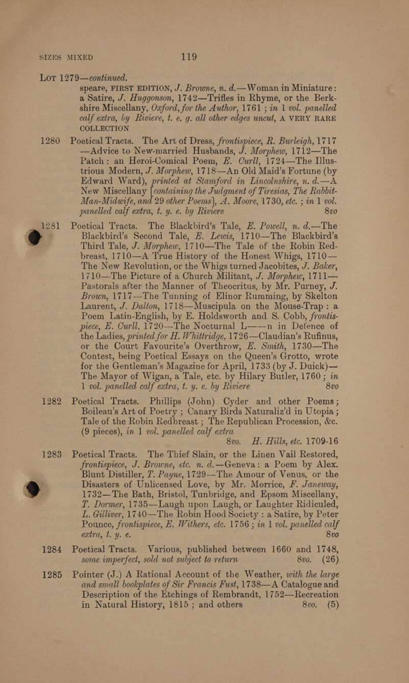 1280 1281 1282 1284 1285 speare, FIRST EDITION, J. Browne, n. d.— Woman in Miniature: a Satire, J. Huggonson, 1742—Trifles in Rhyme, or the Berk- shire Miscellany, Oxford, for the Author, 1761 ; in 1 vol. panelled calf extra, by Riviere, t. e. g. all other edges uncut, A VERY RARE COLLECTION Poetical Tracts. The Art of Dress, frontispiece, R. Burleigh, 1717 —Advice to New-married Husbands, J. Morphew, 1712—The Patch: an Heroi-Comical Poem, #. Curil, 1724—The Illus- trious Modern, J. Morphew, 1718—An Old Maid’s Fortune (by Edward Ward), printed at Stamford in Lincolnshire, n. d.—A New Miscellany [containing the Judgment of Tiresias, The Rabbit- Man-Midwife, and 29 other Poems), A. Moore, 1730, etc. ; om 1 vol. panelled calf extra, t. y. e. by Riviere 8v0 Poetical Tracts. The Blackbird’s Tale, E£. Powell, n. d.—The Blackbird’s Second Tale, #. Lewis, 1710—The Blackbird’s Third Tale, J. Morphew, 1710—The Tale of the Robin Red- breast, 1710—A True History of the Honest Whigs, 1710— The New Revolution, or the Whigs turned Jacobites, J. Baker, 1710—The Picture of a Church Militant, J. Morphew, 1711— Pastorals after the Manner of Theocritus, by Mr. Purney, J. Brown, 1717—The Tunning of Elinor Rumming, by Skelton Laurent, J. Dalton, 1718—Muscipula on the Mouse-Trap: a Poem Latin-English, by E. Holdsworth and S. Cobb, fronéis- piece, L. Curll, 1720—The Nocturnal L——n in Defence of the Ladies, printed for H. Whittridge, 1726—Claudian’s Rufinus, or the Court Favourite’s Overthrow, EL. Smith, 1730—The Contest, being Poetical Essays on the Queen’s Grotto, wrote for the Gentleman’s Magazine for April, 1733 (by J. Duick)— The Mayor of Wigan, a Tale, etc. by Hilary Butler, 1760; im 1 vol. panelled calf extra, t. y. e. by Riviere 8vo Poetical Tracts. Phillips (John) Cyder and other Poems; Boileau’s Art of Poetry ; Canary Birds Naturaliz’d in Utopia ; Tale of the Robin Redbreast ; The Republican Procession, &c. (9 pieces), in 1 vol. panelled calf extra 8vo. H. Hills, etc. 1709-16 Poetical Tracts. The Thief Slain, or the Linen Vail Restored, frontispiece, J. Browne, etc. n. d.—Geneva: a Poem by Alex. Blunt Distiller, 7. Payne, 1729--The Amour of Venus, or the Disasters of Unlicensed Love, by Mr. Morrice, F. Janeway, 1732—The Bath, Bristol, Tunbridge, and Epsom Miscellany, T. Dormer, 1735—Laugh upon Laugh, or Laughter Ridiculed, L. Gilliver, 1740—The Robin Hood Society : a Satire, by Peter Pounce, frontispiece, LH. Withers, etc. 1756 ; in 1 vol. panelled calf extra, t. Y. €. 8vo Poetical Tracts. Various, published between 1660 and 1748, some imperfect, sold not subject to return 8vo. (26) Pointer (J.) A Rational Account of the Weather, with the large and small bookplates of Sir Francis Fust, 1738—A Catalogue and Description of the Etchings of Rembrandt, 1752—Recreation