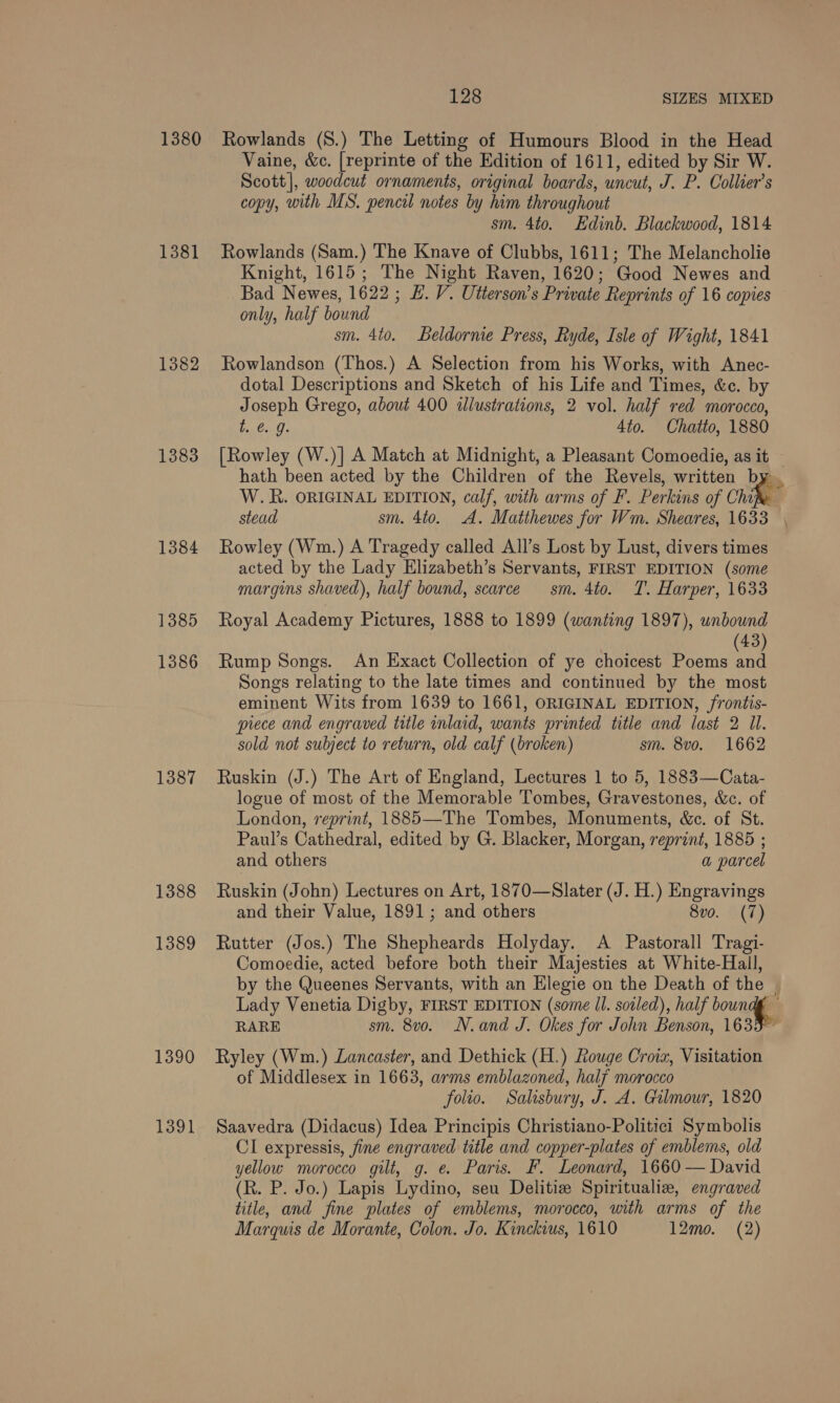 1380 Rowlands (8.) The Letting of Humours Blood in the Head Vaine, &amp;c. [reprinte of the Edition of 1611, edited by Sir W. Scott], woodcut ornaments, original boards, uncut, J. P. Collier’s copy, with MS. pencil notes by him throughout sm. 4to. Edinb. Blackwood, 1814 1381 Rowlands (Sam.) The Knave of Clubbs, 1611; The Melancholie Knight, 1615; The Night Raven, 1620; Good Newes and Bad Newes, 1622 ; EL. V. Utterson’s Private Reprints of 16 copies only, half bound sm. 4to. Beldornie Press, Ryde, Isle of Wight, 1841 1382 Rowlandson (Thos.) A Selection from his Works, with Anec- dotal Descriptions and Sketch of his Life and Times, &amp;c. by Joseph Grego, about 400 alustrations, 2 vol. half red morocco, be6o-0. 4to. Chatto, 1880 1383 [Rowley (W.)] A Match at Midnight, a Pleasant Comoedie, as it hath been acted by the Children of the Revels, written by , W.R. ORIGINAL EDITION, calf, with arms of F. Perkins of Chih stead sm. 4to. A. Matthewes for Wm. Sheares, 1633 \ 1384 Rowley (Wm.) A Tragedy called All’s Lost by Lust, divers times acted by the Lady Elizabeth’s Servants, FIRST EDITION (some margins shaved), half bound, scarce sm. 4to. T. Harper, 1633 1385 Royal Academy Pictures, 1888 to 1899 (wanting 1897), unbound 43) 1386 Rump Songs. An Exact Collection of ye choicest Poems ua Songs relating to the late times and continued by the most eminent Wits from 1639 to 1661, ORIGINAL EDITION, frontis- piece and engraved title inlaid, wants printed title and last 2 Ul. sold not subject to return, old calf (broken) sm. 8vo. 1662 1387 Ruskin (J.) The Art of England, Lectures 1 to 5, 1883—Cata- logue of most of the Memorable Tombes, Gravestones, &amp;c. of London, reprint, 1885—The Tombes, Monuments, &amp;c. of St. Paul’s Cathedral, edited by G. Blacker, Morgan, reprint, 1885 ; and others a parcel 1388 Ruskin (John) Lectures on Art, 1870—Slater (J. H.) Engravings and their Value, 1891 ; and others 8vo. (7) 1389 Rutter (Jos.) The Shepheards Holyday. A Pastorall Tragi- Comoedie, acted before both their Majesties at White-Hall, by the Queenes Servants, with an Elegie on the Death of the | Lady Venetia Digby, FIRST EDITION (some Il. sovled), half boundg RARE sm. 8v0. N.and J. Okes for John Benson, 1635 1390 Ryley (Wm.) Lancaster, and Dethick (H.) Rouge Croix, Visitation of Middlesex in 1663, arms emblazoned, half morocco folio. Salisbury, J. A. Gilmour, 1820 1391 Saavedra (Didacus) Idea Principis Christiano-Politici Symbolis CI expressis, fine engraved title and copper-plates of emblems, old yellow morocco gilt, g. e. Paris. F. Leonard, 1660 — David (R. P. Jo.) Lapis Lydino, seu Delitize Spiritualiz, engraved title, and fine plates of emblems, morocco, with arms of the Marquis de Morante, Colon. Jo. Kinckius, 1610 12mo. (2)