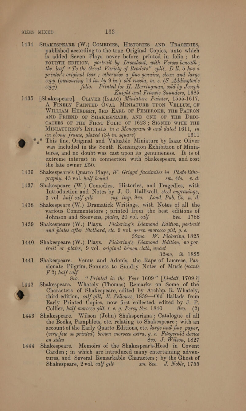 1434 1435 SHAKESPEARE (W.) COMEDIES, HISTORIES AND TRAGEDIES, published according to the true Original Copies, unto which is added Seven Plays never before printed in folio ; the FOURTH EDITION, portrait by Droeshout, with Verses beneath ; the leaf “To the Great Variety of Readers” split, D Ul. 5 has a printer’s original tear ; otherwise a fine genuine, clean and large copy (measuring 14 in. by 9m.) old russia, m. e. (S. Addington’s copy) folio. Printed for H. Herringman, sold by Joseph Knight and Francis Saunders, 1685 [Shakespeare]. OLIverR (Isaac) Miniature Painter, 1555-1617. A FINELY PAINTED OvAL MINIATURE UPON VELLUM, OF WILLIAM HERBERT, 3RD EARL OF PEMBROKE, THE PATRON AND FRIEND OF SHAKESPEARE, AND ONE OF THE DEDI- CATEES OF THE First Foto OF 1623; SIGNED WITH THE MINIATURIST’S INITIALS in a Monogram © and dated 1611, in an ebony frame, glazed (34 in. square) 1611 1444 was included in the South Kensington Exhibition of Minia- tures, and no doubt was cast upon its genuineness. It is of extreme interest in connection with Shakespeare, and cost the late owner £50. Shakespeare’s Quarto Plays, W. Griggs’ facsimiles in Photo-litho- graphy, 43 vol. half bound sm. 4to. v. d. Shakespeare (W.) Comedies, Histories, and Tragedies, with Introduction and Notes by J. O. Halliwell, steel engravings, 3 vol. half calf gilt sup. imp. 8vo. Lond. Pub. Co. n. d. Shakespeare (W.) Dramatick Writings, with Notes of all the various Commentators ; printed from the best editions of Johnson and Steevens, plates, 20 vol. calf 8vo. 1788 Shakespeare (W.) Plays. Pickering’s Diamond Edition, portrait and plates after Stothard, etc. 9 vol. green morocco gilt, g. ¢. 32mo. W. Pickering, 1825 Shakespeare (W.) Plays. Pickering’s Diamond Edition, no por- trait or plates, 9 vol. original brown cloth, uncut 32mo. 1b. 1825 Shakespeare. Venus and Adonis, the Rape of Lucrece, Pas- sionate Pilgrim, Sonnets to Sundry Notes of Music (wants F 2) half calf 8vo. ‘* Printed in the Year 1609” [Lintott, 1709 ?] Shakespeare. Whately (Thomas) Remarks on Some of the Characters of Shakespeare, edited by Archbp. R. Whately, third edition, calf gilt, B. Fellowes, 1839—Old Ballads from Early Printed Copies, now first collected, edited by J. P. Collier, half morocco gilt, t. e. g. Percy Soc. 1840 8vo. (2) Shakespeare. Wilson (John) Shaksperiana ; Catalogue of all the Books, Pamphlets, etc. relating to Shakespeare ; with an account of the Early Quarto Editions, etc. large and fine paper, (very few so printed) brown morocco extra, g. ¢. Fitzgerald device on sides 8v0. J. Wilson, 1827 Shakespeare. Memoirs of the Shakespear’s-Head in Covent Garden ; in which are introduced many entertaining adven- tures, and Several Remarkable Characters ; by the Ghost of Shakespeare, 2 vol. calf gilt sm. 8v0. J. Noble, 1755