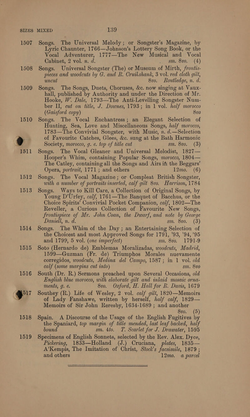 1507 1508 1509 1512 1513 1514 1515 1516 eu 1518 1519 Songs. The Universal Melody; or Songster’s Magazine, by Lyric Chaunter, 1766—Johnson’s Lottery Song Book, or the Vocal Adventurer, 1777—The New Musical and Vocal Cabinet, 2 vol. n. d. . sm. 8vo. (4) Songs. Universal Songster (The) or Museum of Mirth, frontis- pieces and woodcuts by G. and R. Cruikshank, 3 vol. red cloth gilt, uncut 8vo. Routledge, n. d. Songs. The Songs, Duets, Choruses, &amp;c. now singing at Vaux- hall, published by Authority and under the Direction of Mr. Hooke, W. Dale, 1793—The Anti-Levelling Songster Num- ber II, cué on title, J. Downes, 1793; in 1 vol. half morocco (Gaisford copy) 8vo Songs. The Vocal Enchantress; an Elegant Selection of Hunting, Sea, Love and Miscellaneous Songs, half morocco, 1783—The Convivial Songster, with Music, n. d.—Selection of Favourite Catches, Glees, &amp;c. sung at the Bath Harmonic Society, morocco, g. e. top of title cut sm. 8vo. (3) Songs. The Vocal Gleaner and Universal Melodist, 1827— Hooper’s Whim, containing Popular Songs, morocco, 1804— The Catley, containing all the Songs and Airs ih the Beggars’ Opera, portrait, 1771 ; and others 12mo. (6) Songs. The Vocal Magazine; or Compleat British Songster, with a number of portraits inserted, calf gilt 8v0. Harrison, 1784 Songs. Ways to Kill Care, a Collection of Original Songs, by Young D’Urfey, calf, 1761—The Banquet of Bacchus, or the Choice Spirits’ Convivial Pocket Companion, calf, 1802—The Reveller, a Curious Collection of Favourite New Songs, frontispiece of Mr. John Coan, the Dwarf, and note by George Daniell, n. d. sm. 8vo. (3) Songs. The Whim of the Day ; an Entertaining Selection of the Choicest and most Approved Songs for 1791, 793, ’94, 95 and 1799, 5 vol. (one imperfect) sm. 8vo. 1791-9 Soto (Hernardo de) Emblemas Moralizadas, woodcuts, Madrid, 1599—Guzman (Fr. de) Triumphos Morales nuevamente corregidos, woodcuts, Medina del ie 1587; in 1 vol. old calf (some margins cut into) sm. 8v0 South (Dr. R.) Sermons preached upon Several Occasions, old English blue morocco, with elaborate gilt and inlaid mosaic orna- ments, g. 8vo. Oxford, H. Hall for R. Davis, 1679 Southey (R.) Life of Wesley, 2 vol. calf gilt, 1820—Memoirs of Lady Fanshawe, written by herself, half calf, 1829— Memoirs of Sir John Reresby, 1634-1689 ; and another 8vo. (5 Spain. A Discourse of the Usage of the English Fugitives fe the Spaniard, top margin of title mended, last leaf backed, half bound sm. 4to. T. Scarlet for J. Drawater, 1595 Specimens of English Sonnets, selected by the Rev. Alex. Dyce, Pickering, 1833—Holland (J.) Cruciana, plates, 1835— A’Kempis, The Imitation of Christ, Stock’s facsimile, 1879 ; and others 12mo. a parcel