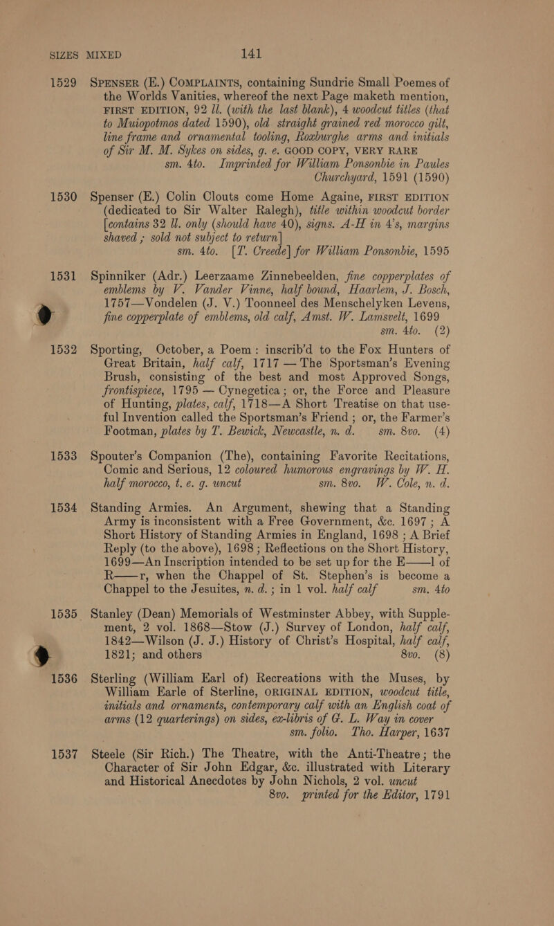 1529 1530 1533 1534 1537 SPENSER (H.) COMPLAINTS, containing Sundrie Small Poemes of the Worlds Vanities, whereof the next Page maketh mention, FIRST EDITION, 92 Jl. (with the last blank), 4 woodcut titles (that to Muiopotmos dated 1590), old straight grained red morocco gilt, line frame and ornamental tooling, hoxburghe arms and initials of Sir M. M. Sykes on sides, g. ¢. GOOD COPY, VERY RARE sm. 4to. Imprinted for William Ponsonbie in Paules Churchyard, 1591 (1590) Spenser (E.) Colin Clouts come Home Againe, FIRST EDITION (dedicated to Sir Walter Ralegh), title within woodcut border [contains 32 Il. only (should have 40), signs. A-H in 4’s, margins shaved ; sold not subject to return| sm. 4to. [T. Creede] for William Ponsonbie, 1595 Spinniker (Adr.) Leerzaame Zinnebeelden, fine copperplates of emblems by V. Vander Vinne, half bound, Haarlem, J. Bosch, 1757—Vondelen (J. V.) Toonneel des Menschelyken Levens, fine copperplate of emblems, old calf, Amst. W. Lamsvelt, 1699 sm. 4to. (2) Sporting, October, a Poem: inscrib’d to the Fox Hunters of Great Britain, half calf, 1717 — The Sportsman’s Evening Brush, consisting of the best and most Approved Songs, Srontispiece, 1795 — Cynegetica; or, the Force and Pleasure of Hunting, plates, calf, 1718—A Short Treatise on that use- ful Invention called the Sportsman’s Friend ; or, the Farmer’s Footman, plates by T. Bewick, Newcastle, n.d. sm. 8vo. (4) Spouter’s Companion (The), containing Favorite Recitations, Comic and Serious, 12 coloured humorous engravings by W. H. half morocco, t. e. g. uncut sm. 8vo. W. Cole, n. d. Standing Armies. An Argument, shewing that a Standing Army is inconsistent with a Free Government, &amp;. 1697; A Short History of Standing Armies in England, 1698 ; A Brief Reply (to the above), 1698 ; Reflections on the Short History, 1699—An Inscription intended to be set up for the E 1 of R—r, when the Chappel of St. Stephen’s is become a Chappel to the Jesuites, n. d.; in 1 vol. half calf sm. 4to  ment, 2 vol. 1868—Stow (J.) Survey of London, half calf, 1842— Wilson (J. J.) History of Christ’s Hospital, half calf, 1821; and others 8vo. (8) Sterling (William Earl of) Recreations with the Muses, by William Earle of Sterline, ORIGINAL EDITION, woodcut title, initials and ornaments, contemporary calf with an English coat of arms (12 quarterings) on sides, ex-libris of G. L. Way in cover sm. folio. Tho. Harper, 1637 Steele (Sir Rich.) The Theatre, with the Anti-Theatre; the Character of Sir John Edgar, &amp;c. illustrated with Literary and Historical Anecdotes by John Nichols, 2 vol. uncut 8vo. printed for the Editor, 1791