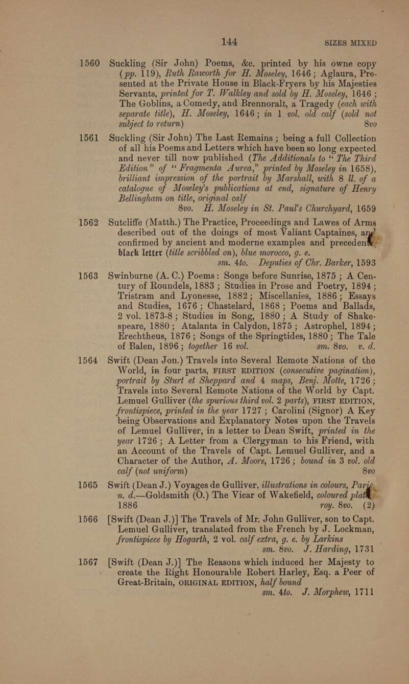 1560 1561 1562 1563 1564 1565 1566 1567 144 SIZES MIXED Suckling (Sir John) Poems, &amp;c. printed by his owne copy (pp. 119), Ruth Raworth for H. Moseley, 1646; Aglaura, Pre- sented at the Private House in Black-Fryers by his Majesties Servants, printed for T. Walkley and sold by H. Moseley, 1646 ; The Goblins, a Comedy, and Brennoralt, a Tragedy (each with separate title), H. Moseley, 1646; in 1 vol. old calf (sold not subject to return) 8vo Suckling (Sir John) The Last Remains ; being a full Collection of all his Poems and Letters which have been so long expected and never till now published (The Additionals to “ The Third Edition” of “ Fragmenta Aurea,” printed by Moseley in 1658), brilliant impression of the portrait by Marshall, with 8 I. of a catalogue of Moseley’s publications at end, signature of Henry Bellingham on title, original calf 8vo. H. Moseley in St. Paul’s Churchyard, 1659 Sutcliffe (Matth.) The Practice, Proceedings and Lawes of Arms described out of the doings of most Valiant Captaines, ang’ confirmed by ancient and moderne examples and prethd orl black letter (tle scribbled on), blue morocco, g. e. sm. 4to. Deputies of Chr. Barker, 1593 Swinburne (A. C.) Poems: Songs before Sunrise, 1875 ; A Cen- tury of Roundels, 1883 ; Studies in Prose and Poetry, 1894 ; Tristram and Lyonesse, 1882; Miscellanies, 1886; Essays and Studies, 1676; Chastelard, 1868; Poems and Ballads, 2 vol. 1873-8 ; Studies in Song, 1880; A Study of Shake- speare, 1880; Atalanta in Calydon, 1875; Astrophel, 1894 ; Erechtheus, 1876 ; Songs of the Springtides, 1880; The Tale of Balen, 1896; together 16 vol. sm. 8vo. v. d. Swift (Dean Jon.) Travels into Several Remote Nations of the World, in four parts, FIRST EDITION (consecutive pagination), portrait by Sturt et Sheppard and 4 maps, Benj. Motte, 1726 ; Travels into Several Remote Nations of the World by Capt. Lemuel Gulliver (the spurious third vol. 2 parts), FIRST EDITION, frontispiece, printed in the year 1727 ; Carolini (Signor) A Key being Observations and Explanatory Notes upon the Travels of Lemuel Gulliver, in a letter to Dean Swift, printed in the year 1726; A Letter from a Clergyman to his Friend, with an Account of the Travels of Capt. Lemuel Gulliver, and a Character of the Author, 4. Moore, 1726; bound in 3 vol. old calf (not uniform) 8vo Swift (Dean J.) Voyages de Gulliver, illustrations in colours, Parye. n. d.—Goldsmith (O.) The Vicar of Wakefield, coloured plat: 1886 roy. 8vo. (2) [Swift (Dean J.)] The Travels of Mr. John Gulliver, son to Capt. Lemuel Gulliver, translated from the French by J. Lockman, Srontispiece by Hogarth, 2 vol. calf extra, g. e. by Larkins sm. 8v0o. J. Harding, 1731 [Swift (Dean J.)] The Reasons which induced her Majesty to create the Right Honourable Robert Harley, Esq. a Peer of Great-Britain, ORIGINAL EDITION, half bound sm. 4to. J. Morphew, 1711