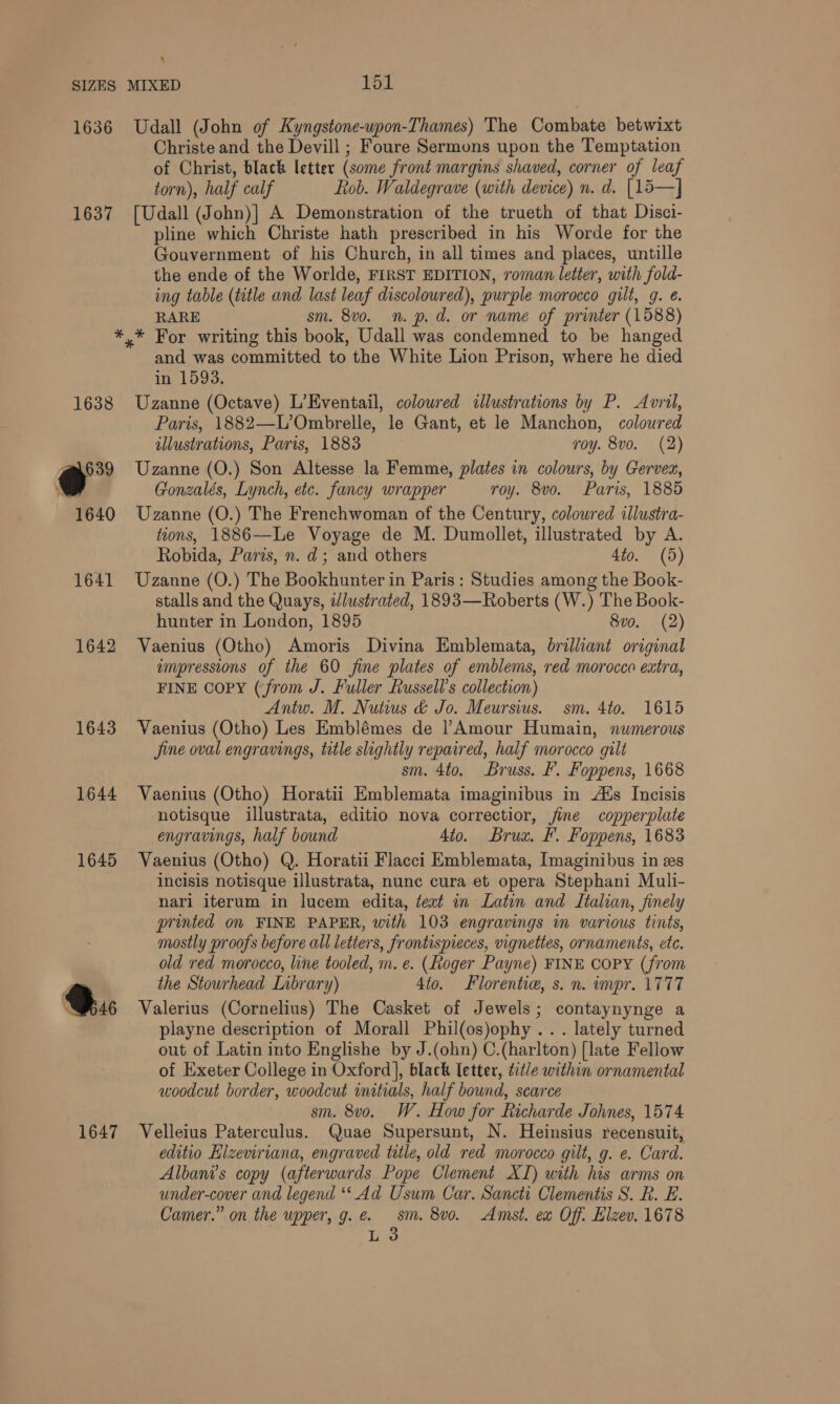 1636 1637 1638 eo 39 1640 1641 1642 1643 1644 1645 @:: 1647 Udall (John of Kyngstone-wpon-Thames) The Combate betwixt Christe and the Devill ; Foure Sermons upon the Temptation of Christ, black letter (some front margins shaved, corner of leaf torn), half calf Rob. Waldegrave (with device) n. d. [15—] [Udall (John)] A Demonstration of the trueth of that Disci- pline which Christe hath prescribed in his Worde for the Gouvernment of his Church, in all times and places, untille the ende of the Worlde, FIRST EDITION, roman letter, with fold- ing table (title and last leaf discoloured), purple morocco gilt, g. €. RARE sm. 8v0o. n. p. d. or name of printer (1588) and was committed to the White Lion Prison, where he died in 1593. Uzanne (Octave) L’Eventail, coloured illustrations by P. Avril, Paris, 1882—L’Ombrelle, le Gant, et le Manchon, coloured illustrations, Paris, 1883 roy. 8vo. (2) Uzanne (O.) Son Altesse la Femme, plates in colours, by Gervez, Gonzalés, Lynch, etc. fancy wrapper roy. 8vo. Paris, 1885 Uzanne (O.) The Frenchwoman of the Century, coloured illustra- tions, 1886—Le Voyage de M. Dumollet, illustrated by A. Robida, Paris, n. d; and others 4to. (5) Uzanne (O.) The Bookhunter in Paris : Studies among the Book- stalls and the Quays, illustrated, 1893—Roberts (W.) The Book- hunter in London, 1895 8vo. (2) Vaenius (Otho) Amoris Divina Emblemata, brilliant original impressions of the 60 fine plates of emblems, red morocco extra, FINE Copy (from J. Fuller Russell's collection) Antu. M. Nuts &amp; Jo. Meursius. sm. 4to. 1615 Vaenius (Otho) Les Emblémes de |! Amour Humain, numerous jine oval engravings, title slightly repaired, half morocco gilt sm. 4to. Bruss. F. Foppens, 1668 Vaenius (Otho) Horatii Emblemata imaginibus in Ais Incisis notisque illustrata, editio nova correctior, fine copperplate engravings, half bound 4to. Brux. F. Foppens, 1683 Vaenius (Otho) Q. Horatii Flacci Emblemata, Imaginibus in es incisis notisque illustrata, nunc cura et opera Stephani Muli- nari iterum in lucem edita, teat in Latin and Italian, finely printed on FINE PAPER, with 103 engravings im various tints, mostly proofs before all letters, frontispieces, vignettes, ornaments, etc. old red morocco, line tooled, m. e. (Roger Payne) FINE COPY (from the Stourhead Inbrary) 4to. Florentie, s. n. impr. 1777 Valerius (Cornelius) The Casket of Jewels; contaynynge a playne description of Morall Phil(os)ophy ... lately turned out of Latin into Englishe by J.(ohn) C.(harlton) [late Fellow of Exeter College in Oxford], black letter, tid/e within ornamental woodcut border, woodcut initials, half bound, scarce sm. 8vo. W. How for Richarde Johnes, 1574 Velleius Paterculus. Quae Supersunt, N. Heinsius recensuit, editio Elzeviriana, engraved tile, old red morocco gilt, g. e. Card. Albani’s copy (afterwards Pope Clement XI) with his arms on under-cover and legend ‘‘ Ad Usum Car. Sancti Clementis S. R. E. Camer.” on the upper, g. e. sm. 8vo. Amst. ex Off: Elzev. 1678 L 3