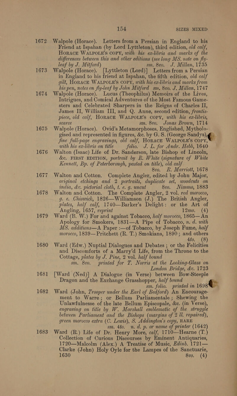 1672 Walpole (Horace). Letters from a Persian in England to his Friend at Ispahan (by Lord Lyttleton), third edition, old calf, HORACE WALPOLE'’S COPY, with his ex-libris and marks of the differences between this and other editions (see long MS. note on fly- leaf by J. Mitford) sm. 8vo. J. Millan, 1735 1673 Walpole (Horace). [Lyttleton (Lord)] Letters from a Persian in England to his friend at Ispahan, the fifth edition, old calf gut, HORACE WALPOLE’S COPY, with his ex-libris and marks from his pen, notes on fly-leaf by John Mitford sm. 8vo. J. Millan, 1747 1674 Walpole (Horace). Lucus (Theophilus) Memoirs of the Lives, Intrigues, and Comical Adventures of the Most Famous Game- sters and Celebrated Sharpers in the Reigns of Charles II, James II, William III, and Q. Anne, second edition, frontis- piece, old calf, HORACE WALPOLE’S copy, with his ex-libris, scarce sm. 8vo. Jonas Brown, 1714 1675 Walpole (Horace). Ovid’s Metamorphoses, Englished, Mytholo- gised and represented in figures, &amp;c. by G. 8S. (George Sandys) ,@) jine full-page engravings, old calf, HoRAcE WALPOLE’S Copy, ©” with his ex-libris on title folio. J. L. for Andr. Hebb, 1640 | 1676 Walton (Isaac) Life of Dr. Sanderson, late Bishop of Lincoln, &amp;c. FIRST EDITION, portrait by R. White (signature of White Kennett, Bp. of Peterborough, pasted on title), old calf 8vo. fk. Marriott, 1678 1677 Walton and Cotton. Complete Angler, edited by John Major, original etchings and 2 portraits, duplicate set, woodcuts on india, de. pictorial cloth, t. e. g. uncut 8vo. Nimmo, 1883 1678 Walton and Cotton. The Complete Angler, 2 vol. red morocco, g. &amp;. Chiswick, 1826—Williamson (J.) The British Angler, plates, half calf, 1740—Barker’s Delight: or the Art of Angling, 1657, reprint 12mo. (4) 1679 Ward (B. W.) For and against Tobacco, half morocco, 1865—An Apology for Smokers, 1831—A Pipe of Tobacco, n. d. with MS. additions—A Paper :—of Tobacco, by Joseph Fume, half morocco, 1839— Pritchett (R. T.) Smokiana, 1890; and others 4to. (8) 1680 Ward (Edw.) Nuptial Dialogues and Debates ; or the Felicities and Discomforts of a Marry’d Life, from the Throne to the Cottage, plates by J. Pine, 2 vol. half bound sm. 8v0. printed for T. Norris at the Looking-Glass on London Bridge, &amp;c. 1723 1681 [Ward (Ned)] A Dialogue (in Verse) between Bow-Steeple Dragon and the Exchange Grasshopper, half bound | sm. folio. printed in 1698 1682 Ward (John, Trooper under the Earl of Bedford) An Encourage- ment to Warre; or Bellum Parliamentale ; Shewing the Unlawfulnesse of the late Bellum Episcopale, &amp;c. (in Verse), engraving on title by W. Marshall emblematic of the struggle between Parliament and the Bishops (margins of 2 ll. repaired), green morocco extra (C. Lewis), S. Addington’s copy, RARE sm. 4to. n.d. p. or name of printer (1642) 1683 Ward (R.) Life of Dr. Henry More, calf, 1710—Hearne (T.) Collection of Curious Discourses by Eminent Antiquaries, 1720—Malcolm (Alex.) A Treatise of Music, Hdinb. 1721— Clarke (John) Holy Oyle for the Lampes of the Sanctuarie, 1630 8vo. (4)