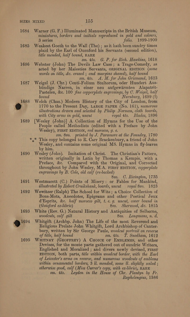 1684 Warner (G. F.) Illuminated Manuscripts in the British Museum, miniatures, borders and initials reproduced in gold and colours, 3 series folio. 1899-1900 1685 Weakest Goeth to the Wall (The) ; asit hath been sundry times plaid by the Earl of Oxenford his Servants (second edition), title mended, half bound, RARE sm. 4to. G. P. for Rich. Hawkins, 1618 1686 Webster (John) The Devils Law Case; a Trage-Comedy, as acted by her Maiesties Servants, ORIGINAL EDITION (some words on title, dc. erased ; and margins shaved), half bound sm. 4to. A. M. for John Grismand, 1623 1687 Weigel (J. Chr.) Centi-Folium Stultorum, oder Hundert Aus- biindige Narren, in einer neu aufgewarmten Alapatrit- Pastelen, &amp;c. 100 fine copperplate engravings, by C. Weigel, half bound Nurnburg, 1699 (*) 1688 Welch (Chas.) Modern History of the City of London, from 1770 to the Present Day, LARGE PAPER (No. 161), numerous illustrations drawn and selected by Philip Norman, cloth boards, with City arms in gold, uncut royal 4to. Blades, 1896 1689 [Wesley (John)] A Collection of Hymns for the Use of the People called Methodists (edited with a Preface by John Wesley), FIRST EDITION, red morocco, g. @. sm. 8vo. printed by J. Paramore at the Foundry, 1780 *,* This copy belonged to R. Carr Brackenbury, a friend of John Wesley, and contains some original MS. Hymns in fly-leaves by him. 1690 Wesley (John). Imitation of Christ. The Christian’s Pattern, written originally in Latin by Thomas a Kempis, with a Preface, &amp;c. Compared with the Original, and Corrected throughout by John Wesley, M.A. FIRST EDITION, copperplate engravings by B. Cole, old calf (re-backed) 8v0. C. Rivington, 1735 1691 Westmacott (C.) Points of Misery: or Fables for Mankind, ulustrated by Robert Cruikshank, boards, uncut royal 8vo. 1823 1692 Wewitzer (Ralph) The School for Wits ; a Choice Collection of | Bons-Mots, Anecdotes, Epigrams and other Poetical Jeux d’Esprits, &amp;c. half morocco gilt, t. e.g. uncut, cover bound in (Gaisford ex-libris) 8vo. Sherwood, éc. 1815 1693 White (Rev. G.) Natural History and Antiquities of Selborne, woodcuts, calf gult 8vo. Longmans, n. d. @ Whitgift (Archbp. John) The Life of the most Reverend and 4 Religious Prelate John Whitgift, Lord Archbishop of Canter- bury, written by Sir George Paule, woodcut portrait on reverse of title, half bound sm. 4to. T'. Snodham, 1612 1695 WHitNey (GEOFFREY) A CHOICE or EMBLEMES, and other Devises, for the moste parte gathered out of sundrie Writers, Englished and Moralized ; and divers newly devised, FIRST EDITION, both parts, title within woodcut border, with the Earl of Leicester's arms on reverse, and numerous woodcuts of emblems within ornamental borders, 3 Il. mended, some Ul. slightly soiled ; otherwise good, calf (Miss Currer’s copy, with ex-libris), RARE sm. 4to. Leyden in the House of Chr. Plantyn by Fr. Raphelengius, 1586