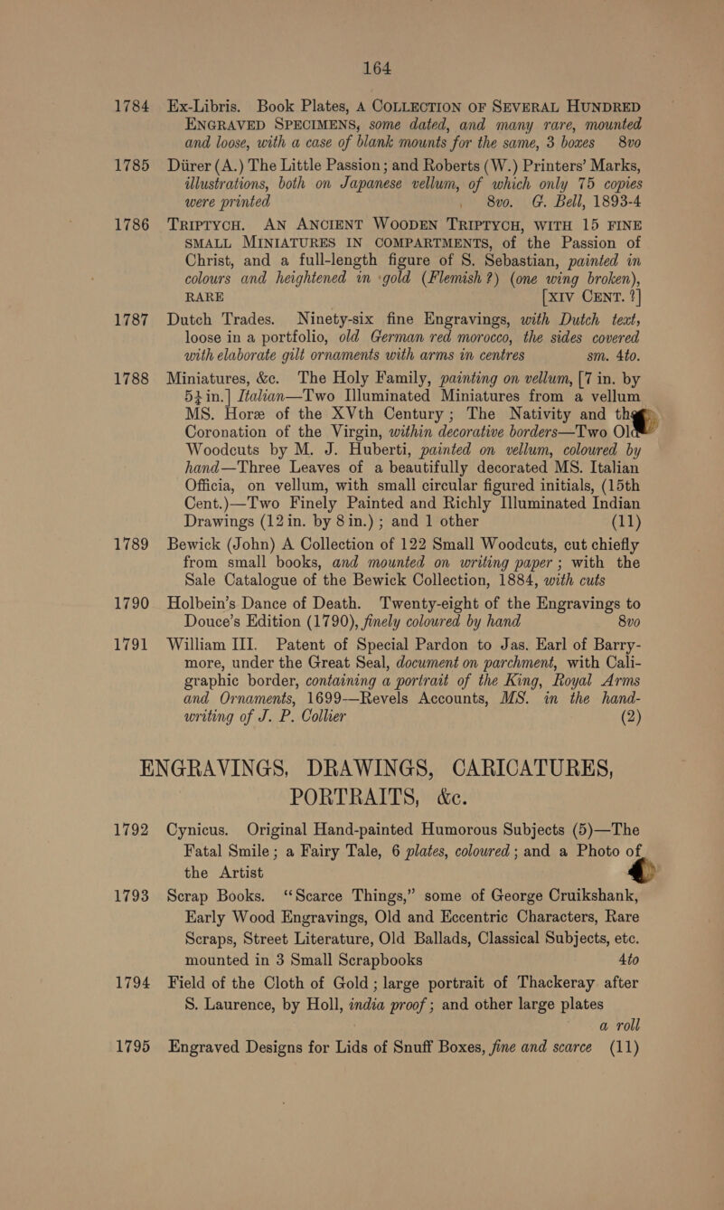 164 1784 Ex-Libris. Book Plates, A COLLECTION OF SEVERAL HUNDRED ENGRAVED SPECIMENS, some dated, and many rare, mounted and loose, with a case of blank mounts for the same, 3 boxes 8vo 1785 Diirer(A.) The Little Passion; and Roberts (W.) Printers’ Marks, illustrations, both on Japanese vellum, of which only 75 copies were printed . 8vo. G. Bell, 1893-4 1786 TriprycH. AN ANCIENT WOODEN TRIPTYCH, WITH 15 FINE SMALL MINIATURES IN COMPARTMENTS, of the Passion of Christ, and a full-length figure of S. Sebastian, painted in colours and heightened im gold (Flemish?) (one wing broken), RARE [x1v CENT. ?] 1787 Dutch Trades. Ninety-six fine Engravings, with Dutch teat, loose in a portfolio, old German red morocco, the sides covered with elaborate gilt ornaments with arms in centres sm. 4to. 1788 Miniatures, &amp;c. The Holy Family, painting on vellum, [7 in. by 5iin.| Léalian—Two Illuminated Miniatures from a vellum MS. Hore of the XVth Century; The Nativity and a Coronation of the Virgin, within decorative borders—Two Olc™ Woodcuts by M. J. Huberti, painted on vellum, coloured by hand—Three Leaves of a beautifully decorated MS. Italian Officia, on vellum, with small circular figured initials, (15th Cent.)—Two Finely Painted and Richly Illuminated Indian Drawings (12in. by 8in.) ; and 1 other (11) 1789 Bewick (John) A Collection of 122 Small Woodcuts, cut chiefly from small books, and mounted on writing paper ; with the Sale Catalogue of the Bewick Collection, 1884, with cuts 1790 Holbein’s Dance of Death. Twenty-eight of the Engravings to Douce’s Edition (1790), finely coloured by hand 8vo 1791 William III. Patent of Special Pardon to Jas. Earl of Barry- more, under the Great Seal, document on parchment, with Cali- graphic border, containing a portrait of the King, Royal Arms and Ornaments, 1699—Revels Accounts, MS. in the hand- writing of J. P. Collier (2) ENGRAVINGS, DRAWINGS, CARICATURES, PORTRAITS, &amp;e. 1792 Cynicus. Original Hand-painted Humorous Subjects (5)—The Fatal Smile; a Fairy Tale, 6 plates, coloured ; and a Photo of the Artist 1793 Scrap Books. ‘Scarce Things,” some of George Cruikshank, Early Wood Engravings, Old and Eccentric Characters, Rare Scraps, Street Literature, Old Ballads, Classical Subjects, etc. mounted in 3 Small Scrapbooks 4to 1794 Field of the Cloth of Gold; large portrait of Thackeray after S. Laurence, by Holl, india proof; and other large plates 3 a roll
