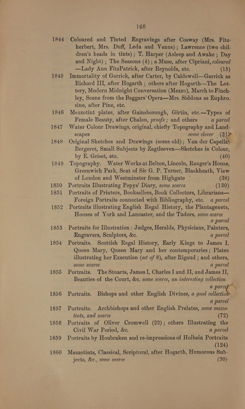 1844 Coloured and Tinted Engravings after Cosway (Mrs. Fitz- herbert, Mrs. Duff, Leda and Venus) ; Lawrence (two chil- dren’s heads in tints); T. Harper (Asleep and Awake ; Day and Night) ; The Seasons (4) ; a Muse, after Cipriani, colowred —lLady Ann FitzPatrick, after Reynolds, etc. (15) 1845 Immortality of Garrick, after Carter, by Caldewell—Garrick as Richard III, after Hogarth ; others after Hogarth—The Lot- tery, Modern Midnight Conversation (Mezzo), March to Finch- ley, Scene from the Beggars’ Opera—Mrs. Siddons as Euphro- sine, after Pine, ete. 1846 Mezzotint plates, after Gainsborough, Girtin, etc.—Types of Female Beauty, after Chalon, proofs ; and others a parcel 1847 Water Colour Drawings, original, chiefly Topography and Land- scapes some clever (3]% . 1848 Original Sketches and Drawings (some old); Van der Capella} Bergeret, Small Subjects by Zagtleeven—Sketches in Colour, by E. Griset, ete. (40) 1849 Topography. Water Works at Belton, Lincoln, Ranger’s House, Greenwich Park, Seat of Sir G. P. Turner, Blackheath, View of London and Westminster from Highgate ©. (38) 1850 Portraits Illustrating Pepys’ Diary, some scarce (130) 1851 Portraits of Printers, Booksellers, Book Collectors, Librarians— Foreign Portraits connected with Bibliography, etc. a parcel 1852 Portraits illustrating English Regal History, the Plantagenets, Houses of York and Lancaster, and the Tudors, some scarce a parcel 1853 Portraits for Illustration : Judges, Heralds, Physicians, Painters, Engravers, Sculptors, &amp;c. a parcel 1854 Portraits. Scottish Regal History, Early Kings to James I, Queen Mary, Queen Mary and her contemporaries; Plates illustrating her Execution (set of 8), after Rigaud ; and others, some scarce 3 a parcel 1855 Portraits. The Stuarts, James I, Charles I and II, and James II, Beauties of the Court, &amp;c. some scarce, an interesting collection a eG 4 1856 Portraits. Bishops and other English Divines, a good collectio a parcel 1857 Portraits. Archbishops and other English Prelates, some mezzo- tints, and scarce (72) 1858 Portraits of Oliver Cromwell (22); others [Illustrating the Civil War Period, &amp;c. a parcel 1859 Portraits by Houbraken and re-impressions of Holbein Portraits (124) 1860 Mezzotints, Classical, Scriptural, after Hogarth, Humorous Sub- jects, &amp;c., some scarce (30)