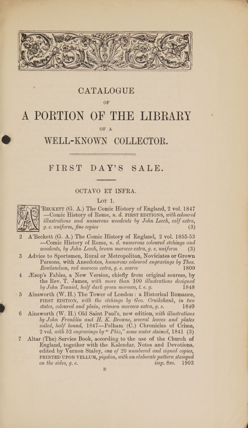     WELL-KNOWN COLLECTOR.  PIRelr BDAY’S s ALE;  OCTAVO ET INFRA. BECKETT (G. A.) The Comic History of England, 2 vol. 1847 —Comic History of Rome, n. d. FIRST EDITIONS, with coloured illustrations and numerous woodcuts by John Leech, calf extra, g. &amp;. uniform, fine copies (3) A’Beckett (G. A.) The Comic History of England, 2 vol. 1855-53 —Comic History of Rome, n. d. numerous coloured etchings and woodcuts, by John Leech, brown morocco extra, g.e. uniform (3) Advice to Sportsmen, Rural or Metropolitan, Noviciates or Grown Persons, with Anecdotes, humorous coloured engravings by Thos. Rowlandson, red morocco extra, g. €. scarce 1809 ZEisop’s Fables, a New Version, chiefly from original sources, by the Rev. T. James, with more than 100 illustrations designed by John Tenmel, half dark green morocco, t. e. g. 1848 Ainsworth (W.H.) The Tower of London: a Historical Romance, FIRST EDITION, with the etchings by Geo. Cruikshank, in two states, coloured and plain, crimson morocco extra, g. é. 1840 Ainsworth (W. H.) Old Saint Paul’s, new edition, with adlustrations by John Franklin and H. K. Browne, several leaves and plates soiled, half bound, 1847—Pelham (C.) Chronicles of Crime, 2 vol. with 52 engravings by “ Phiz,” some water stained, 1841 (3) Altar (The) Service Book, according to the use of the Church of England, together with the Kalendar, Notes and Devotions, edited by Vernon Staley, one of 20 numbered and signed copies, PRINTED UPON VELLUM, pigskin, with an elaborate pattern stamped on the sides, g. e. amp. 8vo. 1903 B