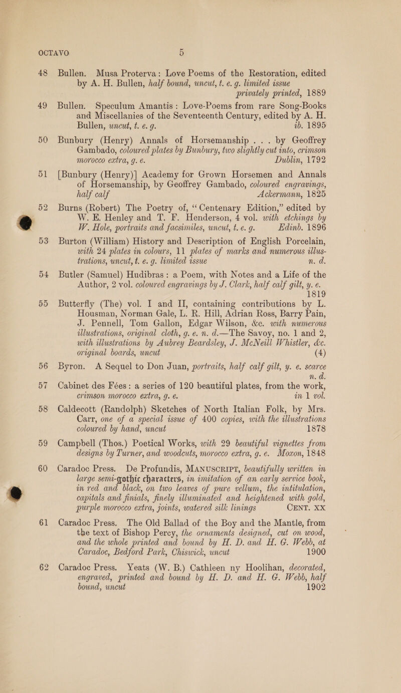48 49 50 53 54 5D 56 57 58 59 60 61 62 Bullen. Musa Proterva: Love Poems of the Restoration, edited by A. H. Bullen, half bound, uncut, t. e. g. limited issue privately printed, 1889 Bullen. Speculum Amantis: Love-Poems from rare Song-Books and Miscellanies of the Seventeenth Century, edited by A. H. Bullen, wncut, t. ¢ 9. ib. 1895 Bunbury (Henry) Annals of Horsemanship ... by Geoffrey Gambado, coloured plates by Bunbury, two slightly cut into, crimson morocco extra, g. é. Dublin, 1792 [Bunbury (Henry)] Academy for Grown Horsemen and Annals of Horsemanship, by Geoffrey Gambado, coloured engravings, half calf Ackermann, 1825 Burns (Robert) The Poetry of, ‘“‘Centenary Edition,” edited by W. E. Henley and T. F. Henderson, 4 vol. with etchings by W. Hole, portraits and facsimiles, wncut, t. €. g. Edinb. 1896 Burton (William) History and Description of English Porcelain, with 24 plates in colours, 11 plates of marks and numerous ilus- trations, uncut, t. e. g. limited issue n. d. Butler (Samuel) Hudibras: a Poem, with Notes and a Life of the Author, 2 vol. colowred engravings by J. Clark, half calf gilt, y. e. 1819 Butterfly (The) vol. I and II, containing contributions by L. Housman, Norman Gale, L. R. Hill, Adrian Ross, Barry Pain, J. Pennell, Tom Gallon, Edgar Wilson, &amp;c. with numerous illustrations, original cloth, g. e. n. d.—The Savoy, no. 1 and 2, with illustrations by Aubrey Beardsley, J. McNeill Whistler, Le. original boards, wncut (4) Byron. &lt;A Sequel to Don Juan, portraits, half calf gilt, y. e. scarce n.d Cabinet des Fées: a series of 120 beautiful plates, from the work, crumson morocco extra, g. e. an 1 vol. Caldecott (Randolph) Sketches of North Italian Folk, by Mrs. Carr, one of a special issue of 400 copies, with the illustrations coloured by hand, uncut 1878 Campbell (Thos.) Poetical Works, with 29 beautiful vignettes from designs by Turner, and woodcuts, morocco extra, g. e. Moxon, 1848 Caradoc Press. De Profundis, MANUSCRIPT, beautifully written im large semi-qothtc characters, in imitation of an early service book, m red and black, on two leaves of pure vellum, the imtitulation, capitals and fimals, finely illuminated and heightened with gold, purple morocco extra, joints, watered silk linings CENT. XX Caradoc Press. The Old Ballad of the Boy and the Mantle, from the text of Bishop Percy, the ornaments designed, cut on wood, and the whole printed and bound by H. D. and H. G. Webb, at Caradoc, Bedford Park, Chiswick, uncut 1900 Caradoc Press. Yeats (W. B.) Cathleen ny Hoolihan, decorated, engraved, printed and bound by H. D. and H. G. Webb, half bound, uncut 1902
