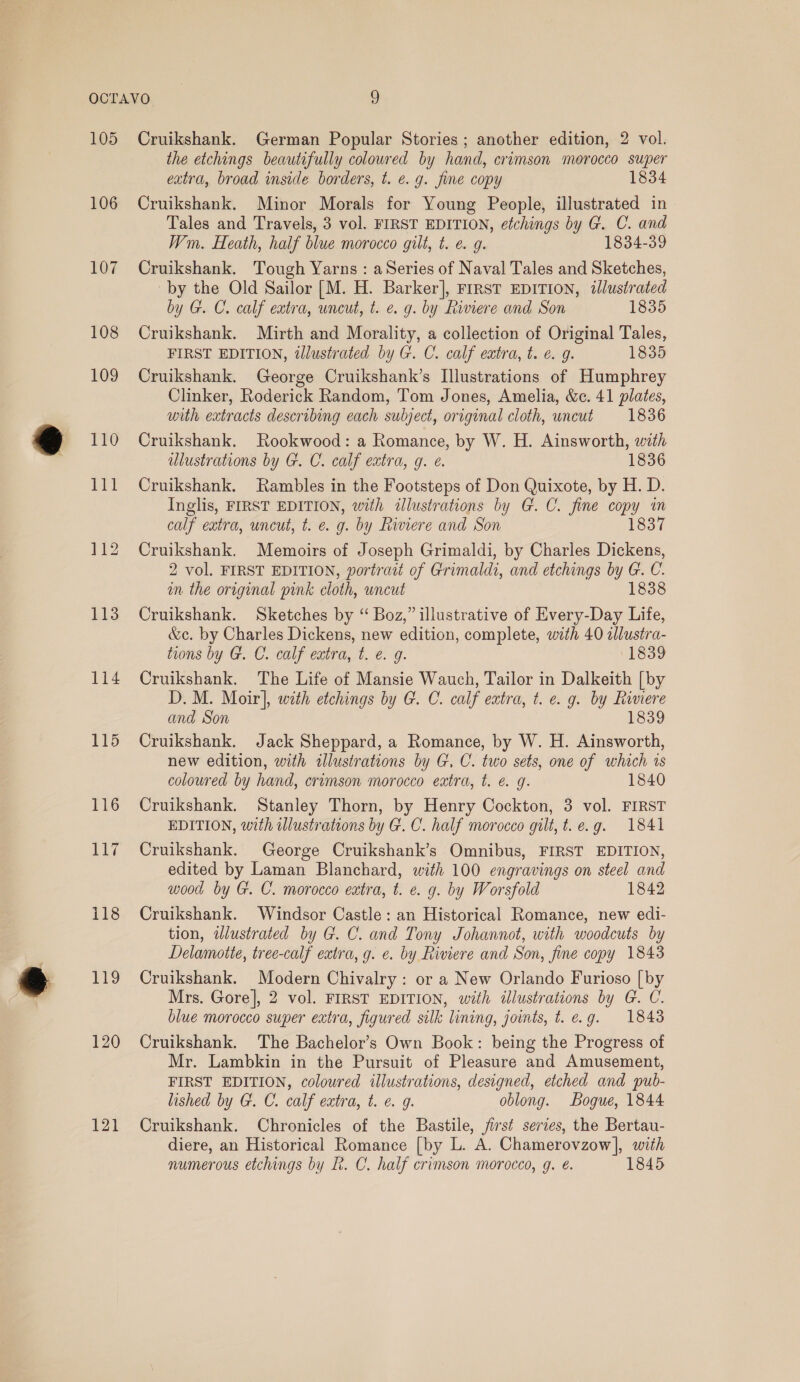 105 106 107 108 109 110 114 115 116 1a ys 118 ag 120 121 Cruikshank. German Popular Stories; another edition, 2 vol. the etchings beautifully coloured by hand, crimson morocco super extra, broad inside borders, t. e.g. fine copy 1834 Cruikshank. Minor Morals for Young People, illustrated in Tales and Travels, 3 vol. FIRST EDITION, etchings by G. C. and Wm. Heath, half blue morocco gilt, t. e. g. 1834-39 Cruikshank. Tough Yarns : aSeries of Naval Tales and Sketches, by the Old Sailor [M. H. Barker], FIRsT EDITION, illustrated by G. C. calf extra, uncut, t. e. g. by Riviere and Son 1835 Cruikshank. Mirth and Morality, a collection of Original Tales, FIRST EDITION, tlustrated by G. C. calf extra, t. e. 9. 1835 Cruikshank. George Cruikshank’s Illustrations of Humphrey Clinker, Roderick Random, Tom Jones, Amelia, &amp;c. 41 plates, with extracts describing each subject, original cloth, uncut 1836 Cruikshank. Rookwood: a Romance, by W. H. Ainsworth, with ulustrations by G. C. calf extra, g. é. 1836 Cruikshank. Rambles in the Footsteps of Don Quixote, by H. D. Inglis, FIRST EDITION, with illustrations by G.C. fine copy in calf extra, uncut, t. e. g. by Rinere and Son 1837 Cruikshank. Memoirs of Joseph Grimaldi, by Charles Dickens, 2 vol. FIRST EDITION, portrait of Grimaldi, and etchings by G. C. mm the original pink cloth, uncut 1838 Cruikshank. Sketches by “ Boz,” illustrative of Every-Day Life, &amp;c. by Charles Dickens, new edition, complete, with 40 aJlustra- tions by G. C. calf extra, t. e. 9. 1839 Cruikshank. The Life of Mansie Wauch, Tailor in Dalkeith [by D. M. Moir], with etchings by G. C. calf extra, t. e. g. by Riviere and Son 1839 Cruikshank. Jack Sheppard, a Romance, by W. H. Ainsworth, new edition, with sllustrations by G. C. two sets, one of which ts coloured by hand, crimson morocco extra, t. é. g. 1840 Cruikshank. Stanley Thorn, by Henry Cockton, 3 vol. FIRST EDITION, with ilustrations by G.C. half morocco gilt, t.e.g. 1841 Cruikshank. George Cruikshank’s Omnibus, FIRST EDITION, edited by Laman Blanchard, with 100 engravings on steel and wood by G. C. morocco eatra, t. e. g. by Worsfold 1842 Cruikshank. Windsor Castle: an Historical Romance, new edi- tion, ilustrated by G. C. and Tony Johannot, with woodcuts by Delamotte, tree-calf extra, g. e. by Riviere and Son, fine copy 1843 Cruikshank. Modern Chivalry: or a New Orlando Furioso [by Mrs. Gore], 2 vol. FIRST EDITION, with illustrations by G. C. blue morocco super extra, figured silk lining, joints, t. e.g. 1843 Cruikshank. The Bachelor’s Own Book: being the Progress of Mr. Lambkin in the Pursuit of Pleasure and Amusement, FIRST EDITION, coloured illustrations, designed, etched and pub- lished by G. C. calf extra, t. e. 9. oblong. Bogue, 1844 Cruikshank. Chronicles of the Bastile, first series, the Bertau- diere, an Historical Romance [by L. A. Chamerovzow|, with numerous etchings by L. C. half crimson morocco, g. é. 1845