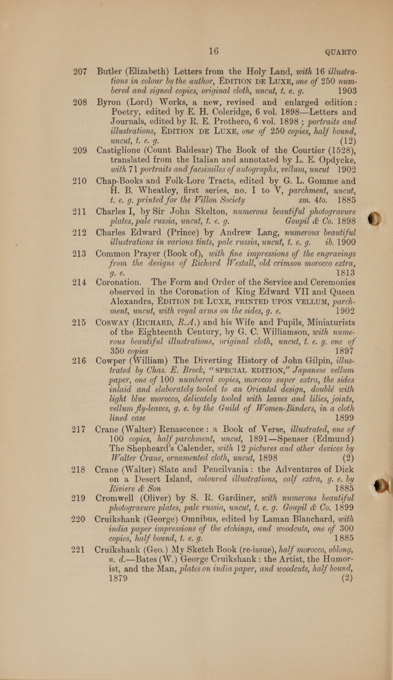 216 217 16 QUARTO Butler (Elizabeth) Letters from the Holy Land, with 16 ¢llustra- tions in colour by the author, EDITION DE LUXE, one of 250 num- bered and signed copies, original cloth, wncut, t. e. g. 1903 Byron (Lord) Works, a new, revised and enlarged edition: Poetry, edited by E. H. Coleridge, 6 vol. 1898—Letters and Journals, edited by R. E. Prothero, 6 vol. 1898 ; portraits and illustrations, EDITION DE LUXE, one of 250 copies, half bound, uncut, t. &amp; 9. (12) Castiglione (Count Baldesar) The Book of the Courtier (1528), translated from the Italian and annotated by L. E. Opdycke, with 71 portraits and facsimiles of autographs, vellum, uncut 1902 Chap-Books and Folk-Lore Tracts, edited by G. L. Gomme and H. B. Wheatley, first series, no. I to V, parchment, uncut, t. e. g. printed for the Villon Society sm. 4to. 1885 Charles I, by Sir John Skelton, numerous beautiful photogravure plates, pale russia, uncut, t. é. 9g. Goupu &amp; Co. 1898 Charles Edward (Prince) by Andrew Lang, numerous beautiful ulustrations in various tints, pale russia, uncut, t. e.g. 7b. 1900 Common Prayer (Book of), with fine impressions of the engravings from the designs of Richard Westall, old crimson morocco extra, g. €. 1813 Coronation. The Form and Order of the Service and Ceremonies observed in the Coronation of King Edward VII and Queen Alexandra, EDITION DE LUXE, PRINTED UPON VELLUM, parch- ment, uncut, with royal arms on the sides, g. e. 1902 Cosway (RICHARD, £.4.) and his Wife and Pupils, Miniaturists of the Eighteenth Century, by G. C. Williamson, with nume- rous beautiful ulustrations, original cloth, uncut, t. e. g. one of 350 copies 1897 Cowper (William) The Diverting History of John Gilpin, dlus- trated by Chas. &amp;. Brock, ‘SPECIAL EDITION,” Japanese vellum paper, one of 100 numbered copies, morocco super extra, the sides inlaid and elaborately tooled to an Oriental design, doublé with light blue morocco, delicately tooled with leaves and lilies, joints, vellum fly-leaves, g. ¢. by the Guild of Women-Binders, in a cloth lined case 1899 Crane (Walter) Renascence: a Book of Verse, illustrated, one of 100 copies, half parchment, uncut, 1891—Spenser (Edmund) The Shepheard’s Calender, with 12 pictures and other devices by Walter Crane, ornamented cloth, uncut, 1898 (2) Crane (Walter) Slate and Pencilvania: the Adventures of Dick on a Desert Island, coloured illustrations, calf extra, g. e. by fiwwiere &amp; Son 1885 Cromwell (Oliver) by S. R. Gardiner, with numerous beautiful Cruikshank (George) Omnibus, edited by Laman Blanchard, wrth india paper impressions of the etchings, and woodcuts, one of 300 copres, half bound, t. &amp;. g. 1885 Cruikshank (Geo.) My Sketch Book (re-issue), half morocco, oblong, n. d.—Bates (W.) George Cruikshank : the Artist, the Humor- ist, and the Man, plates on india paper, and woodcuts, half ie 1879 (2 