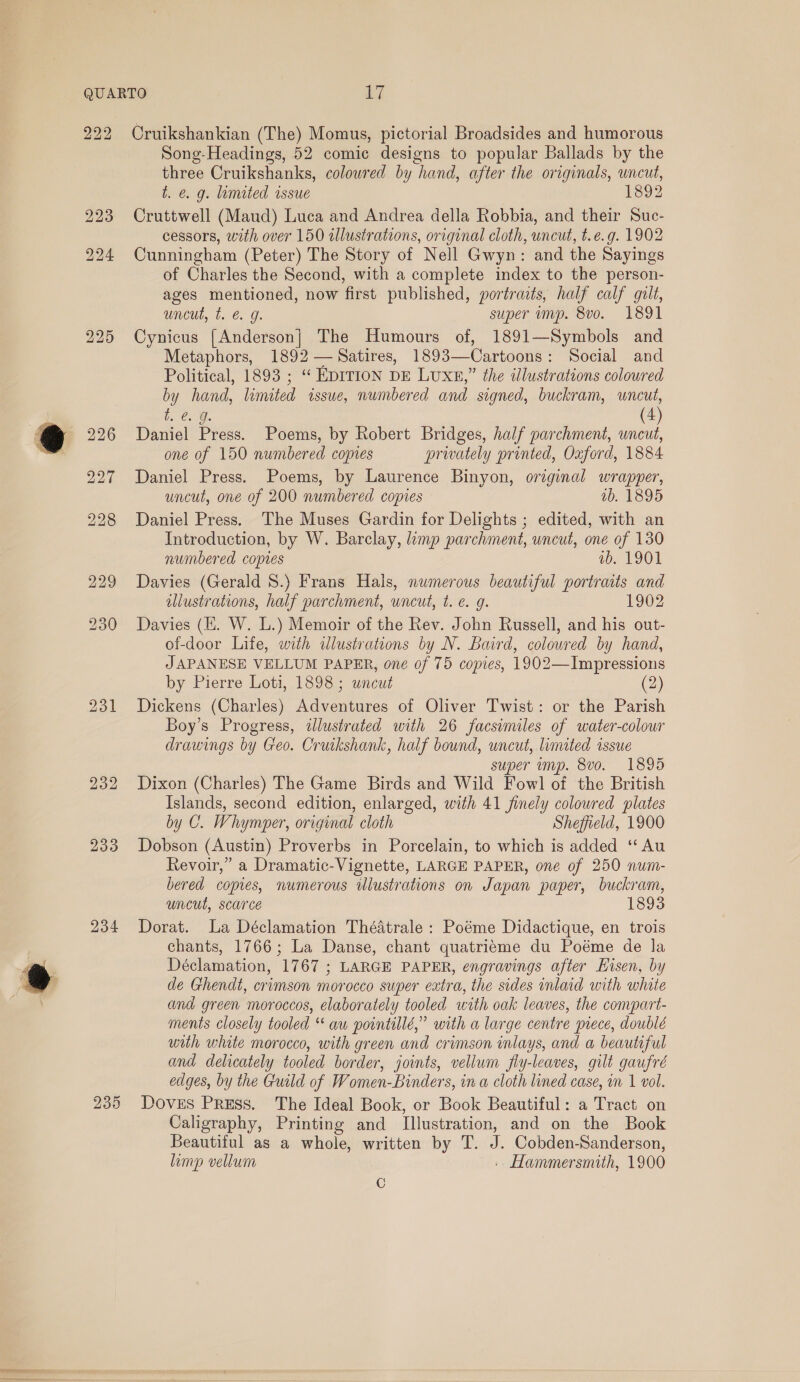 222 234 238 Cruikshankian (The) Momus, pictorial Broadsides and humorous Song-Headings, 52 comic designs to popular Ballads by the three Cruikshanks, colowred by hand, after the originals, uncut, i. €&amp;. g. lamited issue 1892 Cruttwell (Maud) Luca and Andrea della Robbia, and their Suc- cessors, with over 150 illustrations, original cloth, uncut, t.e.g. 1902 Cunningham (Peter) The Story of Nell Gwyn: and the Sayings of Charles the Second, with a complete index to the person- ages mentioned, now first published, portraits, half calf gilt, uncut, t. €. g. super imp. 8vo. 1891 Cynicus [Anderson] The Humours of, 1891—Symbols and Metaphors, 1892 —Satires, 1893—Cartoons: Social and Political, 1893 ; “ EDITION DE Luxn,” the illustrations colowred by hand, limited issue, numbered and signed, buckram, uncut, b. @. Q. (4) Daniel Press. Poems, by Robert Bridges, half parchment, uncut, one of 150 numbered copies privately printed, Oxford, 1884 Daniel Press. Poems, by Laurence Binyon, original wrapper, uncut, one of 200 numbered copies ab. 1895 Daniel Press. The Muses Gardin for Delights ; edited, with an Introduction, by W. Barclay, limp parchment, uncut, one of 130 numbered copies wv. 1901 Davies (Gerald 8S.) Frans Hals, numerous beautiful portraits and illustrations, half parchment, uncut, t. e. g. 1902 Davies (HE. W. L.) Memoir of the Rev. John Russell, and his out- of-door Life, with wlustrations by N. Baird, coloured by hand, JAPANESE VELLUM PAPER, one of 75 copies, 1902—Impressions by Pierre Loti, 1898; uncut (2) Dickens (Charles) Adventures of Oliver Twist: or the Parish Boy’s Progress, illustrated with 26 facsimiles of water-colowr drawings by Geo. Cruikshank, half bound, uncut, limited issue super imp. 8vo. 1895 Dixon (Charles) The Game Birds and Wild Fowl of the British Islands, second edition, enlarged, with 41 finely coloured plates by C. Whymper, original cloth Sheffield, 1900 Dobson (Austin) Proverbs in Porcelain, to which is added ‘‘ Au Revoir,” a Dramatic-Vignette, LARGE PAPER, one of 250 num- bered copies, numerous illustrations on Japan paper, buckram, uncut, scarce 1893 Dorat. La Déclamation Théatrale : Poéme Didactique, en trois chants, 1766; La Danse, chant quatriéme du Poéme de la Déclamation, 1767 ; LARGE PAPER, engravings after Hisen, by de Ghendt, crimson morocco super extra, the sides inlaid with whate and green moroccos, elaborately tooled with oak leaves, the compart- ments closely tooled “ au pointillé,” with a large centre piece, doublé with white morocco, with green and crimson inlays, and a beautiful and delicately tooled border, joints, vellum fly-leaves, gilt gaufré edges, by the Guild of Women-Binders, in a cloth lined case, in 1 vol. Doves Press. The Ideal Book, or Book Beautiful: a Tract on Caligraphy, Printing and Illustration, and on the Book Beautiful as a whole, written by T. J. Cobden-Sanderson, limp vellum .. Hammersmith, 1900 C