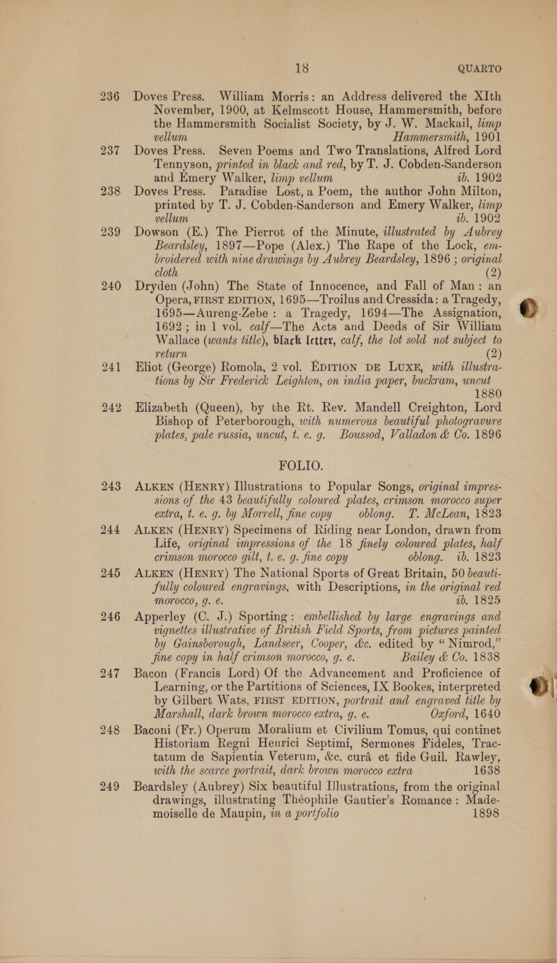 237 238 239 240 243 244 245 246 248 249 18 QUARTO Doves Press. William Morris: an Address delivered the XIth November, 1900, at Kelmscott House, Hammersmith, before the Hammersmith Socialist Society, by J. W. Mackail, imp vellum Hammersmith, 1901 Doves Press. Seven Poems and Two Translations, Alfred Lord Tennyson, printed in black and red, by T. J. Cobden-Sanderson and Emery Walker, limp vellum ab. 1902 Doves Press. Paradise Lost,a Poem, the author John Milton, printed by T. J. Cobden-Sanderson and Emery Walker, limp vellum wb. 1902 Dowson (E.) The Pierrot of the Minute, illustrated by Aubrey Beardsley, 1897—Pope (Alex.) The Rape of the Lock, em- broidered with nine drawings by Aubrey Beardsley, 1896 ; original cloth (2) Dryden (John) The State of Innocence, and Fall of Man: an Opera, FIRST EDITION, 1695—Troilus and Cressida: a Tragedy, 1695—Aureng-Zebe: a Tragedy, 1694—The Assignation, 1692; in 1 vol. calf—The Acts and Deeds of Sir William Wallace (wants title), black letter, calf, the lot sold not sulyect to return (2) Eliot (George) Romola, 2 vol. EDITION DE LUXE, with illustra- toons by Sir Frederick Leighton, on india paper, buckram, uncut 1880 Elizabeth (Queen), by the Rt. Rev. Mandell Creighton, Lord Bishop of Peterborough, with numerous beautiful photogravure plates, pale russia, uncut, t. e.g. Boussod, Valladon &amp; Co. 1896 FOLIO. ALKEN (HENRY) Illustrations to Popular Songs, original impres- sions of the 43 beautifully coloured plates, crimson morocco super extra, t. e. g. by Morrell, fine copy oblong. T. McLean, 1823 ALKEN (HENRY) Specimens of Riding near London, drawn from Life, original impressions of the 18 finely coloured plates, half crimson morocco gilt, t. é. g. fine copy oblong. 1b. 1823 ALKEN (HENRY) The National Sports of Great Britain, 50 beauti- fully coloured engravings, with Descriptions, in the original red MOTOCCO, YJ. 1b, 1825 Apperley (C. J.) Sporting: embellished by large engravings and vignettes illustrative of British Field Sports, from pictures painted by Gainsborough, Landseer, Cooper, &amp;c. edited by “ Nimrod,” fine copy in half crimson morocco, g. e. Bailey &amp; Co. 1838 Bacon (Francis Lord) Of the Advancement and Proficience of Learning, or the Partitions of Sciences, [X Bookes, interpreted by Gilbert Wats, FIRST EDITION, portrait and engraved title by Marshall, dark brown morocco extra, q. é. Oxford, 1640 Baconi (Fr.) Operum Moralium et Civilium Tomus, qui continet Historiam Regni Henrici Septimi, Sermones Fideles, Trac- tatum de Sapientia Veterum, &amp;c. cura et fide Guil. Rawley, with the scarce portrait, dark brown morocco extra 1638 Beardsley (Aubrey) Six beautiful Illustrations, from the original drawings, illustrating Théophile Gautier’s Romance: Made-