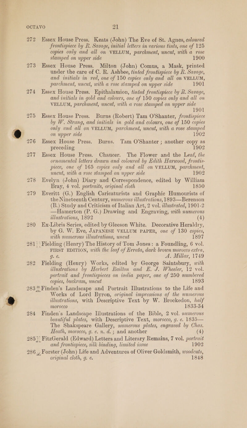 OCTAVO al 272 Essex House Press. Keats (John) The Eve of St. Agnes, coloured Frontispiece by R. Savage, initial letters in various tints, one of 125 copies only and all on VELLUM, parchment, uncut, with a rose stamped on upper side 1900 273 Essex House Press. Milton (John) Comus, a Mask, printed under the care of C. R. Ashbee, tinted frontispiece by R. Savage, and imitials in red, one of 150 copies only and all on VELLUM, parchment, uncut, with a rose stamped on upper side 1901 274 Essex House Press. Epithalamion, tinted frontispiece by R. Savage, and initials in gold and colours, one of 150 copies only and all on VELLUM, parchment, uncut, with a rose stamped on upper side 1901 275 Essex House Press. Burns (Robert) Tam O’Shanter, frontispiece by W. Strang, and initials in gold and colours, one of 150 copies only and all on VELLUM, parchment, uncut, with a rose stamped on upper side 1902 276 Essex House Press. Burns. Tam O’Shanter ; another copy as preceding 1902 277 Essex House Press. Chaucer. The Flower and the Leaf, the ornamental letters drawn and coloured by Edith Harwood, frontis- prece, one of 165 copies only and all on VELLUM, parchment, uncut, with a rose stamped on upper side 1902 278 Evelyn (John) Diary and Correspondence, edited by William Bray, 4 vol. portraits, original cloth 1850 279 Everitt (G.) English Caricaturists and Graphic Humourists of the Nineteenth Century, numerous illustrations, 1893—Berenson (B.) Study and Criticism of Italian Art, 2 vol. dlustrated, 1901-2 —Hamerton (P. G.) Drawing and Engraving, with numerous illustrations, 1892 (4) 280 Ex-Libris Series, edited by Gleeson White. Decorative Heraldry, by G. W. Eve, JAPANESE VELLUM PAPER, one of 130 copies, with numerous illustrations, wncut 1897 281. ‘ Fielding (Henry) The History of Tom Jones: a Foundling, 6 vol. FIRST EDITION, with the leaf of Errata, dark brown morocco extra, g. @. A, Millar, 1749 Fielding (Henry) Works, edited by George Saintsbury, with illustrations by Herbert Railton and EH. J. Wheeler, 12 vol. portrait and frontespieces on india paper, one of 250 numbered copies, buckram, uncut 1893 283 = Finden’s Landscape and Portrait Illustrations to the Life and Works of Lord Byron, original impressions of the numerous illustrations, with Descriptive Text by W. Brockedon, half morocco 1833-34 284 Finden’s Landscape Illustrations of the Bible, 2 vol. numerous beautiful plates, with Descriptive Text, morocco, g. e. 1835— The Shakspeare Gallery, nwimerous plates, engraved by Chas. bo CO bo Heath, morocco, g. e. n. d. ; and another (4) 285) FitzGerald (Edward) Letters and Literary Remains, 7 vol. portrait and frontispiece, sulk binding, limited issue 1902 286 ~ Forster (John) Life and Adventures of Oliver Goldsmith, woodcuts, original cloth, g. é 1848