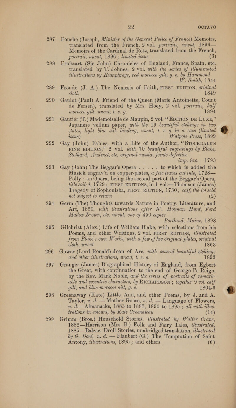 287 288 289 290 293 294 295 296 297 298 299 re OCTAVO Fouché (Joseph, Minister of the General Police of France) Memoirs, translated from the French, 2 vol. portraits, uncut, 1896— Memoirs of the Cardinal de Retz,.translated from the French, portrait, uncut, 1896 ; limited issue (3) Froissart (Sir John) Chronicles of England, France, Spain, ete. translated by T. Johnes, 2 vol. with the series of illuminated illustrations by Humphreys, red morocco gilt, g. e. by Hammond W. Smith, 1844 Froude (J. A.) The Nemesis of Faith, FIRST EDITION, original cloth 1849 Gaulot (Paul) A Friend of the Queen (Marie Antoinette, Count de Fersen), translated by Mrs. Hoey, 2 vol. portraits, half morocco gilt, uncut, t. e. 9g. 1894 Gautier (T.) Mademoiselle de Maupin, 2 vol. “ EDITION DE LUXE,” Japanese vellum paper, with the 19 beautiful etchings in two states, light blue silk binding, uncut, t. e. g. im a case (limited Issue) Walpole Press, 1899 Gay (John) Fables, with a Life of the Author, ‘ STOCKDALE’S FINE EDITION,” 2 vol. with 70 beautiful engravings by Blake, Stothard, Audinet, etc. original russia, joints defectiwe imp. 8vo. 1793 Gay (John) The Beggar’s Opera... . . to which is added the Musick engrav’d on copper-plates, a few leaves cut into, 1728— Polly : an Opera, being the second part of the Beggar’s Opera, title sotled, 1729 ; FIRST EDITIONS, in 1 vol.—Thomson (James) Tragedy of Sophonisba, FIRST EDITION, 1730; calf, the lot sold not sulject to return (2) Germ (The) Thoughts towards Nature in Poetry, Literature, and Art, 1850, with illustrations after W. Holman Hunt, Ford Madox Brown, etc. uncut, one of 450 copies Portland, Maine, 1898 Gilchrist (Alex.) Life of William Blake, with selections from his Poems, and other Writings, 2 vol. FIRST EDITION, illustrated from Blake’s own Works, with a few of his original plates, original cloth, uncut 1863 Gower (Lord Ronald) Joan of Arc, with several beautiful etchings and other wlustrations, uncut, t. e 9. 1893 Granger (James) Biographical History of England, from Egbert the Great, with continuation to the end of George I’s Reign, by the Rev. Mark Noble, and the series of portraits of remark- able and eccentric characters, by RICHARDSON ; together 9 vol. calf gilt, and blue morocco gilt, g. @. 1804-6 Greenaway (Kate) Little Ann, and other Poems, by J. and A. Taylor, n. d. — Mother Goose, v. d. — Language of Flowers, trations in colours, by Kate Greenaway (14) Grimm (Bros.) Household Stories, dlustrated by Walter Crane, 1882—Harrison (Mrs. B.) Folk and Fairy Tales, illustrated, 1885—Balzac, Droll Stories, unabridged translation, illustrated by G. Doré, n. d. — Flaubert (G.) The Temptation. of Saint Antony, zJlustrations, 1895 ; and others (6) 