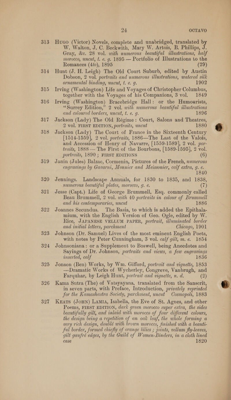 313 314 315 316 317 318 319 24 OCTAVO Huco (Victor) Novels, complete and unabridged, translated by W. Walton, J. C. Beckwith, Mary W. Artois, B. Phillips, J. Gray, &amp;c. 28 vol. with numerous beautiful illustrations, half morocco, uncut, t. €. g. 1895 — Portfolio of Illustrations to the Romances (4/0), 1895 (29) Hunt (J. H. Leigh) The Old Court Suburb, edited by Austin Dobson, 2 vol. portraits and numerous ilustrations, watered silk ornamental binding, uncut, t. e. g. 1902 Irving (Washington) Life and Voyages of Christopher Columbus, together with the Voyages of his Companions, 3 vol. 1849 Irving (Washington) Bracebridge Hall: or the Humourists, “Surrey Edition,” 2 vol. with numerous beautiful illustrations and coloured borders, uncut, t. e. 9. 1896 Jackson (Lady) The Old Régime: Court, Salons and Theatres, 2 vol. FIRST EDITION, portraits, wncut 1880 Jackson (Lady) The Court of France in the Sixteenth Century [1514-1559], 2 vol. portraits, 1886—The Last of the Valois, and Accession of Henry of Navarre, [1559-1589], 2 vol. por- traits, 1888 — The First of the Bourbons, [1589-1595], 2 vol. portraits, 1890 ; FIRST EDITIONS (6) Janin (Jules) Balzac, Cormenin, Pictures of the French, nwmerous engravings by Gavarmi, Monnier and Meissomer, calf extra, 9. e. 1840 Jennings. Landscape Annuals, for 1830 to 1835, and 1838, numerous beautiful plates, morocco, g. é. (7) Jesse (Capt.) Life of George Brummell, Esq. commonly called Beau Brummell, 2 vol. with 40 portraits in colour of Brummell and his contemporaries, uncut 1886 Joannes Secundus. The Basia, to which is added the Epithala- mium, with the English Version of Geo. Ogle, edited by W. Rice, JAPANESE VELLUM PAPER, portrait, illuminated border and initial letters, parchment Chicago, 1901 Johnson (Dr. Samuel) Lives of the most eminent English Poets, with notes by Peter Cunningham, 3 vol. calf gilt, m. e. 1854 Johnsoniana: or a Supplement to Boswell, being Anecdotes and Sayings of Dr. Johnson, portraits and views, a few engravings enserted, calf 1836 Jonson (Ben) Works, by Wm. Gifford, portrait and vignette, 1853 —Dramatic Works of Wycherley, Congreve, Vanbrugh, and Farquhar, by Leigh Hunt, portrait and vignette, n. d. (2) Kama Sutra (The) of Vatsyayana, translated from the Sanscrit, in seven parts, with Preface, Introduction, privately reprinted for the Kamashastra Society, parchment, uncut Cosmopolt, 1883 Keats (JOHN) LAmtA, Isabella, the Eve of St. Agnes, and other Poems, FIRST EDITION, dark green morocco super extra, the sides beautifully gilt, and inlaid with morocco of four different colours, the design being a repetition of an oak leaf, the whole forming a very rich design, doublé with brown morocco, finished with a beauti- ful border, formed chiefly of orange lilies ; joints, vellum fly-leaves, gilt gaufré edges, by the Guild of Women-Binders, in a cloth lined Case 1820 