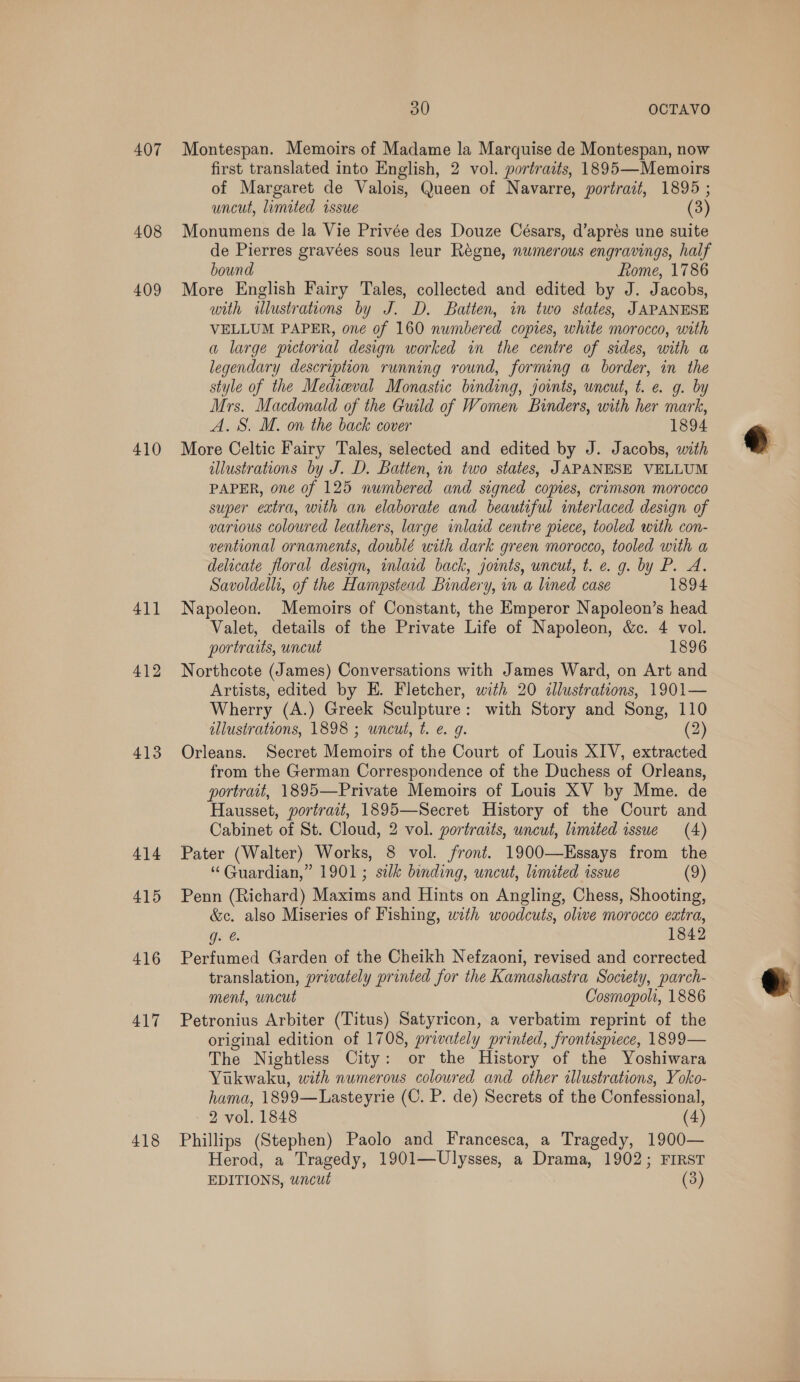 407 408 409 410 411 412 413 414 415 416 417 418 30 OCTAVO Montespan. Memoirs of Madame la Marquise de Montespan, now first translated into English, 2 vol. portraits, 1895—Memoirs of Margaret de Valois, Queen of Navarre, portrait, 1895 ; uncut, limited issue (3) Monumens de la Vie Privée des Douze Césars, d’aprés une suite de Pierres gravées sous leur Regne, numerous engravings, half bound Rome, 1786 More English Fairy Tales, collected and edited by J. Jacobs, with illustrations by J. D. Batten, in two states, JAPANESE VELLUM PAPER, one of 160 numbered copies, white morocco, with a large pictorial design worked in the centre of sides, with a legendary description running round, forming a border, in the style of the Medieval Monastic binding, joints, uncut, t. e. g. by Mrs. Macdonald of the Guild of Women Binders, with her mark, A. S. M. on the back cover 1894 More Celtic Fairy Tales, selected and edited by J. Jacobs, with illustrations by J. D. Batten, in two states, JAPANESE VELLUM PAPER, one of 125 numbered and signed copes, crimson morocco super extra, with an elaborate and beautiful interlaced design of various coloured leathers, large inlaid centre piece, tooled with con- ventional ornaments, doublé with dark green morocco, tooled with a delicate floral design, inlacd back, joints, uncut, t. e. g. by P. A. Savoldellt, of the Hampstead Bindery, in a lined case 1894 Napoleon. Memoirs of Constant, the Emperor Napoleon’s head Valet, details of the Private Life of Napoleon, &amp;c. 4 vol. portraits, uncut 1896 Northcote (James) Conversations with James Ward, on Art and Artists, edited by E. Fletcher, with 20 illustrations, 1901— Wherry (A.) Greek Sculpture: with Story and Song, 110 illustrations, 1898 ; uncut, t. e. 9g. (2) Orleans. Secret Memoirs of the Court of Louis XIV, extracted from the German Correspondence of the Duchess of Orleans, portrait, 1895—Private Memoirs of Louis XV by Mme. de Hausset, portrait, 1895—Secret History of the Court and Cabinet of St. Cloud, 2 vol. portraits, uncut, limited issue (4) Pater (Walter) Works, 8 vol. front. 1900—Essays from the “ Guardian,” 1901; silk binding, uncut, limited issue (9) Penn (Richard) Maxims and Hints on Angling, Chess, Shooting, &amp;c. also Miseries of Fishing, with woodcuts, olive morocco extra, G26. 1842 Perfumed Garden of the Cheikh Nefzaoni, revised and corrected translation, privately printed for the Kamashastra Society, parch- ment, uncut Cosmopolt, 1886 Petronius Arbiter (Titus) Satyricon, a verbatim reprint of the original edition of 1708, privately printed, frontispiece, 1899— The Nightless City: or the History of the Yoshiwara Yukwaku, with numerous coloured and other illustrations, Yoko- hama, 1899—Lasteyrie (C. P. de) Secrets of the Confessional, Phillips (Stephen) Paolo and Francesca, a Tragedy, 1900— Herod, a Tragedy, 1901—Ulysses, a Drama, 1902; FIRST EDITIONS, wncut (3) 