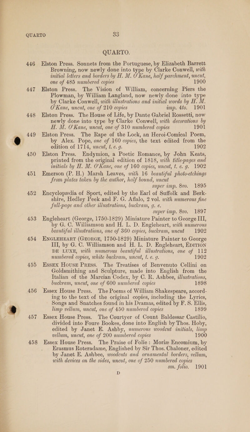 446 447 448 449 450 451 452 453 454 455 456 457 458 QUARTO. Elston Press. Sonnets from the Portuguese, by Elizabeth Barrett Browning, now newly done into type by Clarke Conwell, with initial letters and borders by H. M. O'Kane, half parchment, uncut, one of 485 numbered copies 1900 Elston Press. The Vision of William, concerning Piers the Plowman, by William Langland, now newly done into type by Clarke Conwell, with dlustrations and initial words by H. M. O’ Kane, uncut, one of 210 copies amp. 4to. 1901 Elston Press. The House of Life, by Dante Gabriel Rossetti, now newly done into type by Clarke Conwell, with decorations by H. M. O'Kane, uncut, one of 310 numbered copies 1901 Elston Press. The Rape of the Lock, an Heroi-Comical Poem, by Alex. Pope, one of 160 copies, the text edited from the edition of 1714, uncut, t. €. g. 1902 Elston Press. Endymion, a Poetic Romance, by John Keats, printed from the original edition of 1818, with title-pages and mitials by H. M. O'Kane, one of 160 copies, uncut, t. e. g. 1902 Emerson (P. H.) Marsh Leaves, with 16 beautiful photo-etchings from plates taken by the author, half bound, uncut super imp. 8vo. 1895 Encyclopedia of Sport, edited by the Earl of Suffolk and Berk- shire, Hedley Peek and F. G. Aflalo, 2 vol. with numerous fine full-page and other illustrations, buckram, g. e. super amp. 8vo. 1897 Engleheart (George, 1750-1829) Miniature Painter to George III, by G. C. Williamson and H. L. D. Engleheart, wth numerous beautiful illustrations, one of 360 copies, buckram, uncut 1902 ENGLEHEART (GEORGE, 1750-1829) Miniature Painter to George III, by G. C. Williamson and H. L. D. Engleheart, EDITION DE LUXE, with numerous beautiful illustrations, one of 112 numbered copies, white buckram, uncut, t. e. 9. 1902 Essex House Press. The Treatises of Benvenuto Cellini on Goldsmithing and Sculpture, made into English from the Italian of the Marcian Codex, by C. R. Ashbee, illustrations, buckram, uncut, one of 600 numbered copies 1898 Essex House Press. The Poems of William Shakespeare, accord- ing to the text of the original copies, including the Lyrics, Songs and Snatches found in his Dramas, edited by F.S. Ellis, limp vellum, uncut, one of 450 numbered copies 1899 Essex House Press. The Courtyer of Count Baldessar Castilio, divided into Foure Bookes, done into English by Thos. Hoby, edited by Janet E. Ashby, numerous woodcut initials, limp vellum, uncut, one of 200 numbered copies 1900 Essex House Press. The Praise of Folie: Moriz Encomium, by Erasmus Roteradame, Englished by Sir Thos. Chaloner, edited by Janet E. Ashbee, woodcuts and ornamental borders, vellum, uith devices on the sides, uncut, one of 250 numbered copies sm. folio. 1901 D