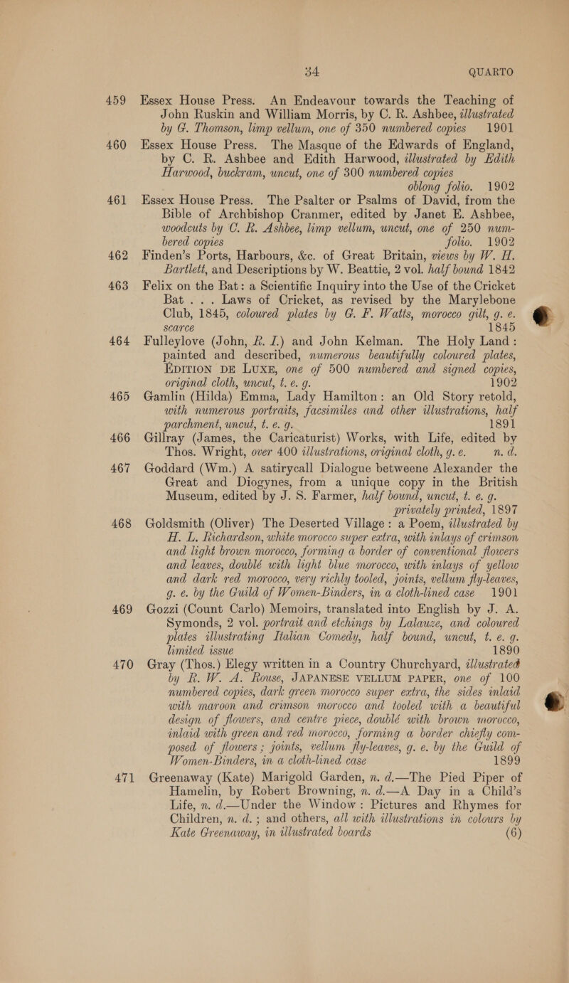 459 460 461] 462 463 464 465 466 467 468 469 470 471 34 QUARTO Essex House Press. An Endeavour towards the Teaching of John Ruskin and William Morris, by C. R. Ashbee, zllustrated by G. Thomson, limp vellum, one of 350 numbered copies 1901 Essex House Press. The Masque of the Edwards of England, by C. BR. Ashbee and Edith Harwood, illustrated by Edith Harwood, buckram, uncut, one of 300 numbered copies oblong folio. 1902 Essex House Press. The Psalter or Psalms of David, from the Bible of Archbishop Cranmer, edited by Janet E. Ashbee, woodcuts by C. R. Ashbee, limp vellum, uncut, one of 250 num- bered copies folio. 1902 Finden’s Ports, Harbours, &amp;c. of Great Britain, wews by W. H. Lartlett, and Descriptions by W. Beattie, 2 vol. half bound 1842 Felix on the Bat: a Scientific Inquiry into the Use of the Cricket Bat ... Laws of Cricket, as revised by the Marylebone Club, 1845, coloured plates by G. F. Watts, morocco gilt, g. e. scarce 1845 Fulleylove (John, &amp;. J.) and John Kelman. The Holy Land: painted and described, numerous beautifully coloured plates, EDITION DE LUXE, one of 500 numbered and signed copies, oregenal cloth, uncut, t. €. g. 1902 Gamlin (Hilda) Emma, Lady Hamilton: an Old Story retold, with numerous portraits, facsimiles and other illustrations, half parchment, uncut, t. e.g. 1891 Gillray (James, the Caricaturist) Works, with Life, edited by Thos. Wright, over 400 allustrations, original cloth, g. e. n. di Goddard (Wm.) A satirycall Dialogue betweene Alexander the Great and Diogynes, from a unique copy in the British Museum, edited by J. S. Farmer, half bound, uncut, t. ¢ g. : privately printed, 1897 Goldsmith (Oliver) The Deserted Village: a Poem, illustrated by H. L. Richardson, white morocco super extra, with inlays of crimson and light brown morocco, forming a border of conventional flowers and leaves, doublé with light blue morocco, with inlays of yellow and dark red morocco, very richly tooled, joints, vellum fly-leaves, g. @. by the Guild of Women-binders, in a cloth-lined case 1901 Gozzi (Count Carlo) Memoirs, translated into English by J. A. Symonds, 2 vol. portrait and etchings by Lalauze, and coloured plates illustrating Italian Comedy, half bound, uncut, t. e. g. limited issue 1890 Gray (Thos.) Elegy written in a Country Churchyard, illustrated by R. W. A. Rouse, JAPANESE VELLUM PAPER, one of 100 numbered copies, dark green morocco super extra, the sides mlard with maroon and crimson morocco and tooled with a beautiful design of flowers, and centre piece, doublé with brown morocco, inlaid with green and red morocco, forming a border chiefly com- posed of flowers ; joints, vellum fly-leaves, g. e. by the Guild of Women-Binders, in a cloth-lined case 1899 Greenaway (Kate) Marigold Garden, n. d.—The Pied Piper of Hamelin, by Robert Browning, n. d.—A Day in a Child’s Life, n. d—Under the Window: Pictures and Rhymes for Children, n. d. ; and others, all with illustrations in colours by 