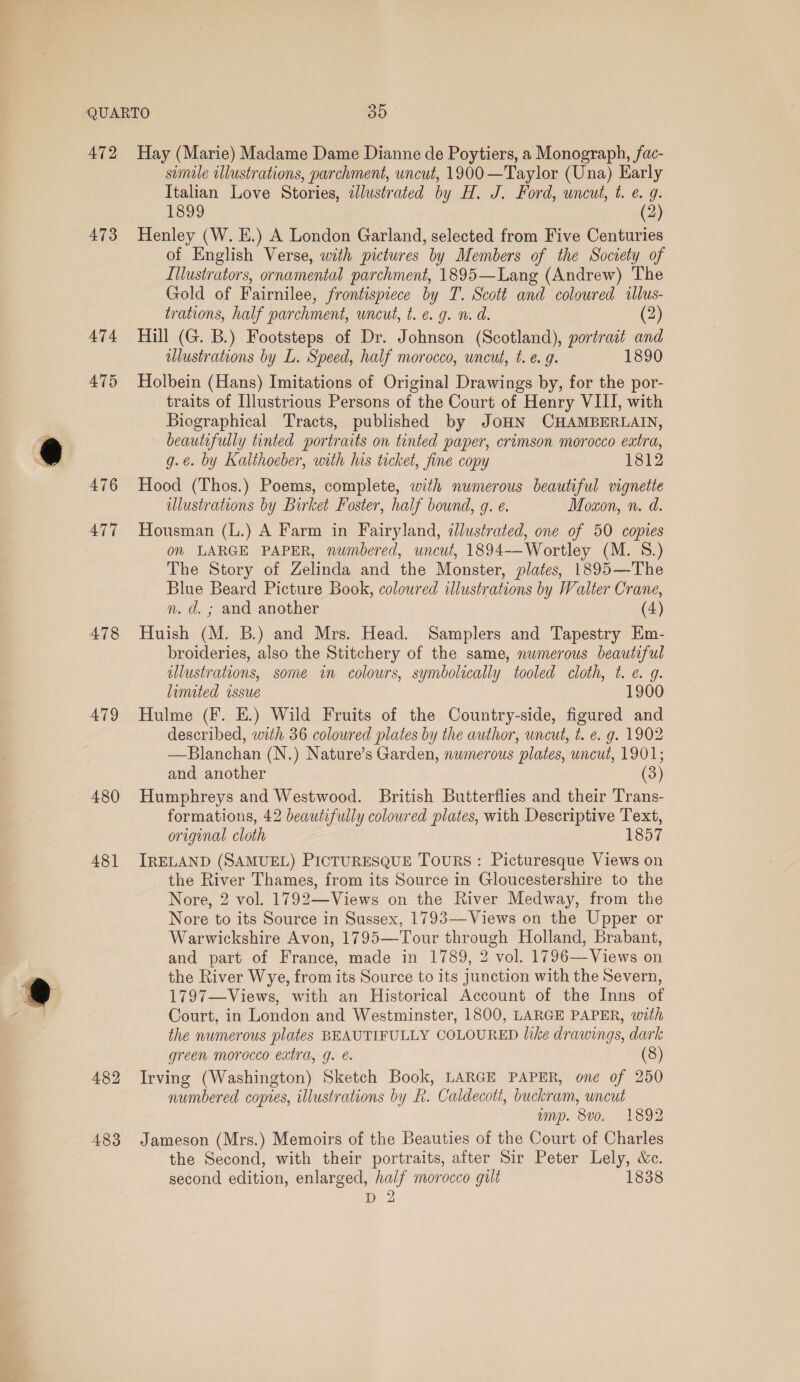 472 Hay (Marie) Madame Dame Dianne de Poytiers, a Monograph, fac- simile illustrations, parchment, uncut, 1900 —Taylor (Una) Early Italian Love Stories, zJlustrated by H. J. Ford, uncut, t. e. g. 1899 (2) 473 Henley (W. E.) A London Garland, selected from Five Centuries of English Verse, with pictures by Members of the Society of Illustrators, ornamental parchment, 1895—Lang (Andrew) The Gold of Fairnilee, frontispiece by T. Scott and coloured wlus- trations, half parchment, uncut, t. e. g. m. d. (2) 474 Hill (G. B.) Footsteps of Dr. Johnson (Scotland), portrait and lustrations by L. Speed, half morocco, uncut, t. e. g. 1890 475 Holbein (Hans) Imitations of Original Drawings by, for the por- traits of Illustrious Persons of the Court of Henry VIII, with Biographical Tracts, published by JOHN CHAMBERLAIN, beautifully tinted portraits on tinted paper, crimson morocco extra, g.e. by Kalthoeber, with his tecket, fine copy 1812 476 Hood (Thos.) Poems, complete, with numerous beautiful vignette lustrations by Birket Foster, half bound, g. e. Moxon, n. d. 477 Housman (L.) A Farm in Fairyland, @dlustrated, one of 50 copies on LARGE PAPER, numbered, uncut, 1894-—-Wortley (M. 8.) The Story of Zelinda and the Monster, plates, 1895—The Blue Beard Picture Book, coloured illustrations by Walter Crane, n. d. ; and another (4) 478 Huish (M. B.) and Mrs. Head. Samplers and Tapestry Em- broideries, also the Stitchery of the same, numerous beautiful illustrations, some im colours, symbolically tooled cloth, t. e. g. limited issue 1900 479 Hulme (F. E.) Wild Fruits of the Country-side, figured and described, with 36 coloured plates by the author, uncut, t. e. g. 1902 —Blanchan (N.) Nature’s Garden, numerous plates, uncut, 1901; and another (3) 480 Humphreys and Westwood. British Butterflies and their Trans- formations, 42 beautifully coloured plates, with Descriptive Text, original cloth 1857 481 IRELAND (SAMUEL) PICTURESQUE TouRS: Picturesque Views on the River Thames, from its Source in Gloucestershire to the Nore, 2 vol. 1792—Views on the River Medway, from the Nore to its Source in Sussex, 1793—Views on the Upper or Warwickshire Avon, 1795—Tour through Holland, Brabant, and part of France, made in 1789, 2 vol. 1796—Views on the River Wye, from its Source to its junction with the Severn, 1797—Views, with an Historical Account of the Inns of Court, in London and Westminster, 1800, LARGE PAPER, with the numerous plates BEAUTIFULLY COLOURED like drawings, dark green morocco extra, g. é. (8) 482 Irving (Washington) Sketch Book, LARGE PAPER, one of 250 numbered copies, illustrations by h. Caldecott, buckram, uncut ump. 8vo. 1892 483 Jameson (Mrs.) Memoirs of the Beauties of the Court of Charles the Second, with their portraits, after Sir Peter Lely, &amp;c. second edition, enlarged, half morocco gilt 1838 &gt; 2