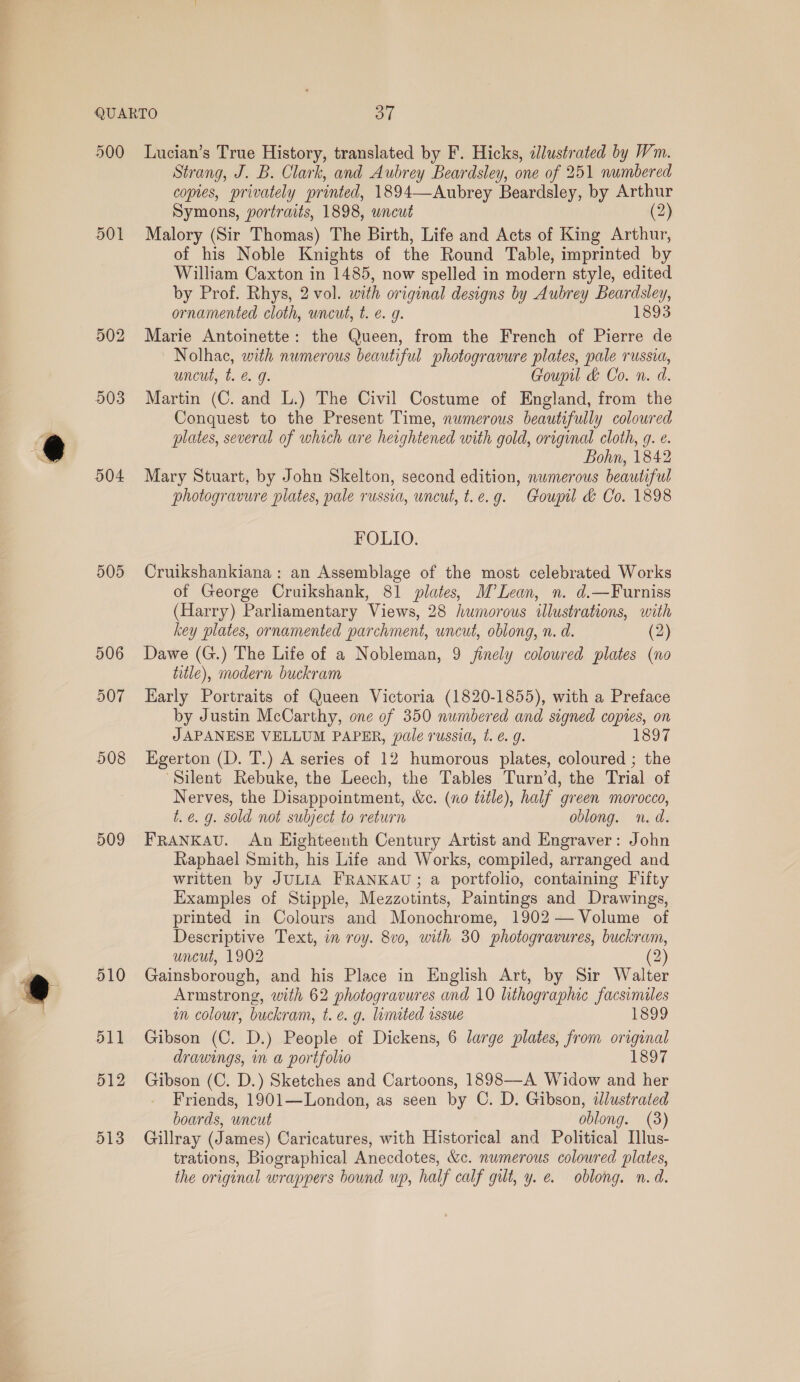 500 501 502 503 504 509 510 511 512 513 Lucian’s True History, translated by F. Hicks, dJlustrated by Wm. Strang, J. B. Clark, and Aubrey Beardsley, one of 251 numbered copies, privately printed, 1894—Aubrey Beardsley, by Arthur Symons, portraits, 1898, wncut (2) Malory (Sir Thomas) The Birth, Life and Acts of King Arthur, of his Noble Knights of the Round Table, imprinted by William Caxton in 1485, now spelled in modern style, edited by Prof. Rhys, 2 vol. with original designs by Aubrey Beardsley, ornamented cloth, uncut, t. é. g. 1893 Marie Antoinette: the Queen, from the French of Pierre de Nolhac, with numerous beautiful photogravure plates, pale russia, uncut, t. € g. Goupil & Co. n. d. Martin (C. and L.) The Civil Costume of England, from the Conquest to the Present Time, numerous beautifully coloured plates, several of which are heightened with gold, original cloth, 9g. e. Bohn, 1842 Mary Stuart, by John Skelton, second edition, numerous beautiful photogravure plates, pale russia, uncut, t.e.g. Goupil d Co. 1898 FOLIO. Cruikshankiana : an Assemblage of the most celebrated Works of George Cruikshank, 81 plates, M’Lean, n. d.—Furniss (Harry) Parliamentary Views, 28 humorous illustrations, with key plates, ornamented parchment, uncut, oblong, n. d. (2) Dawe (G.) The Life of a Nobleman, 9 finely coloured plates (no title), modern buckram Early Portraits of Queen Victoria (1820-1855), with a Preface by Justin McCarthy, one of 350 numbered and signed copies, on JAPANESE VELLUM PAPER, pale russia, t. 6 9. 1897 Egerton (D. T.) A series of 12 humorous plates, coloured ; the “Silent Rebuke, the Leech, the Tables Turn’d, the Trial of Nerves, the Disappointment, &ec. (no title), half green morocco, t.é. g. sold not subject to return oblong. n. d. FRANKAU. An Eighteenth Century Artist and Engraver: John Raphael Smith, his Life and Works, compiled, arranged and written by JULIA FRANKAU; a portfolio, containing Fifty Examples of Stipple, Mezzotints, Paintings and Drawings, printed in Colours and Monochrome, 1902 — Volume of Descriptive Text, in roy. 8v0, with 30 photogravures, buckram, uncut, 1902 (2) Gainsborough, and his Place in English Art, by Sir Walter Armstrong, with 62 photogravures and 10 lithographic Facsimiles im colour, buckram, t. e.g. limited issue 1392 Gibson (C. D.) People of Dickens, 6 large plates, from original drawings, in a portfolio 1897 Gibson (C. D.) Sketches and Cartoons, 1898—A Widow and her Friends, 1901—London, as seen by C. D. Gibson, dlustrated boards, uncut oblong. (3) Gillray (James) Caricatures, with Historical and Political Illus- trations, Biographical Anecdotes, &c. numerous coloured plates, the original wrappers bound up, half calf gilt, y. e. oblong. n.d.