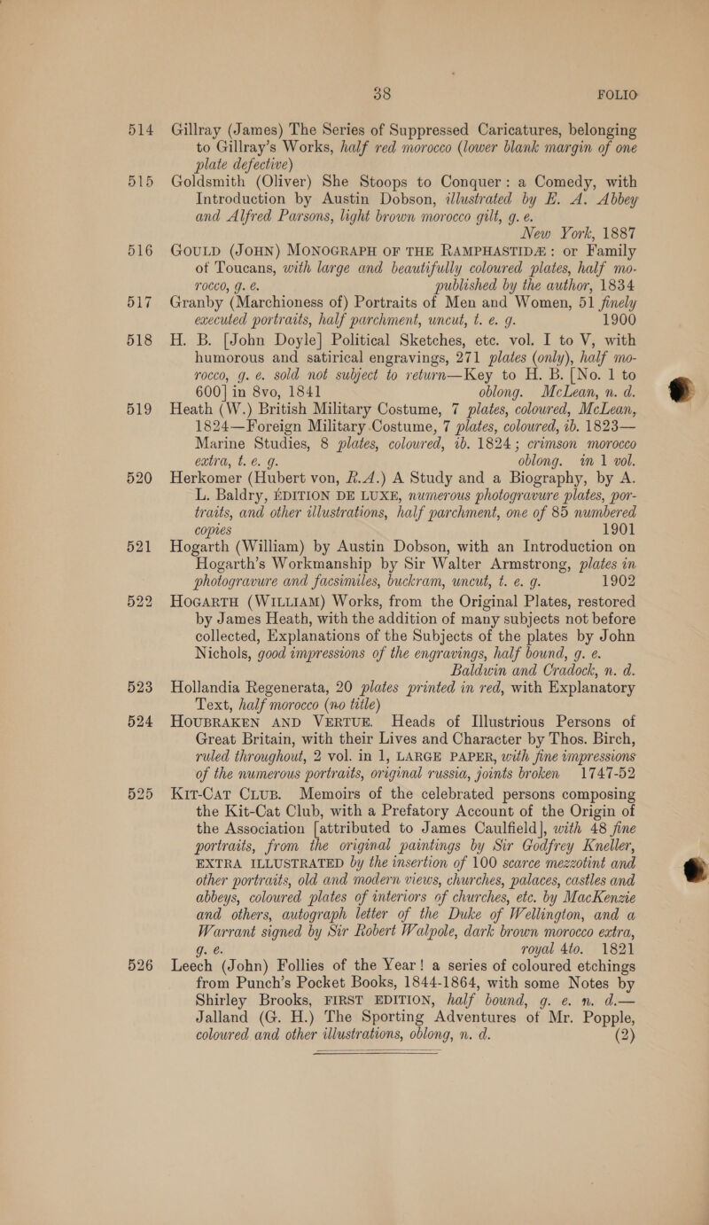 514 515 516 517 518 519 520 521 522 523 526 38 FOLIO Gillray (James) The Series of Suppressed Caricatures, belonging to Gillray’s Works, half red morocco (lower blank margin of one plate defective) Goldsmith (Oliver) She Stoops to Conquer: a Comedy, with Introduction by Austin Dobson, illustrated by E. A. Abbey and Alfred Parsons, light brown morocco gilt, g. €. New York, 1887 GOULD (JOHN) MONOGRAPH OF THE RAMPHASTIDA: or Family ot Toucans, with large and beautifully coloured plates, half mo- TOCLO, YJ. €. published by the author, 1834 Granby (Marchioness of) Portraits of Men and Women, 51 finely executed portraits, half parchment, uncut, t. e. 9g. 1900 H. B. [John Doyle] Political Sketches, etc. vol. I to V, with humorous and satirical engravings, 271 plates (only), half mo- rocco, g. &amp; sold not subject to return—Key to H. B. [No. 1 to 600] in 8vo, 1841 oblong. McLean, n. d. Heath (W.) British Military Costume, 7 plates, coloured, McLean, 1824—Foreign Military Costume, 7 plates, coloured, 1b. 1823— Marine Studies, 8 plates, colowred, 1b. 1824; crimson morocco extra, t. e.g. oblong. in 1 vol. Herkomer (Hubert von, #.4.) A Study and a Biography, by A. L. Baldry, EDITION DE LUXE, numerous photogravure plates, por- traits, and other alustrations, half parchment, one of 85 numbered copies 1901 Hogarth (William) by Austin Dobson, with an Introduction on Hogarth’s Workmanship by Sir Walter Armstrong, plates in photogravure and facsimiles, buckram, uncut, t. e g. 1902 HocartH (WILLIAM) Works, from the Original Plates, restored by James Heath, with the addition of many subjects not before collected, Explanations of the Subjects of the plates by John Nichols, good impressions of the engravings, half bound, g. e. Baldwin and Cradock, n. d. Hollandia Regenerata, 20 plates printed in red, with Explanatory Text, half morocco (no title) HOUBRAKEN AND VERTUE. Heads of Illustrious Persons of Great Britain, with their Lives and Character by Thos. Birch, ruled throughout, 2 vol. in 1, LARGE PAPER, with fine impressions of the numerous portraits, original russia, joints broken 1747-52 Kit-Cat Crus. Memoirs of the celebrated persons composing the Kit-Cat Club, with a Prefatory Account of the Origin of the Association [attributed to James Caulfield], with 48 jine portraits, from the original paintings by Sir Godfrey Kneller, EXTRA ILLUSTRATED by the insertion of 100 scarce mezzotint and other portraits, old and modern views, churches, palaces, castles and abbeys, coloured plates of interiors of churches, etc. by MacKenzie and others, autograph letter of the Duke of Wellington, and a Warrant signed by Sir Robert Walpole, dark brown morocco extra, g. @ royal 4to. 1821 Leech (John) Follies of the Year! a series of coloured etchings from Punch’s Pocket Books, 1844-1864, with some Notes by Shirley Brooks, FIRST EDITION, half bound, g. e n. d.— Jalland (G. H.) The Sporting Adventures of Mr. Popple, coloured and other illustrations, oblong, n. d. (2)  