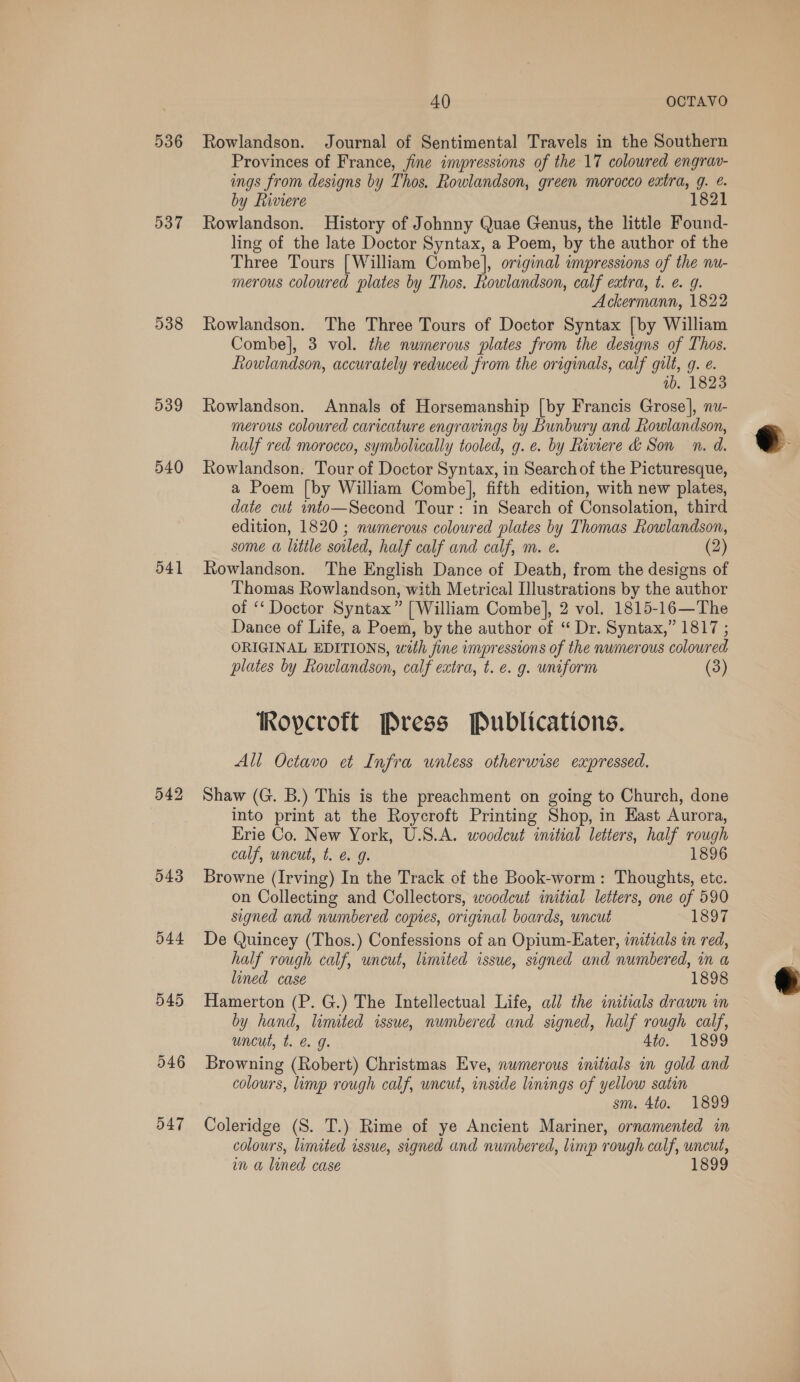 536 537 538 539 540 541 542 543 544 545 40 OCTAVO Rowlandson. Journal of Sentimental Travels in the Southern Provinces of France, fine impressions of the 17 coloured engrav- ings from designs by Thos, Rowlandson, green morocco extra, g. &amp;. by Riviere 1821 Rowlandson. History of Johnny Quae Genus, the little Found- ling of the late Doctor Syntax, a Poem, by the author of the Three Tours [William Combe], original impressions of the nu- merous coloured plates by Thos. Rowlandson, calf extra, t. e. 9. Ackermann, 1822 Rowlandson. The Three Tours of Doctor Syntax [by William Combe}, 3 vol. the numerous plates from the designs of Thos. Lowlandson, accurately reduced from the originals, calf gilt, g. e. wb. 1823 Rowlandson. Annals of Horsemanship [by Francis Grose], nu- merous coloured caricature engravings by Bunbury and Lowlandson, half red morocco, symbolically tooled, g.e. by Riviere &amp; Son n. d. Rowlandson. Tour of Doctor Syntax, in Search of the Picturesque, a Poem [by William Combe], fifth edition, with new plates, date cut mto—Second Tour: in Search of Consolation, third edition, 1820; numerous coloured plates by Thomas Rowlandson, some a little soiled, half calf and calf, m. e. (2) Rowlandson. The English Dance of Death, from the designs of Thomas Rowlandson, with Metrical Illustrations by the author of “ Doctor Syntax” [William Combe], 2 vol. 1815-16—The Dance of Life, a Poem, by the author of “ Dr. Syntax,” 1817 ; ORIGINAL EDITIONS, with fine impressions of the numerous coloured plates by Rowlandson, calf extra, t. e. g. uniform (3) TRopcroft Press Publications. All Octavo et Infra wnless otherwise expressed. Shaw (G. B.) This is the preachment on going to Church, done into print at the Roycroft Printing Shop, in Hast Aurora, Erie Co. New York, U.S.A. woodcut initial letters, half rough calf, uncut, t. €. g. 1896 Browne (Irving) In the Track of the Book-worm: Thoughts, ete. on Collecting and Collectors, woodcut initial letters, one of 590 signed and numbered copies, original boards, uncut 1897 De Quincey (Thos.) Confessions of an Opium-Eater, initials in red, half rough calf, uncut, limited issue, signed and numbered, in a lined case 1898 Hamerton (P. G.) The Intellectual Life, all the initials drawn in by hand, limited issue, numbered and signed, half rough calf, uncut, t. &amp; g. 4te. 1899 Browning (Robert) Christmas Eve, numerous initials in gold and colours, limp rough calf, wncut, inside linings of yellow satin sm. 4to. 1899 Coleridge (S. T.) Rime of ye Ancient Mariner, ornamented in colours, limited issue, signed and numbered, limp rough calf, uncut, 