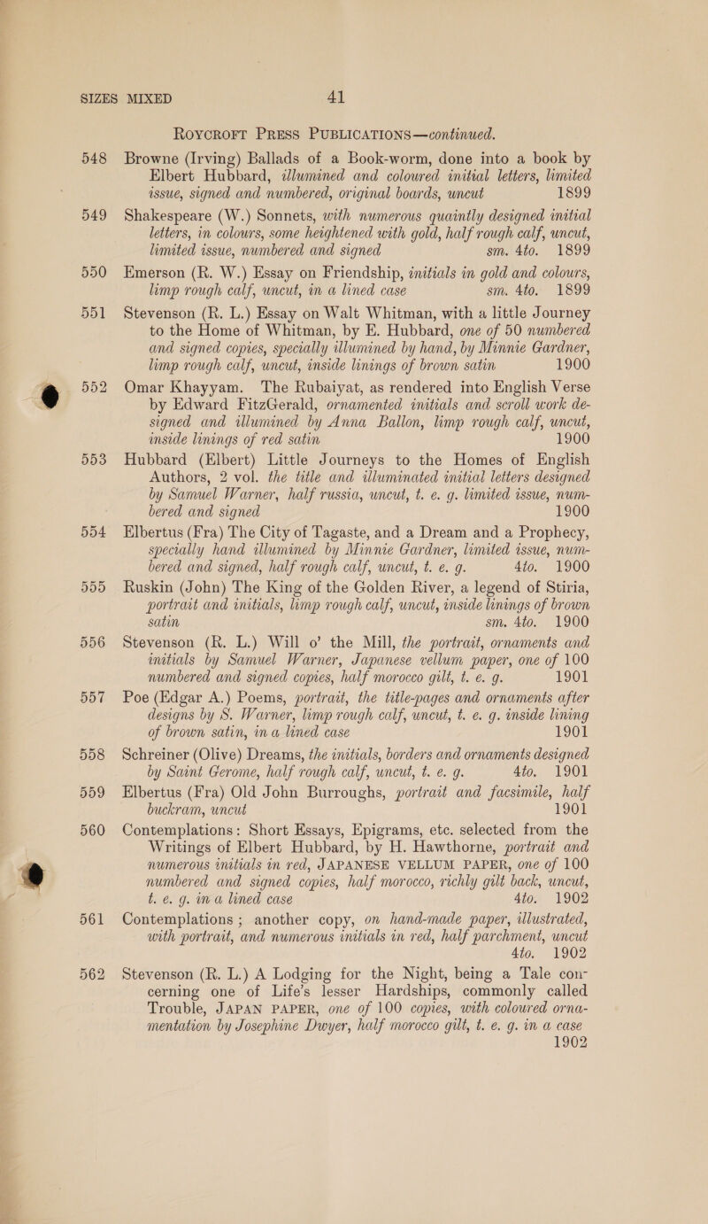 548 549 550 551 552 553 504 DDD 556 RoycrRorr PREss PUBLICATIONS—continued. Browne (Irving) Ballads of a Book-worm, done into a book by Elbert Hubbard, adlwmined and coloured initial letters, limited assue, signed and numbered, original boards, uncut 1899 Shakespeare (W.) Sonnets, with numerous quaintly designed intial letters, in colours, some heightened with gold, half rough calf, uncut, limited issue, numbered and signed sm. 4to. 1899 Kmerson (R. W.) Essay on Friendship, initials in gold and colours, limp rough calf, uncut, mm a lined case sm. 4to. 1899 Stevenson (R. L.) Essay on Walt Whitman, with a little Journey to the Home of Whitman, by E. Hubbard, one of 50 numbered and signed copies, specially illumined by hand, by Minnie Gardner, limp rough calf, uncut, inside linings of brown satin 1900 Omar Khayyam. The Rubaiyat, as rendered into English Verse by Edward FitzGerald, ornamented initials and scroll work de- signed and illumined by Anna Ballon, limp rough calf, uncut, imside linings of red satin 1900 Hubbard (Elbert) Little Journeys to the Homes of English Authors, 2 vol. the title and illuminated initial letters designed by Samuel Warner, half russia, uncut, t. e. g. limited issue, num- bered and signed 1900 Elbertus (Fra) The City of Tagaste, and a Dream and a Prophecy, specially hand allumined by Minnie Gardner, limited issue, num- bered and signed, half rough calf, uncut, t. e. g. 4io. 1900 Ruskin (John) The King of the Golden River, a legend of Stiria, portraut and initials, imp rough calf, uncut, inside linings of brown satin sm. 4to. 1900 Stevenson (R. L.) Will o’ the Mill, the portrait, ornaments and initials by Samuel Warner, Japanese vellum paper, one of 100 numbered and signed copies, half morocco gilt, t. e. g. 1901 Poe (Edgar A.) Poems, portrait, the title-pages and ornaments after designs by S. Warner, limp rough calf, uncut, t. e. g. inside lining of brown satin, ina lined case 1901 Schreiner (Olive) Dreams, the initials, borders and ornaments designed by Saint Gerome, half rough calf, uncut, t. €. g. 4to. 1901 Elbertus (Fra) Old John Burroughs, portrait and facsimile, half buckram, uncut 1901 Contemplations: Short Essays, Epigrams, etc. selected from the Writings of Elbert Hubbard, by H. Hawthorne, portrait and numerous initials in red, JAPANESE VELLUM PAPER, one of 100 numbered and signed copies, half morocco, richly gilt back, uncut, t. e.g. ina lined case 4to. 1902 Contemplations ; another copy, on hand-made paper, illustrated, with portrait, and numerous initials in red, half parchment, uncut 4to. 1902 Stevenson (R. L.) A Lodging for the Night, being a Tale con- cerning one of Life’s lesser Hardships, commonly called Trouble, JAPAN PAPER, one of 100 copies, with coloured orna- mentation by Josephine Dwyer, half morocco gilt, t. &amp; g. m a case 1902