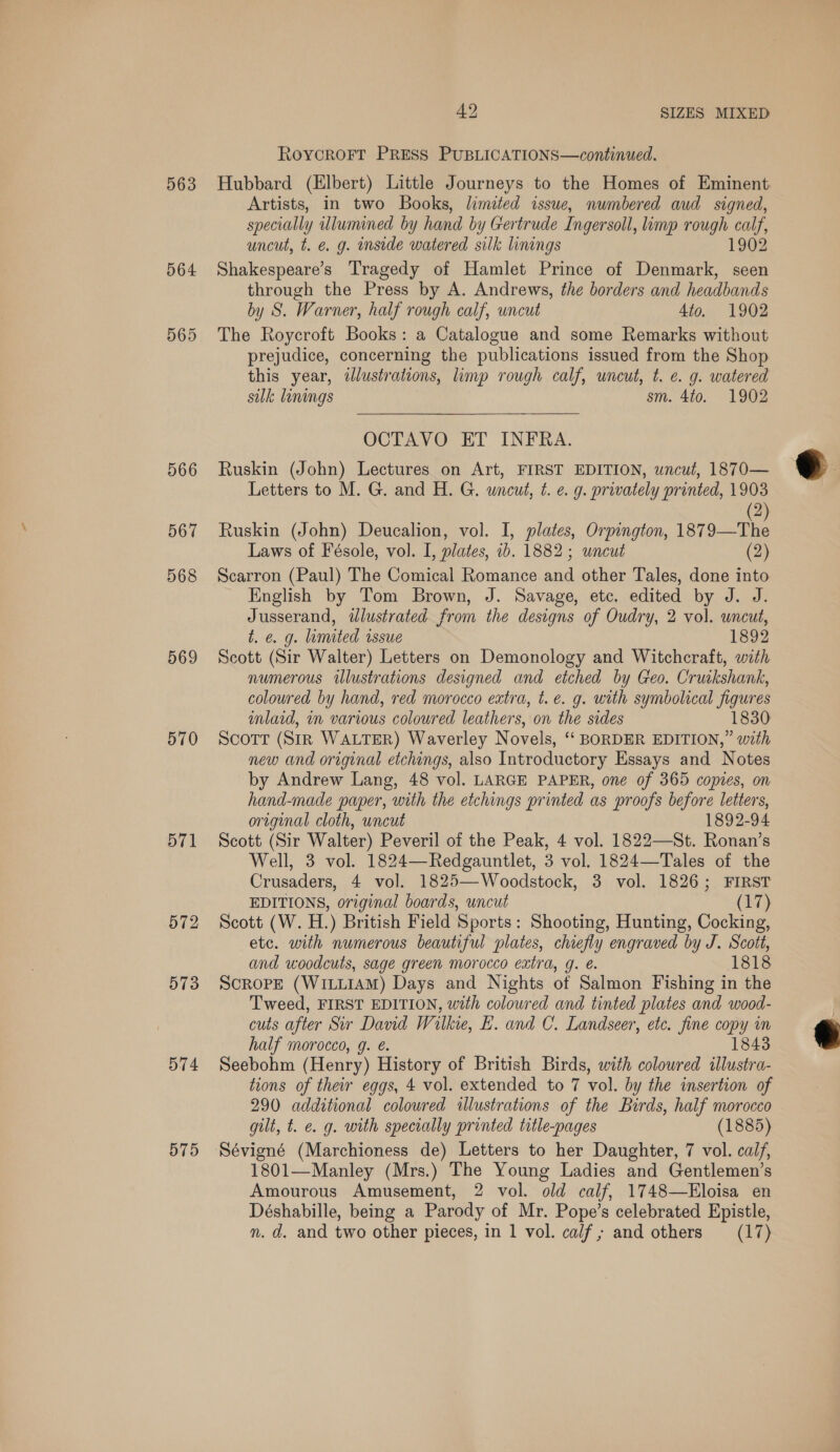 563 564 565 566 567 568 569 570 571 572 573 574 575 42 SIZES MIXED RoycrRoFTt PRESS PUBLICATIONS—continued. Hubbard (Elbert) Little Journeys to the Homes of Eminent Artists, in two Books, limited issue, numbered aud signed, fae y wlumined by hand by Gertrude Ingersoll, limp rough calf, uncut, t. é. g. inside watered silk linings 1902 Shakespeare’s Tragedy of Hamlet Prince of Denmark, seen through the Press by A. Andrews, the borders and headbands by S. Warner, half rough calf, uncut 4to. 1902 The Roycroft Books: a Catalogue and some Remarks without prejudice, concerning the publications issued from the Shop this year, illustrations, limp rough calf, uncut, t. e. g. watered sulk linings sm. 4to. 1902  OCTAVO ET INFRA. Ruskin (John) Lectures on Art, FIRST EDITION, uncut, 1870— Letters to M. G. and H. G. wneut, ¢t. e. g. privately printed, 1903 2 Ruskin (John) Deucalion, vol. I, plates, Orpington, 1879—The Laws of Fésole, vol. I, plates, ib. 1882; uncut (2) Scarron (Paul) The Comical Romance and other Tales, done into English by Tom Brown, J. Savage, etc. edited by J. J. Jusserand, wdlustrated from the designs of Oudry, 2 vol. uncut, t. ¢. g. limited issue 1892 Scott (Sir Walter) Letters on Demonology and Witchcraft, with numerous illustrations designed and etched by Geo. Cruikshank, coloured by hand, red morocco extra, t. e. g. with symbolical figures imlaid, in various coloured leathers, on the sides 1830 Scott (StR WALTER) Waverley Novels, ‘“‘ BORDER EDITION,” with new and original etchings, also Introductory Essays and Notes by Andrew Lang, 48 vol. LARGE PAPER, one of 365 copies, on hand-made paper, with the etchings printed as proofs before letters, orzginal cloth, uncut 1892-94 Scott (Sir Walter) Peveril of the Peak, 4 vol. 1822—St. Ronan’s Well, 3 vol. 1824—Redgauntlet, 3 vol. 1824—Tales of the Crusaders, 4 vol. 1825—-Woodstock, 3 vol. 1826; FIRST EDITIONS, original boards, uncut (17) Scott (W. H.) British Field Sports: Shooting, Hunting, Cocking, etc. with numerous beautiful plates, chiefly engraved by J. Scott, and woodcuts, sage green morocco extra, g. e. 1818 ScroPE (WILLIAM) Days and Nights of Salmon Fishing in the Tweed, FIRST EDITION, with coloured and tinted plates and wood- cuts after Sir David Wilkie, E. and C. Landseer, etc. fine copy in half morocco, g. é. 1843 Seebohm (Henry) History of British Birds, with colowred illustra- tions of their eggs, 4 vol. extended to 7 vol. by the insertion of 290 additional coloured illustrations of the Birds, half morocco gilt, t. e. g. with specially printed title-pages (1885) 1801—Manley (Mrs.) The Young Ladies and Gentlemen’s Amourous Amusement, 2 vol. old calf, 1748—Eloisa en Déshabille, being a Parody of Mr. Pope’s celebrated Epistle, 