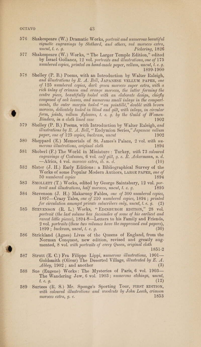 576 578 583 584 585 586 587 588 589 Shakespeare (W.) Dramatic Works, portrait and numerous beautiful vignette engravings by Stothard, and others, red morocco extra, uncut, t. @ g. Pickering, 1826 Shakespeare (W.) Works, ‘“‘ The Larger Temple Edition,” edited by Israel Gollanez, 12 vol. portraits and illustrations, one of 175 numbered copies, printed on hand-made paper, vellum, uncut, t. e. g. 1899-1900 Shelley (P. B.) Poems, with an Introduction by Walter Raleigh, and illustrations by R. A. Bell, JAPANESE VELLUM PAPER, one of 125 numbered copies, dark green morocco super extra, with a rich inlay of crimson and orange morocco, the latter forming the centre piece, beautifully tooled with an elaborate design, chiefly composed of oak leaves, and numerous small inlays in the compart- ments, the outer margin tooled “au pointillé,” doublé with brown morocco, delicately tooled in blind and gilt, with inlays, im circular form, joints, vellum flyleaves, t. e. g. by the Guild of Women- Binders, in a cloth lined case 1902 Shelley (P. B.) Poems, with Introduction by Walter Raleigh, and illustrations by Rk. A. Bell, “ Endymion Series,” Japanese vellum — paper, one of 125 copies, buckram, uncut 1902 Sheppard (E.) Memorials of St. James’s Palace, 2 vol. with nu- merous illustrations, original cloth 1894 Shoberl (F.) The World in Miniature: Turkey, with 73 coloured engravings of Costumes, 6 vol. calf gilt, g. e. R. Ackermann, n. d. —Atrica, 4 vol. morocco extra, ib. n. d. (10) Slater (J. H.) Early Editions: a Bibliographical Survey of the Works of some Popular Modern Authors, LARGE PAPER, one of 50 numbered copies 1894 SMOLLETT (T.) Works, edited by George Saintsbury, 12 vol. por- trait and illustrations, half morocco, wneut, t. €. 9. 1895 Stevenson (J. H.) Makarony Fables, one of 300 numbered copies, 1897—Crazy Tales, one of 210 numbered copies, 1894; printed for circulation amongst private subscribers only, uncut, t.e. g. (2) STEVENSON (R. L.) Works, “ EDINBURGH EDITION,” 28 vol. portrait (the last volume has facsimiles of some of his earliest and rarest little pieces), 1894-8—Letters to his Family and Friends, 2 vol. portraits (these two volumes have the suppressed end papers), 1899 ; buckram, uncut, t. e. g. (30) Strickland (Agnes) Lives of the Queens of England, from the Norman Conquest, new edition, revised and greatly aug- mented, 8 vol. with portraits of every Queen, original cloth | 1851-2 Strutt (E. C.) Fra Filippo Lippi, numerous tlustrations, 1901— Goldsmith (Oliver) The Deserted Village, alustrated by E. A. Abbey, 1902 ; and another (3) Sue (Eugene) Works: The Mysteries of Paris, 6 vol. 1903— The Wandering Jew, 6 vol. 1903; numerous etchings, wncut, t. 6. J. (12) Surtees (R. 8.) Mr. Sponge’s Sporting Tour, FIRST EDITION, with coloured illustrations and woodcuts by John Leech, crimson morocco extra, g. é. | 1853