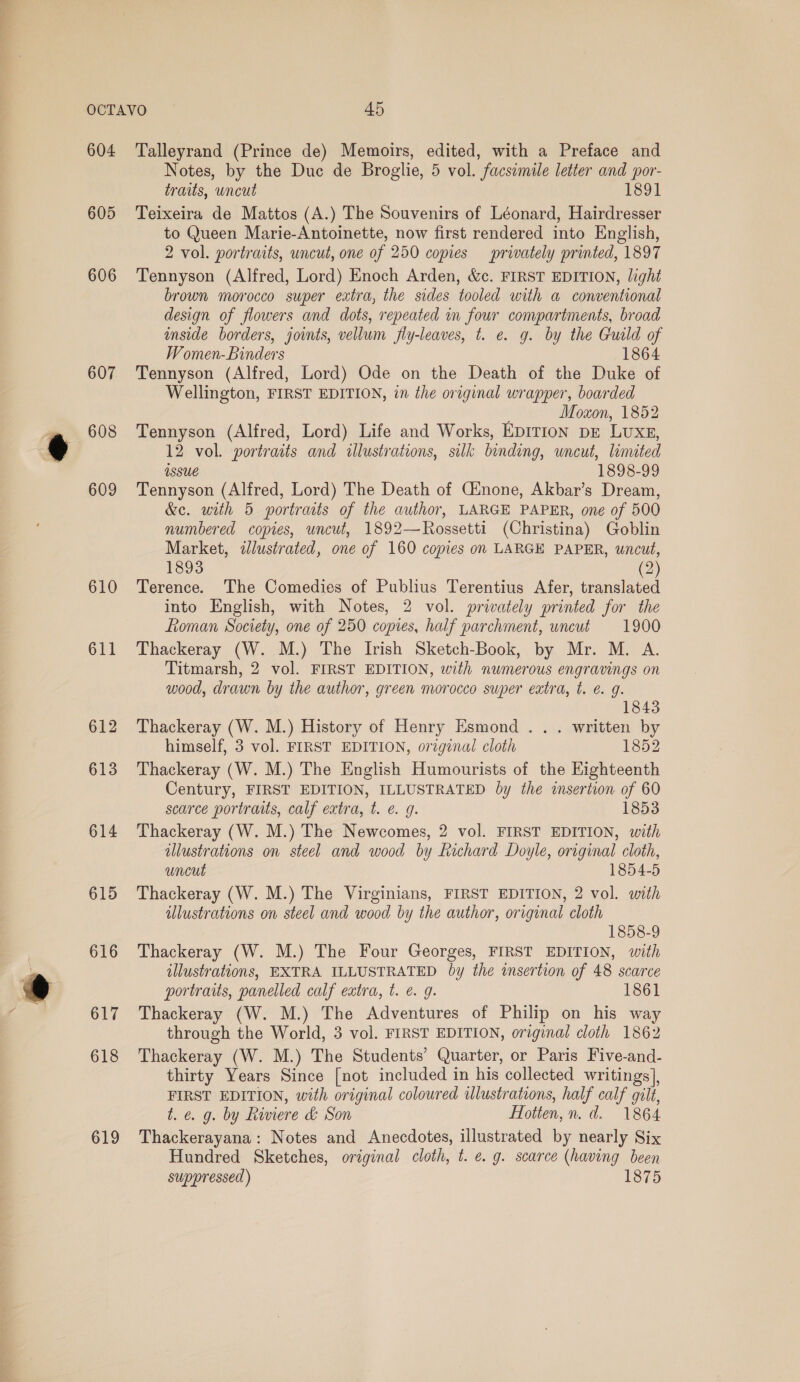 604 605 606 607 608 609 610 611 612 613 614 615 616 617 618 619 Talleyrand (Prince de) Memoirs, edited, with a Preface and Notes, by the Duc de Broglie, 5 vol. facsimile letter and por- traits, wncut 1891 Teixeira de Mattos (A.) The Souvenirs of Léonard, Hairdresser to Queen Marie-Antoinette, now first rendered into English, 2 vol. portraits, uncut, one of 250 copies privately printed, 1897 Tennyson (Alfred, Lord) Enoch Arden, &amp;c. FIRST EDITION, light brown morocco super extra, the sides tooled with a conventional design of flowers and dots, repeated in four compartments, broad anside borders, joints, vellum fly-leaves, t. e. g. by the Guild of Women-Binders 1864 Tennyson (Alfred, Lord) Ode on the Death of the Duke of Wellington, FIRST EDITION, in the original wrapper, boarded Moxon, 1852 Tennyson (Alfred, Lord) Life and Works, EpITIon pe LuxE, 12 vol. portraits and illustrations, silk binding, uncut, limited Assue 1898-99 Tennyson (Alfred, Lord) The Death of CGinone, Akbar’s Dream, &amp;c. with 5 portraits of the author, LARGE PAPER, one of 500 numbered copies, uncut, 1892—Rossetti (Christina) Goblin Market, illustrated, one of 160 copies on LARGE PAPER, uncut, 1893 (2) Terence. The Comedies of Publius Terentius Afer, translated into English, with Notes, 2 vol. privately printed for the Roman Society, one of 250 copies, half parchment, uncut 1900 Thackeray (W. M.) The Irish Sketch-Book, by Mr. M. A. Titmarsh, 2 vol. FIRST EDITION, with numerous engravings on wood, drawn by the author, green morocco super extra, t. e@. g. 1843 Thackeray (W. M.) History of Henry Esmond . .. written by himself, 3 vol. FIRST EDITION, original cloth 1852 Thackeray (W. M.) The English Humourists of the Eighteenth Century, FIRST EDITION, ILLUSTRATED by the insertion of 60 scarce portraits, calf extra, t. e. g. 1853 Thackeray (W. M.) The Newcomes, 2 vol. FIRST EDITION, with illustrations on steel and wood by fechard Doyle, original cloth, uncut 1854-5 Thackeray (W. M.) The Virginians, FIRST EDITION, 2 vol. with illustrations on steel and wood by the author, original cloth 1858-9 Thackeray (W. M.) The Four Georges, FIRST EDITION, with illustrations, EXTRA ILLUSTRATED by the isertion of 48 scarce portraits, panelled calf extra, t. €. 9g. 1861 Thackeray (W. M.) The Adventures of Philip on his way through the World, 3 vol. FIRST EDITION, original cloth 1862 Thackeray (W. M.) The Students’ Quarter, or Paris Five-and- thirty Years Since [not included in his collected writings], FIRST EDITION, with original coloured illustrations, half calf gilt, t. e. g. by Riviere &amp; Son Hotten, n.d. 1864 Thackerayana: Notes and Anecdotes, illustrated by nearly Six Hundred Sketches, original cloth, t. e.g. scarce (having been suppressed) 1875