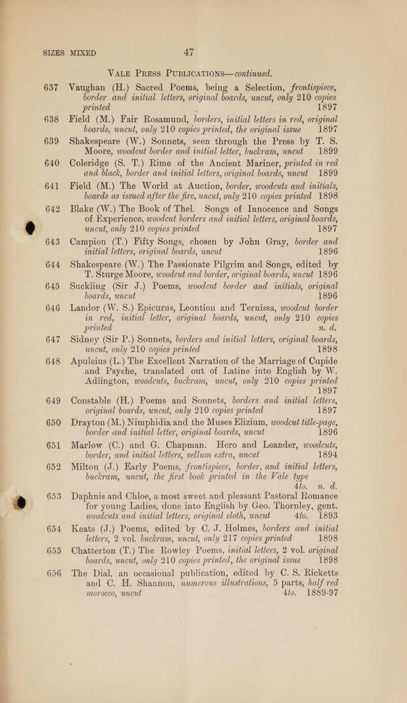 637 VALE PRESS PUBLICATIONS— continued. Vaughan (H.) Sacred Poems, being a Selection, frontispiece, border and «initial letters, original boards, uncut, only 210 copies printed f 1897 Field (M.) Fair Rosamund, borders, initial letters in red, original boards, uncut, only 210 copies printed, the original issue 1897 Shakespeare (W.) Sonnets, seen through the Press by T. S. Moore, woodcut border and initial letter, buckram, uncut 1899 Coleridge (S. T.) Rime of the Ancient Mariner, printed in red and black, border and initial letters, original boards, uncut 1899 Field (M.) The World at Auction, border, woodcuts and initials, boards as issued after the fire, uncut, only 210 copies printed 1898 | Blake (W.) The Book of Thel. Songs of Innocence and Songs of Experience, woodcut borders and initial letters, original boards, uncut, only 210 copies printed 1897 Campion (T.) Fifty Songs, chosen by John Gray, border and initial letters, original boards, uncut 1896 Shakespeare (W.) The Passionate Pilgrim and Songs, edited by T. Sturge Moore, woodcut and border, original boards, uncut 1896 Suckling (Sir J.) Poems, woodcut border and inetials, original boards, uncut 1896 Landor (W. 8.) Epicurus, Leontion and Ternissa, woodcut border in red, initial letter, original boards, uncut, only 210 copies printed n. a Sidney (Sir P.) Sonnets, borders and initial letters, original boards, uncut, only 210 comes printed 1898 Apuleius (L.) The Excellent Narration of the Marriage of Cupide and Psyche, translated out of Latine into English by W. Adlington, woodcuts, buckram, uncut, only 210 copies printed 1897 Constable (H.) Poems and Sonnets, borders and inital letters, original boards, uncut, only 210 copies printed 1897 Drayton (M.) Nimphidia and the Muses Elizium, woodcut title-page, border and initial letter, original boards, uncut 1896 Marlow (C.) and G. Chapman. Hero and Leander, woodcuts, border, and initial letters, vellum extra, uncut 1894 Milton (J.) Early Poems, frontismece, border, and initial letters, buckram, wncut, the first book printed in the Vale type 4io. n. a. Daphnis and Chloe, a most sweet and pleasant Pastoral Romance for young Ladies, done into English by Geo. Thornley, gent. woodcuts and initial letters, original cloth, uncut 4to. 1893 Keats (J.) Poems, edited by C. J. Holmes, borders and initial letters, 2 vol. buckram, uncut, only 217 copies printed 1898 Chatterton (T.) The Rowley Poems, inztial letters, 2 vol. original boards, uncut, only 210 copies printed, the original issue 1898 The Dial, an occasional publication, edited by C. 8. Ricketts and C. H. Shannon, numerous ulustrations, 5 parts, half red morocco, uncut 4to. 1889-97