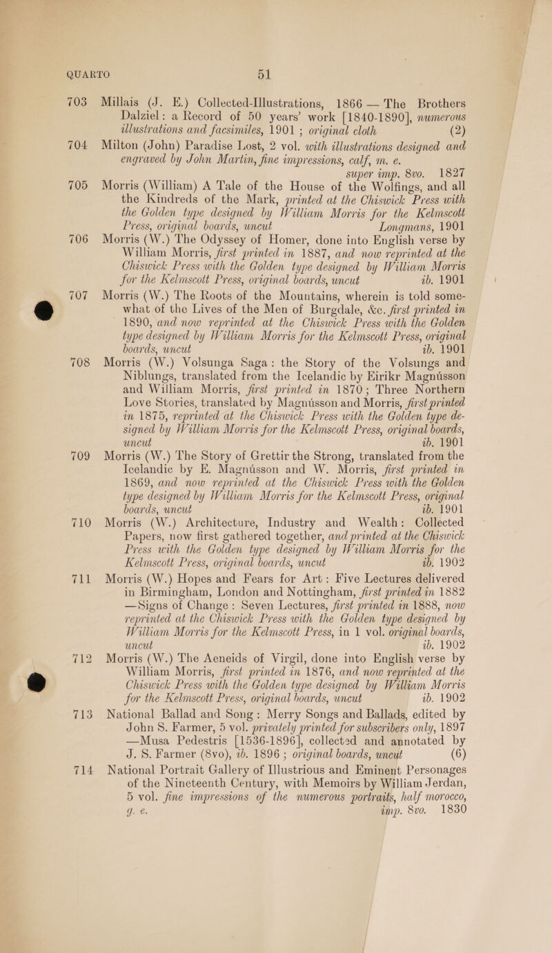 704 705 706 708 709 710 ent 714 Dalziel: a Record of 50 years’ work [1840-1890], numerous illustrations and facsimiles, 1901 ; original cloth (2) Milton (John) Paradise Lost, 2 vol. with illustrations designed and engraved by John Martin, fine impressions, calf, m. e. super imp. 8vo. 1827 Morris (William) A Tale of the House of the Wolfings, and all the Kindreds of the Mark, printed at the Chiswick Press with the Golden type designed by William Morris for the Kelmscott Press, original boards, wncut Longmans, 1901 Morris (W.) The Odyssey of Homer, done into English verse by Wilham Morris, first printed in 1887, and now reprinted at the Chiswick Press with the Golden type designed by William Morris for the Kelmscott Press, original boards, uncut ib. 1901 Morris (W.) The Roots of the Mountains, wherein is told some- what of the Lives of the Men of Burgdale, &amp;c. first printed m 1890, and now reprinted at the Chiswick Press with the Golden type designed by Wilkam Morris for the Kelmscott Press, original boards, uncut ib. 1901 Morris (W.) Volsunga Saga: the Story of the Volsungs and Niblungs, translated from the Icelandic by Eirikr Magnusson and William Morris, jirst printed in 1870; Three Northern Love Stories, translated by Magnusson and Morris, first printed in 1875, reprinted at the Chiswick Press with the Golden type de- signed by William Morris for the Kelmscott Press, original boards, uncut ab. 1901 Morris (W.) The Story of Grettir the Strong, translated from the Icelandic by E. Magnusson and W. Morris, first printed in 1869, and now reprinted at the Chiswick Press with the Golden type designed by Wiliam Morris for the Kelmscott Press, original boards, uncut ab. 1901 Morris (W.) Architecture, Industry and Wealth: Collected Papers, now first gathered together, and printed at the Chiswick Press with the Golden type designed by Wiliam Morris for the Kelmscott Press, original boards, uncut ab. 1902 Morris (W.) Hopes and Fears for Art: Five Lectures delivered in Birmingham, London and Nottingham, jist printed in 1882 —Signs of Change: Seven Lectures, jirst printed in 1888, now reprinted at the Chiswick Press with the Golden type designed by William Morris for the Kelmscott Press, in 1 vol. original boards, uncut ib. 1902 Morris (W.) The Aeneids of Virgil, done into English verse by William Morris, first printed in 1876, and now reprinted at the Chiswick Press with the Golden type designed by Willian Morris for the Kelmscott Press, original boards, uncut ib. 1902 National Ballad and Song: Merry Songs and Ballads, edited by John S. Farmer, 5 vol. privately printed for subscribers only, 1897 —Musa Pedestris [1536-1896], collected and annotated by J. S. Farmer (8vo), ib. 1896 ; original boards, uncut (6) National Portrait Gallery of Illustrious and Eminent Personages of the Nineteenth Century, with Memoirs by William Jerdan, 5 vol. jine wmpressions of the numerous portraits, half morocco, J. @. imp. 8vo. 1830