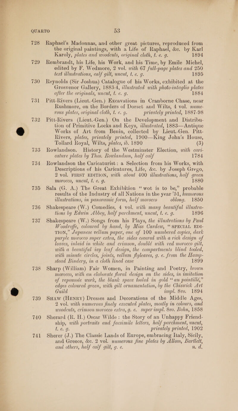  730 731 739 736 737 738 739 740 741 Raphael’s Madonnas, and other great pictures, reproduced from | the original paintings, with a Life of Raphael, &amp;c. by Karl Karoly, plates and woodcuts, original cloth, t. e. g. 1894 Rembrandt, his Life, his Work, and his Time, by Emile Michel, edited by F. Wedmore, 2 vol. with 67 full-page plates and 250 text ulustrations, calf gilt, wneut, tie. g. 1895 Reynolds (Sir Joshua) Catalogue of his Works, exhibited at the Grosvenor Gallery, 1883-4, edlustrated with photo-intaglhio plates after the originals, uncut, t. e. g. 1884 Pitt-Rivers (Lieut.-Gen.) Excavations in Cranborne Chase, near Rushmore, on the Borders of Dorset and Wilts, 4 vol. nwme- rous plates, original cloth, t. €. 9. prwately pronted, 1887-98 Pitt-Rivers (Lieut.-Gen.) On the Development and Distribu- tion of Primitive Locks and Keys, illustrated, 1883— Antique Works of Art from Benin, collected by Lieut.-Gen. Pitt- Rivers, plates, privately printed, 1900—King John’s House, Tollard Royal, Wilts, plates, 2b. 1890 (3) Rowlandson. History of the Westminster Election, with cari- cature plates by Thos. Rowlandson, half calf 1784 Rowlandson the Caricaturist: a Selection from his Works, with Descriptions of his Caricatures, Life, &amp;c. by Joseph Grego, 2 vol. FIRST EDITION, with about 400 &lt;dlustrations, half green morocco, uncut, t. @ g. 1880 Sala (G. A.) The Great Exhibition “wot is to be,” probable results of the Industry of all Nations in the year 51, humorous illustrations, in panoramic form, half morocco oblong. 1850 Shakespeare (W.) Comedies, 4 vol. with many beautiful clustra- tions by Edwin Abbey, half parchment, uncut, t. e. g. 1896 Shakespeare (W.) Songs from his Plays, the ilustrations by Paul Woodroffe, coloured by hand, by Miss Cardew, ‘SPECIAL EDI- TION,” Japanese vellum paper, one of 100 numbered copies, dark purple morocco super extra, the sides covered with a rich design of leaves, inlaad in white and crimson, doublé with red morocco gilt, with a beautiful wy leaf design, the compartments blind tooled, with minute circles, joints, vellum flyleaves, g. e. from the Hanw- stead Bindery, in a cloth lined case TS99 Sharp (William) Fair Women, in Painting and Poetry, brown morocco, with an elaborate floral design on the sides, in inutation of repoussée work, the blank space tooled in gold “aw pointillé,” edges coloured green, with gilt ornamentation, by the Chiswick Art Guild ampl. 8vo. 1894 SHAW (Henry) Dresses and Decorations of the Middle Ages, 2 vol. with numerous finely executed plates, mostly im colours, and woodcuts, crimson morocco extra, g. e. super impl. 8vo. Bohn, 1858 Sherard (R. H.) Oscar Wilde: the Story of an Unhappy Friend- ship, with portraits and facsimile letters, half parchment, uncut, bs Go, privately printed, 1902 Sherer (J.) The Classic Lands of Europe, embracing Italy, Sicily, and Greece, &amp;c. 2 vol. numerous fine plates by Allom, Bartlett, and others, half calf gilt, g. e. n. dd.
