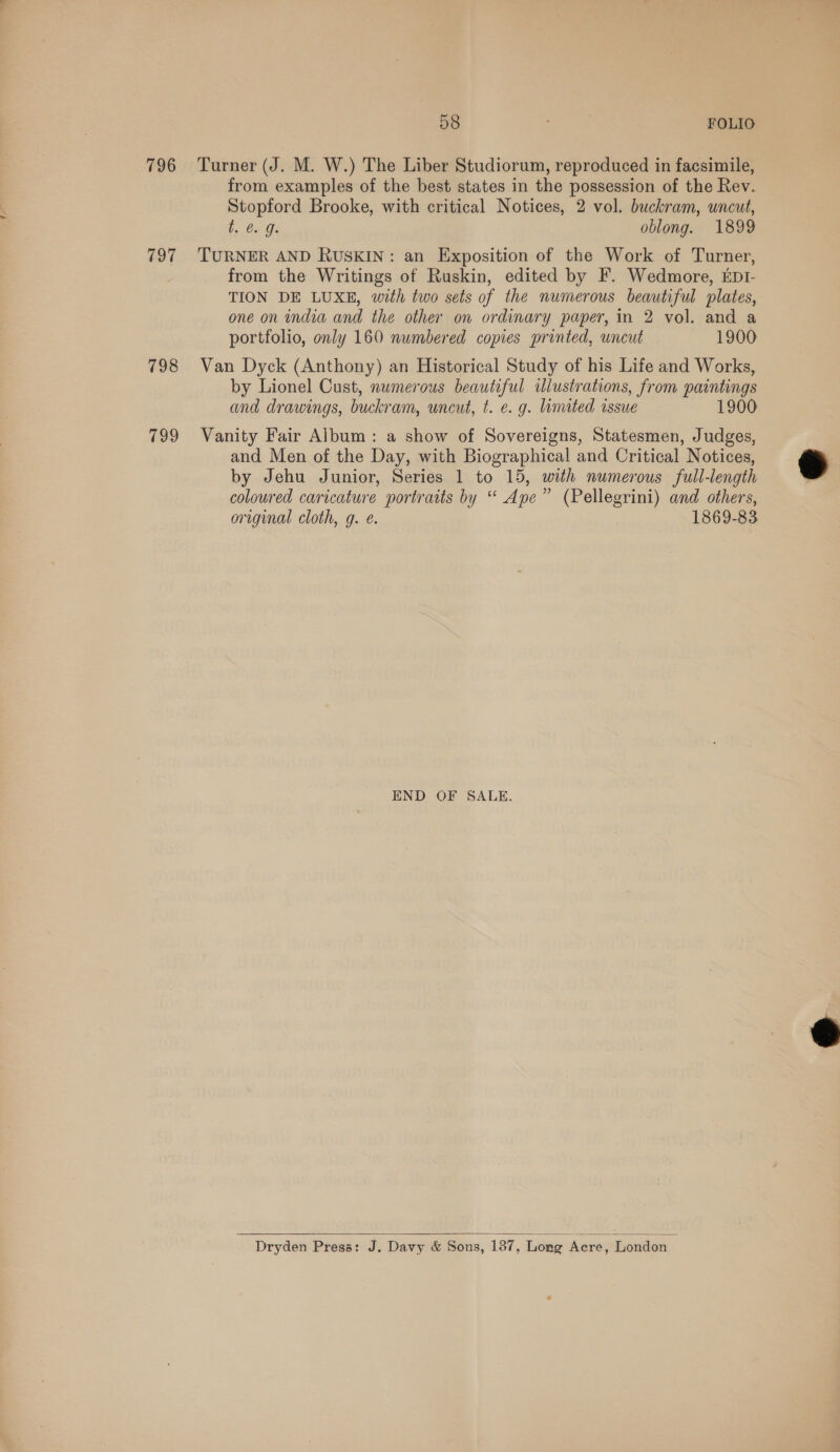 796 797 798 799 58 FOLIO Turner (J. M. W.) The Liber Studiorum, reproduced in facsimile, from examples of the best states in the possession of the Rev. Stopford Brooke, with critical Notices, 2 vol. buckram, uncut, be Ga Gs oblong. 1899 TURNER AND RUSKIN: an Exposition of the Work of Turner, from the Writings of Ruskin, edited by F. Wedmore, iptI- TION DE LUXE, with two sets of the numerous beautiful plates, one on india and the other on ordinary paper, in 2 vol. and a portfolio, only 160 numbered copies printed, uncut 1900 Van Dyck (Anthony) an Historical Study of his Life and Works, by Lionel Cust, numerous beautiful illustrations, from paintings and drawings, buckram, uncut, t. e. g. limited issue 1900 Vanity Fair Album: a show of Sovereigns, Statesmen, Judges, and Men of the Day, with Biographical and Critical Notices, by Jehu Junior, Series 1 to 15, with numerous full-length colowred caricature portraits by “ Ape” (Pellegrini) and others, original cloth, g. e. 1869-83 END OF SALE.  Dryden Press: J. Davy &amp; Sons, 137, Long Acre, London —  