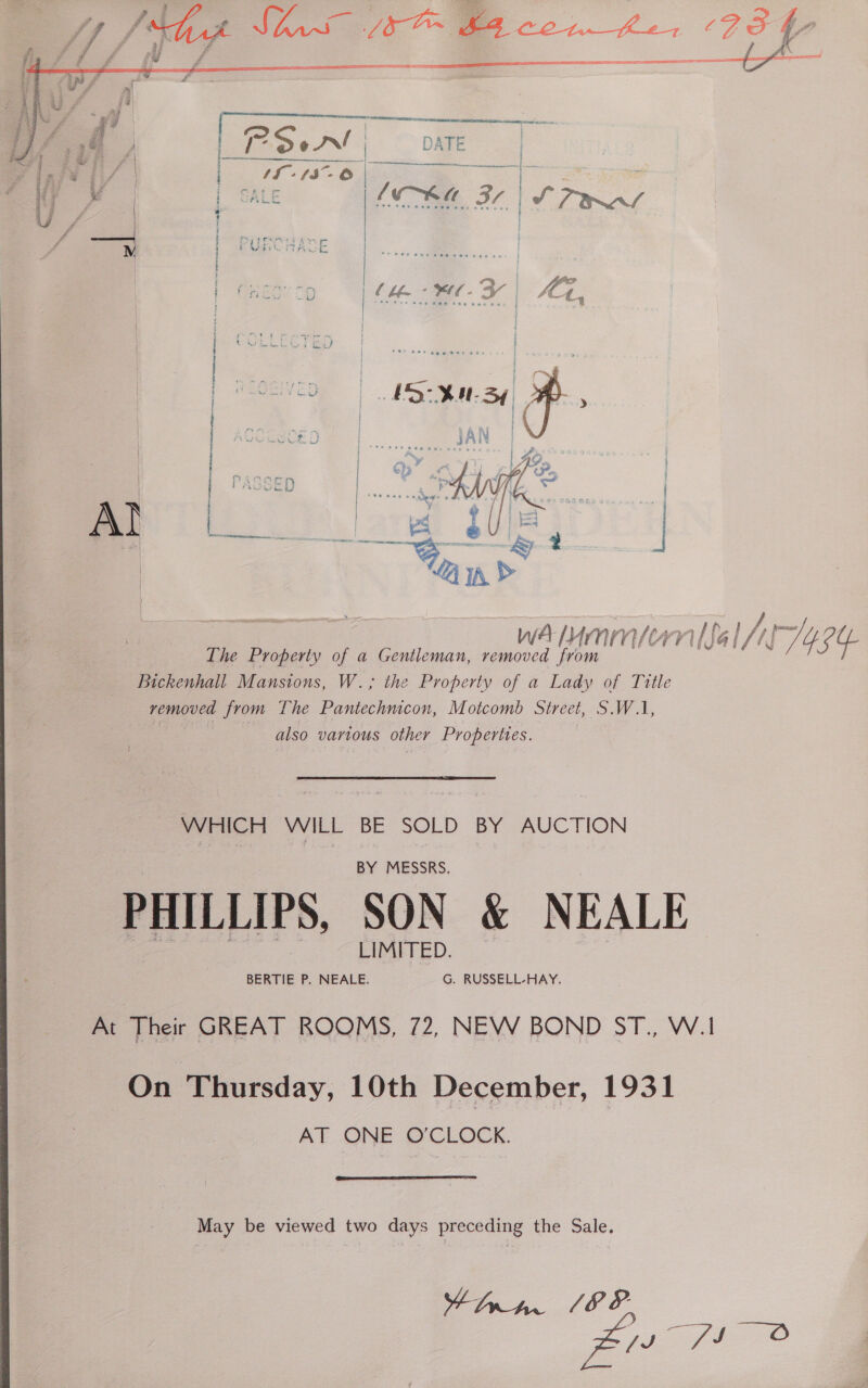  \ 5 Shas OB con he, ¢ sd t- il BZ £ cl 4 - oe Pa es ? ff ‘ vee ¢ ; oa 2 £ cw £ EE FES REET AE IG SEDI OE TEE AE EEO 5s * f ff nr aaa    mB   wu | { | | - ae, | ! » ane rlinteres senate Q y ees PANT Cail REAR CK a I9 mck -oseninesinicies fy , , ee eter  WA enmiorn ial NH 424. The Property of a Gentleman, removed from Bickenhall Mansions, W.; the Property of a Lady of Title vemoved from The Pantechnicon, Motcomb Street, S.W.1, San also various other Properties. WHICH WILL BE SOLD BY AUCTION BY MESSRS, PHILLIPS, SON &amp; NEALE BERTIE P. NEALE. G. RUSSELL-HAY. At Their GREAT ROOMS, 72, NEW BOND ST., W.1 On Thursday, 10th December, 1931 AT ONE O'CLOCK.  May be viewed two days preceding the Sale, +hra. 18%. | pe fee