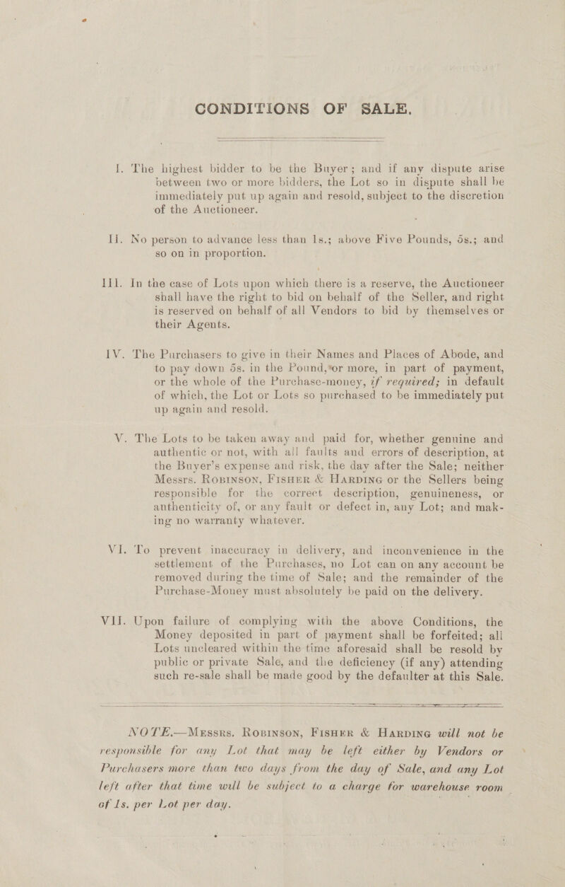 CONDITIONS OF SALE.   I. The highest bidder to be the Buyer; and if any dispute arise between two or more bidders, the Lot so in dispute shall be immediately put up again and resold, subject to the discretion of the Auctioneer. II. No person to advance less than Is.; above Five Pounds, ds.; and sO On in proportion. Ill. In the case of Lots upon which there is a reserve, the Auctioneer shall have the right to bid on behalf of the Seller, and right is reserved on behalf of all Vendors to bid by themselves or their Agents. ; : IV. The Purchasers to give in their Names and Places of Abode, and to pay down ds. in the Pound,*or more, in part of payment, or the whole of the Purchase-money, zf reguired; in default of which, the Lot or Lots so purchased to be immediately put up again and resold. V. The Lots to be taken away and paid for, whether genuine and authentic or not, with all faults and errors of description, at the Buyer’s expense and risk, the day after the Sale; neither: J ot ° Messrs. Ropinson, Fisner &amp; Harpine or the Sellers being responsible for the correct description, genuineness, or authenticity of, or any fault or defect in, any Lot; and mak- ing no warranty whatever. VI. To prevent inaccuracy in delivery, and inconvenience in the settlement of the Purchases, no Lot can on any account be removed during the time of Sale; and the remainder of the Purchase-Money must absolutely be paid on the delivery. VII. Upon failure of complying with the above Conditions, the Money deposited in part of payment shall be forfeited; all Lots uncleared within the time aforesaid shall be resold by public or private Sale, and the deficiency Gf any) attending such re-sale shall be made good by the defaulter at this Sale.    NOTE.—Messrs. Ropinson, Fisher &amp; Harpine will not be responsible for any Lot that may be left either by Vendors or Purchasers more than two days from the day of Sale, and any Lot left after that time will be subject to a charge for warehouse room — of Ls. per Lot per day. | | | e