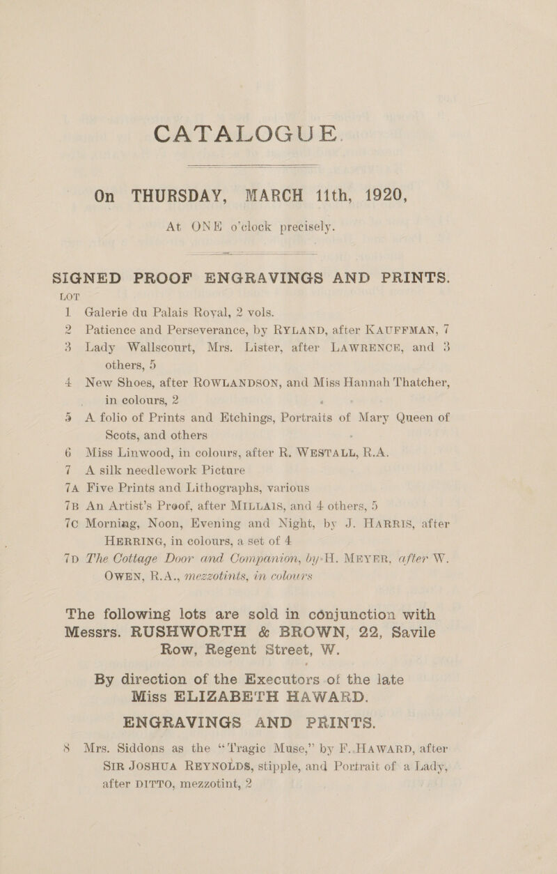 CATALOGUE. On THURSDAY, MARCH itth, 1920, At ONE o’clock precisely.   SIGNED PROOF ENGRAVINGS AND PRINTS. bor  et Galerie du Palais Royal, 2 vols. Patience and Perseverance, by RYLAND, after KAUFFMAN, 7 Lady Wallscourt, Mrs. Lister, after LAWRENCE, and 3 others, 5 4 New Shoes, after ROWLANDSON, and Miss Hannah Thatcher, co oO >» “im-eolours, 2 ‘ 9 <A folio of Prints and Etchings, Portraits of Mary Queen of Scots, and others ; 6 Miss Linwood, in colours, after R. WESTALL, R.A. 7 A silk needlework Picture 7A Five Prints and Lithographs, various 7B An Artist’s Proof, after MILLAIS, and 4 others, 5 7c Morniag, Noon, Evening and Night, by J. HARRIS, after HERRING, in colours, a set of 4 7D The Cottage Door and Companion, by:H. MEYER, after W. OWEN, R.A., mezzotints, in colours The following lots are sold in cénjunction with Messrs. RUSHWORTH &amp; BROWN, 22, Savile Row, Regent Street, W. By direction of the Executors of the late Miss ELIZABETH HAWARD. ENGRAVINGS AND PRINTS. S Mrs. Siddons as the ‘Tragic Muse,” by F..HAWARD, after SiR JOSHUA REYNOLDS, stipple, and Portrait of a Lady, after DITTO, mezzotint, 2