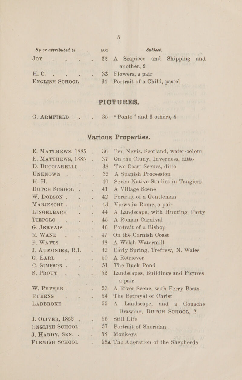 JOY fie: G. ARMFIELD D. BUCCIARELLI UNKNOWN HF. W. DOBSON . MARIESCHI . LINGELBACH TIEPOLO G. JERVAIS . R. WANE F. WATTS G. EARL C. SIMPSON . S. PROUT W. PETHER . RUBENS LADBROKE . J. OLIVER, 1852 ENGLISH SCHOOL J. HARDY, SEN. FLEMISH SCHOOL 32 33 34 A Seapiece and Shipping and another, 2 Flowers, a pair Portrait of a Child, pastel 39 36 ad 38 39 40) 4] 42 43 44 45 46 47 48 49 D0 al D2 08 “Ponto” and 3 others, 4 Ben Nevis, Scotland, water-colour On the Cluny, Inverness, ditto Two Coast Scenes, ditto A Spanish Procession - Seven Native Studies in Tangiers A Village Scene Portrait of a Gentleman Views in Rome, a pair A Landscape, with Hunting Party A Roman Carnival Portrait of a Bishop On the Cornish Coast A Welsh Watermill Early Spring, Trefrew, N. Wales A. Retriever The Duck Pond : Landscapes, Buildings and Figures a pair A River Scene, with Ferry Boats The Betrayal of Christ A Landscape, and a _ Gouache Drawing, DuTcH SCHOOL, 2 Still Life Portrait of Sheridan Monkeys