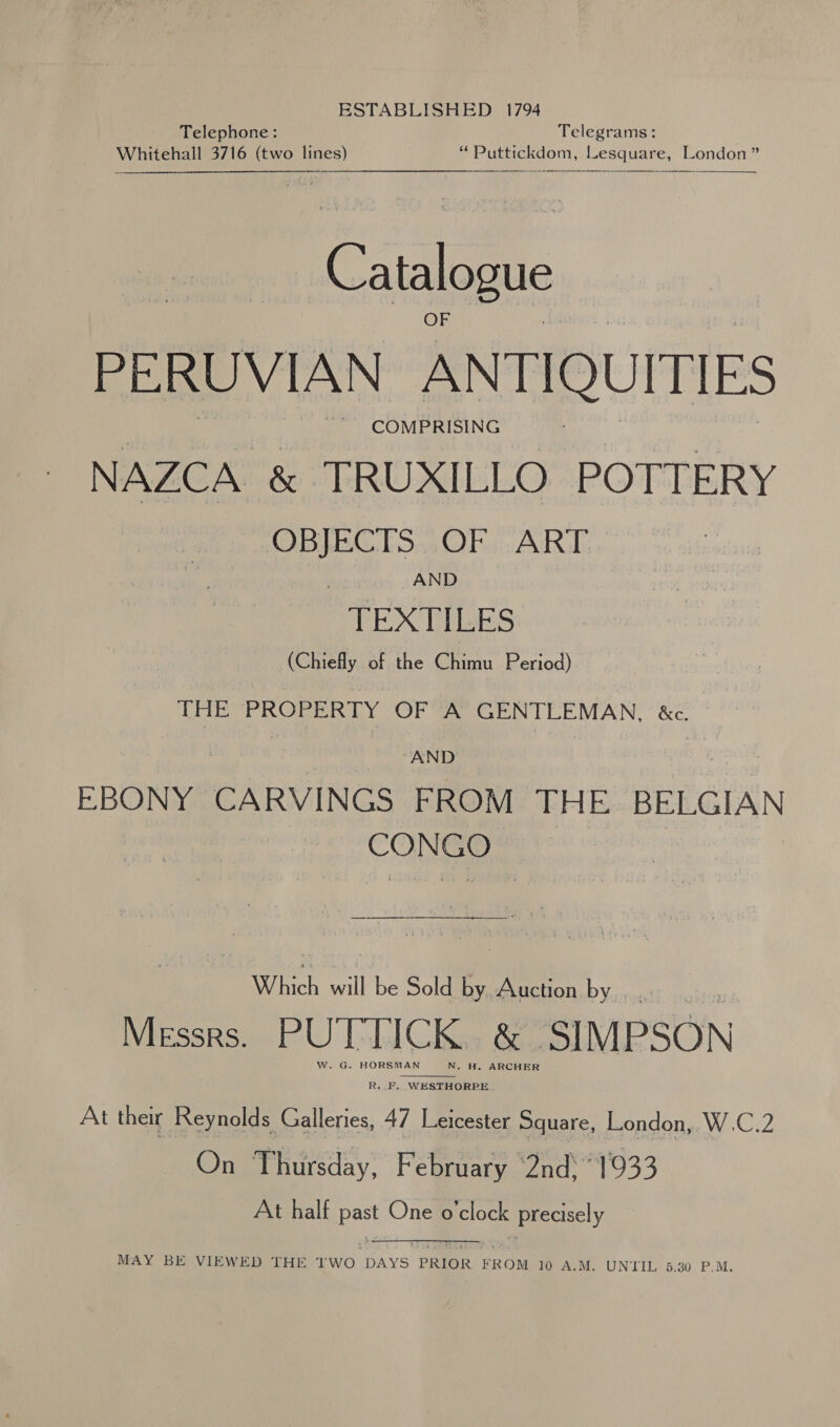 ESTABLISHED 1794 Telephone: Telegrams: Whitehall 3716 (two lines) “ Puttickdom, Lesquare, London”  Catalogue PERUVIAN ANTIQUITIES NAZCA &amp; TRUXILLO POTTERY OBJECTS OF ART AND TEXTILES (Chiefly of the Chimu Period) THE PROPERTY OF A GENTLEMAN, &amp;c. | “AND EBONY CARVINGS FROM THE BELGIAN CONGO’ &gt; Which will be Sold by Auction by Messrs. PUTTICK. &amp; SIMPSON W. G. HORSMAN N. H. ARCHER  R..F. WESTHORPE At their Reynolds Galleries, 47 Leicester Square, London, W.C.2 On Thursday, February ‘2nd 1933 At half past One o'clock precisely MAY BE VIEWED THE TWO DAYS PRIOR FROM 10 A.M. UNTIL 5.380 P.M.