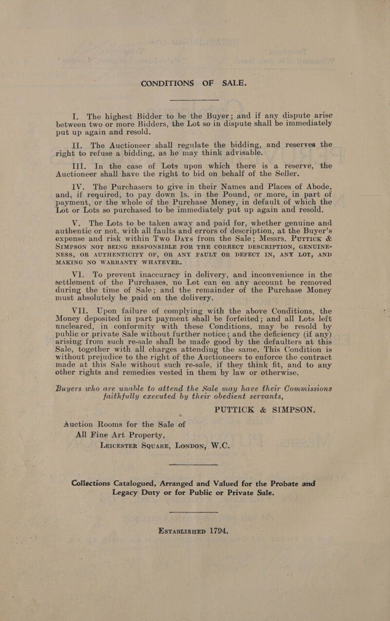 CONDITIONS OF SALE. I. The highest Bidder to be the Buyer; and if any dispute arise between two or more Bidders, the Lot so in dispute shall be immediately put up again and resold. Il. The Auctioneer shall regulate the bidding, and reserves the right to refuse a bidding, as he may think advisable. Ill. In the case of Lots upon which there is a reserve, the Auctioneer shall have the right to bid on behalf of the Seller. IV. The Purchasers to give in their Names and Places of Abode, and, if required, to pay down Ils. in the Pound, or more, in part of payment, or the whole of the Purchase Money, in default of which the Lot or Lots so purchased to be immediately put up again and resold. V. The Lots to be taken away and paid for, whether genuine and authentic or not, with all faults and errors of description, at the Buyer’s expense and risk within Two Days from the Sale; Messrs. Purrick &amp; SIMPSON NOT BEING RESPONSIBLE FOR THE CORRECT DESCRIPTION, GENUINE- NESS, OR AUTHENTICITY OF, OR ANY FAULT OR DEFECT IN, ANY LOT, AND MAKING NO WARRANTY WHATEVER. VI. To prevent inaccuracy in delivery, and inconvenience in the settlement of the Purchases, no Lot can on any account be removed during the time of Sale; and the remainder of the Purchase Money must absolutely be paid on the delivery. VII. Upon failure of complying with the above Conditions, the Money deposited in part payment shall be forfeited; and all Lots left uncleared, in conformity with these Conditions, may be resold by public or private Sale without further notice; and the deficiency (if any) arising from such re-sale shall be made good by the defaulters at this Sale, together with all charges attending the same. This Condition is without prejudice to the right of the Auctioneers to enforce the contract made at this Sale without such re-sale, if they think fit, and to any other rights and remedies vested in them by law or otherwise. Buyers who are unable to attend the Sale may have their Commissions faithfully executed by their obedient servants, PUTTICK &amp; SIMPSON. fuction Rooms for the Sale of All Fine Art Property, LeIcEsTER Square, Lonpon, W.C. Collections Catalogued, Arranged and Valued for the Probate and Legacy Duty or for Public or Private Sale. EstTasBuisHED 1794.